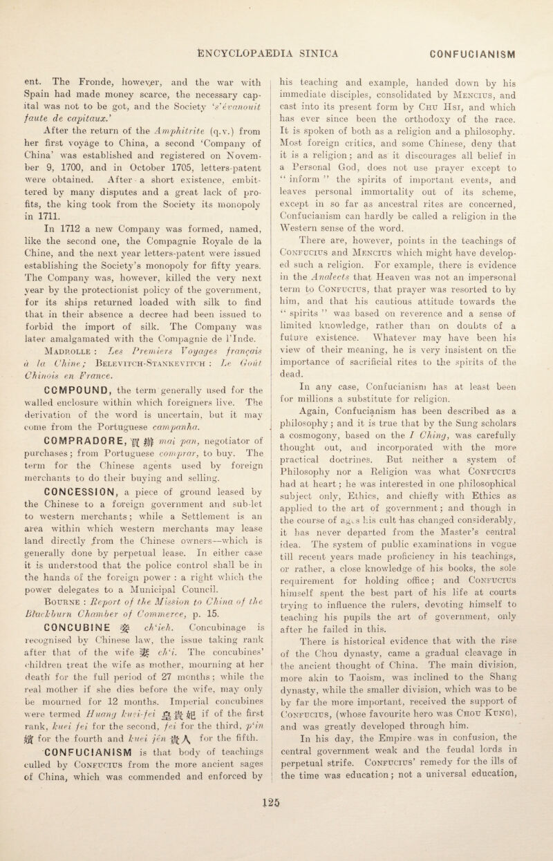 ent. The Fronde, however, and the war with Spain had made money scarce, the necessary cap¬ ital was not to be got, and the Society Vevanouit faute de capitaux.’ After the return of the Amphitrite (q.v.) from her first voyage to China, a second ‘Company of China' was established and registered on Novem¬ ber 9, 1700, and in October 1705, letters-patent were obtained. After a short existence, embit¬ tered by many disputes and a great lack of pro¬ fits, the king took from the Society its monopoly in 1711. In 1712 a new Company was formed, named, like the second one, the Compagnie Royale de la Chine, and the next year letters-patent were issued establishing the Society’s monopoly for fifty years. The Company was, however, killed the very next year by the protectionist policy of the government, for its ships returned loaded with silk to find that in their absence a decree had been issued to forbid the import of silk. The Company was later amalgamated with the Compagnie de l’lnde. Madrolle : Les Premiers Voyages francais a la Chine; Belevitch-Stankevitch : Le Gout Chinois en France. COMPOUND, the term generally used for the walled enclosure within which foreigners live. The derivation of the word is uncertain, but it may come from the Portuguese campanha. COMPR ADOR E, 'g ^ max pan, negotiator of j purchases; from Portuguese comprar, to buy. The term for the Chinese agents used by foreign merchants to do their buying and selling. CONCESSION, a piece of ground leased by the Chinese to a foreign government and sub let i to western merchants; while a Settlement is an , area within which western merchants may lease land directly from the Chinese owners—which is generally done by perpetual lease. In either case it is understood that the police control shall be in the hands of the foreign power : a right which the power delegates to a Municipal Council. Bourne : Report of the Mission to China of the Blackburn Chamber of Commerce, p. 15. CONCUBINE ch‘ieh. Concubinage is recognised by Chinese law, the issue taking rank after that of the wife H£ ch‘i. The concubines’ children treat the wife as mother, mourning at her death for the full period of 27 months; while the real mother if she dies before the wife, may only be mourned for 12 months. Imperial concubines were termed Huang kuei-fei Jfr if of the first rank, kuei fei for the second, fei for the third, pHn for the fourth and kuei jen \ for the fifth. CONFUCIANISM is that body of teachings culled by Confucius from the more ancient sages of China, which was commended and enforced by his teaching and example, handed down by his immediate disciples, consolidated by Mencius, and cast into its present form by Chu IIsi, and which has ever since been the orthodoxy of the race. It is spoken of both as a religion and a philosophy. Most foreign critics, and some Chinese, deny that it is a religion; and as it discourages all belief in a Personal God, does not use prayer except to “ inform ” the spirits of important events, and leaves personal immortality out of its scheme, except in so far as ancestral rites are concerned, Confucianism can hardly be called a religion in the Western sense of the word. There are, however, points in the teachings of Confucius and Mencius which might have develop¬ ed such a religion. For example, there is evidence in the Analects that Heaven was not an impersonal term to Confucius, that prayer was resorted to by him, and that his cautious attitude towards the “ spirits ” was based on reverence and a sense of limited knowledge, rather than on doubts of a future existence. Whatever may have been his view of their meaning, he is very insistent on the importance of sacrificial rites to the spirits of the dead. In any case, Confucianism has at least been for millions a substitute for religion. Again, Confucianism has been described as a philosophy; and it is true that by the Sung scholars a cosmogony, based on the I Ching, was carefully thought out, and incorporated with the more practical doctrines. But neither a system of Philosophy nor a Religion was what Confucius had at heart; he was interested in one philosophical subject only, Ethics, and chiefly with Ethics as applied to the art of government; and though in the course of ag^s his cult has changed considerably, it has never departed from the Master’s central idea. The system of public examinations in vogue till recent years made proficiency in his teachings, or rather, a close knowledge of his books, the sole requirement for holding office; and Confucius himself spent the best part of his life at courts trvinff to influence the rulers, devoting himself to teaching his pupils the art of government, only after he failed in this. There is historical evidence that with the rise of the Chou dynasty, came a gradual cleavage in the ancient thought of China. The main division, more akin to Taoism, was inclined to the Shang dynasty, while the smaller division, which was to be by far the more important, received the support of Confucius, (whose favourite hero was Chou Kung), and was greatly developed through him. In his day, the Empire was in confusion, the central government weak and the feudal lords in perpetual strife. Confucius’ remedy for the ills of the time was education; not a universal education,