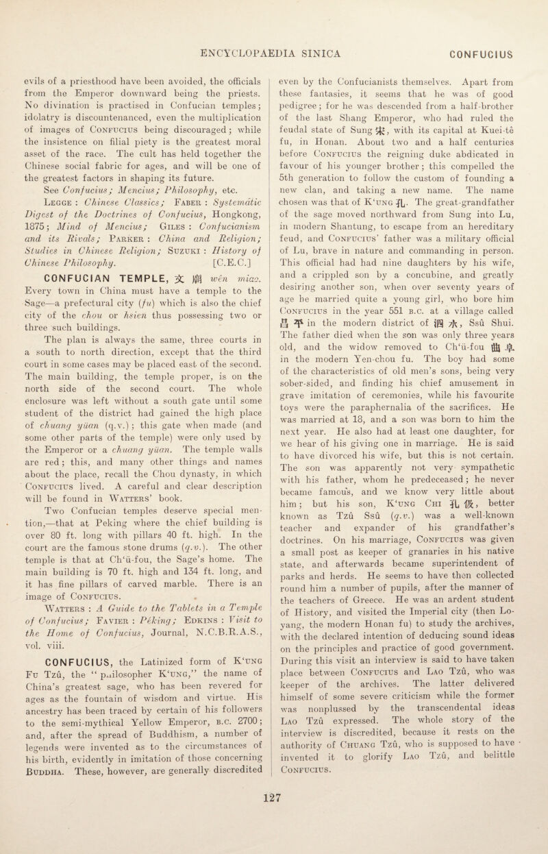evils of a priesthood have been avoided, the officials from the Emperor downward being the priests. No divination is practised in Confucian temples; idolatry is discountenanced, even the multiplication of images of Confucius being discouraged; while the insistence on filial piety is the greatest moral asset of the race. The cult has held together the Chinese social fabric for ages, and will be one of the greatest factors in shaping its future. See Confucius; Mencius; Philosophy, etc. Legge : Chinese Classics; Faber : Systematic Digest of the Doctrines of Confucius, Hongkong, 1875; Mind of Mencius; Giles: Confucianism and its Rivals; Parker : China and Religion; Studies in Chinese Religion; Suzuki : History of Chinese Philosophy. [C.E.C.] CONFUCIAN TEMPLE, 3C jfJf wen micio. Every town in China must have a temple to the Sage—a prefectural city (fu) which is also the chief city of the chou or hsien thus possessing two or three such buildings. The plan is always the same, three courts in a south to north direction, except that the third court in some cases may be placed east of the second. The main building, the temple proper, is on the north side of the second court. The whole enclosure was left without a south gate until some student of the district had gained the high place of chuang yuan (q.v.) ; this gate when made (and some other parts of the temple) were only used by the Emperor or a chuang yuan. The temple walls are red; this, and many other things and names about the place, recall the Chou dynasty, in which Confucius lived. A careful and clear description will be found in Watters’ book. Two Confucian temples deserve special men¬ tion,—that at Peking where the chief building is over 80 ft. long with pillars 40 ft. high. In the court are the famous stone drums {q-v.). The other temple is that at Ch‘ii-fou, the Sage’s home. The main building is 70 ft. high and 134 ft. long, and it has fine pillars of carved marble. There is an image of Confucius. Watters : A Guide to the Tablets in cl Temple of Confucius; Favier : Peking; Edkins : Visit to the Home of Confucius, Journal, N.C.B.R.A.S., vol. viii. CONFUCIUS, the Latinized form of K‘ung Fu Tzu, the “ philosopher K‘ung,” the name of China’s greatest sage, who has been revered for ages as the fountain of wisdom and virtue. His ancestry has been traced by certain of his followers to the semi-mythical Yellow Emperor, b.c. 2700; and, after the spread of Buddhism, a number of legends were invented as to the circumstances of his birth, evidently in imitation of those concerning Buddha. These, however, are generally discredited even by the Confucianists themselves. Apart from these fantasies, it seems that he was of good pedigree; for he was descended from a half-brother of the last Sliang Emperor, who had ruled the feudal state of Sung^*, with its capital at Kuei-te fu, in Honan. About two and a half centuries before Confucius the reigning duke abdicated in favour of his younger brother; this compelled the 5th generation to follow the custom of founding a new clan, and taking a new name. The name chosen was that of K‘ung IL- The great-grandfather of the sage moved northward from Sung into Lu, in modern Shantung, to escape from an hereditary feud, and Confucius’ father was a military official of Lu, brave in nature and commanding in person. This official had had nine daughters by his wife, and a crippled son by a concubine, and greatly desiring another son, when over seventy years of age he married quite a young girl, who bore him Confucius in the year 551 b.c. at a village called iH ^ in the modern district of zL, Ssu Shui. The father died when the son was only three years old, and the widow removed to ClTii-fou -f. in the modern Yen-chou fu. The boy had some of the characteristics of old men’s sons, being very sober-sided, and finding his chief amusement in grave imitation of ceremonies, while his favourite toys were the paraphernalia of the sacrifices. He was married at 18, and a son was born to him the next year. He also had at least one daughter, for we hear of his giving one in marriage. He is said to have divorced his wife, but this is not certain. The son was apparently not very sympathetic with his father, whom he predeceased; he never became famous, and we know very little about him; but his son, K‘ung Chi lb ffi, better known as Tzu Ssu (q.v.) was a well-known teacher and expander of his grandfather’s doctrines. On his marriage, Confucius was given a small post as keeper of granaries in his native state, and afterwards became superintendent of parks and herds. He seems to have then collected round him a number of pupils, after the manner of the teachers of Greece. He was an ardent student of History, and visited the Imperial city (then Lo- yang, the modern Honan fu) to study the archives, with the declared intention of deducing sound ideas on the principles and practice of good government. During this visit an interview is said to have taken place between Confucius and Lao Tzu, who was keeper of the archives. The latter delivered himself of some severe criticism while the former was nonplussed by the transcendental ideas Lao Tzu expressed. The whole story of the interview is discredited, because it rests on the authority of Chuang Tzu, who is supposed to have invented it to glorify Lao Tzu, and belittle Confucius.