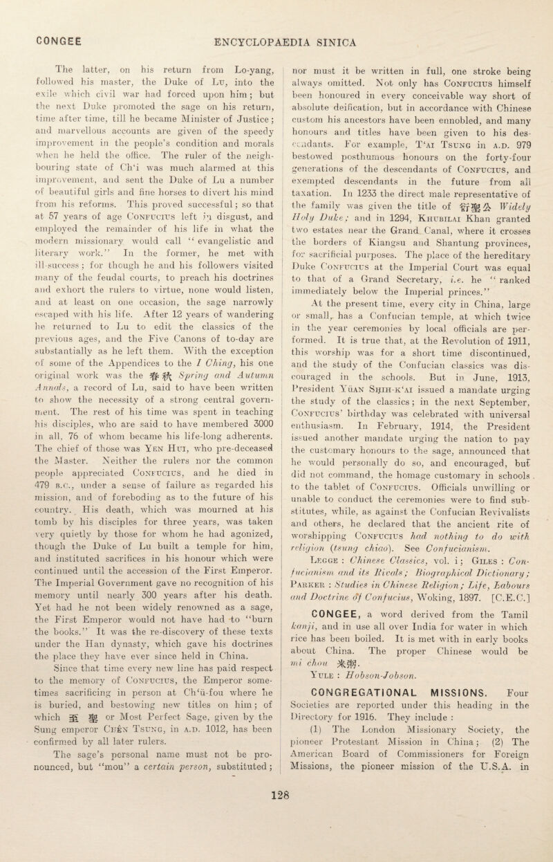 The latter, on his return from Lo-yang, followed his master, the Duke of Lu, into the exile which civil war had forced upon him; but the next Duke promoted the sage on his return, time after time, till he became Minister of Justice; and marvellous accounts are given of the speedy improvement in the people’s condition and morals when he held the office. The ruler of the neigh¬ bouring state of CITi was much alarmed at this improvement, and sent the Duke of Lu a number of beautiful girls and fine horses to divert his mind from his reforms. This proved successful; so that at 57 years of age Confucius left in disgust, and employed the remainder of his life in what the modern missionary would call “ evangelistic and literary work.” In the former, he met with ill-success; for though he and his followers visited many of the feudal courts, to preach his doctrines and exhort the rulers to virtue, none would listen, and at least on one occasion, the sage narrowly escaped with his life. After 12 years of wandering he returned to Lu to edit the classics of the previous ages, and the Five Canons of to-day are substantially as he left them. With the exception of some of the Appendices to the 1 Ching, his one original work was the kk Spring and Autumn Annals, a record of Lu, said to have been written to show the necessity of a strong central govern¬ ment. The rest of his time was spent in teaching his disciples, who are said to have membered 3000 in all, 76 of whom became his life-long adherents. The chief of those was Yen Hui, who pre-deceased the Master. Neither the rulers nor the common people appreciated Confucius, and he died in 479 b.c., under a sense of failure as regarded his mission, and of foreboding as to the future of his country. His death, which was mourned at his tomb by his disciples for three years, was taken very quietly by those for whom he had agonized, though the Duke of Lu built a temple for him, and instituted sacrifices in his honour which were continued until the accession of the First Emperor. The Imperial Government gave no recognition of his memory until nearly 300 years after his death. Yet had he not been widely renowned as a sage, the First Emperor would not have had to ‘‘burn the books.” It was the re-discovery of these texts under the Han dynasty, which gave his doctrines the place they have ever since held in China. Since that time every new line has paid respect to the memory of Confucius, the Emperor some¬ times sacrificing in person at Ch‘ii-fou where he is buried, and bestowing new titles on him; of which jg or Most Perfect Sage, given by the Sung emperor Cijen Tsung, in a.d. 1012, has been confirmed by all later rulers. The sage’s personal name must not be pro¬ nounced, but “mou” a certain person, substituted; nor must it be written in full, one stroke being always omitted. Not only has Confucius himself been honoured in every conceivable way short of absolute deification, but in accordance with Chinese custom his ancestors have been ennobled, and many honours and titles have been given to his des¬ cendants. For example, T‘ai Tsung in a.d. 979 bestowed posthumous honours on the forty-four generations of the descendants of Confucius, and exempted descendants in the future from all taxation. In 1233 the direct male representative of the family was given the title of Widely Holy Duke; and in 1294, Khubilai Khan granted two estates near the Grand Canal, where it crosses the borders of Kiangsu and Shantung provinces, for sacrificial purposes. The place of the hereditary Duke Confucius at the Imperial Court was equal to that of a Grand Secretary, i.e. he “ ranked immediately below the Imperial princes.” At the present time, every city in China, large or small, has a Confucian temple, at which twice in the year ceremonies by local officials are per¬ formed. It is true that, at the Revolution of 1911, this worship was for a short time discontinued, and the study of the Confucian classics was dis¬ couraged in the schools. But in June, 1913. President Yuan Shih-k‘ai issued a mandate urging the study of the classics; in the next September, Confucius’ birthday was celebrated with universal enthusiasm. In February, 1914, the President issued another mandate urging the nation to pay the customary honours to the sage, announced that he would personally do so, and encouraged, but did not command, the homage customary in schools to the tablet of Confucius. Officials unwilling or unable to conduct the ceremonies were to find sub¬ stitutes, while, as against the Confucian Revivalists and others, he declared that the ancient rite of worshipping Confucius had nothing to do with religion (tsung chiao). See Confucianism. Leggk : Chinese Classics, vol. i; Giles : Con¬ fucianism and its Rivals; Biographical Dictionary; Parker : Studies in Chinese Religion; Life, Labours and Doctrine of Confucius, Woking, 1897. [C.E.C.] CONGEE, a word derived from the Tamil kanji, and in use all over India for water in which rice has been boiled. It is met with in early books about China. The proper Chinese would be mi chou Yule : Hobson-Jobson. CONGREGATIONAL MISSIONS. Four Societies are reported under this heading in the Directory for 1916. They include : (1) The London Missionary Society, the pioneer Protestant Mission in China; (2) The American Board of Commissioners for Foreign Missions, the pioneer mission of the U.S.A. in