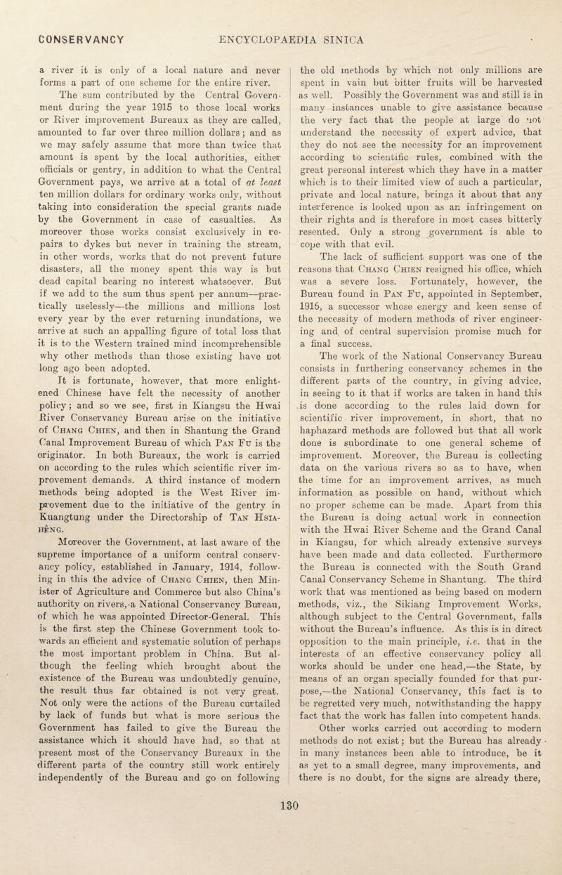 a river it is only of a local nature and never forms a part of one scheme for the entire river. The sum contributed by the Central Covern- ment during the year 1915 to those local works or River improvement Bureaux as they are called, amounted to far over three million dollars; and as we may safely assume that more than twice that amount is spent by the local authorities, either officials or gentry, in addition to what the Central Government pays, we arrive at a total of at least ten million dollars for ordinary works only, without taking into consideration the special grants made by the Government in case of casualties. As moreover those works consist exclusively in re¬ pairs to dykes but never in training the stream, in other words, works that do not prevent future disasters, all the money spent this way is but dead capital bearing no interest whatsoever. But if we add to the sum thus spent per annum—prac¬ tically uselessly—the millions and millions lost every year by the ever returning inundations, we arrive at such an appalling figure of total loss that it is to the Western trained mind incomprehensible why other methods than those existing have not long ago been adopted. It is fortunate, however, that more enlight¬ ened Chinese have felt the necessity of another policy; and so we see, first in Kiangsu the Hwai River Conservancy Bureau arise on the initiative of Chang Chien, and then in Shantung the Grand Canal Improvement Bureau of which Pan Fu is the originator. In both Bureaux, the work is carried on according to the rules which scientific river im¬ provement demands. A third instance of modern methods being adopted is the West River im¬ provement due to the initiative of the gentry in Kuangtung under the Directorship of Tan Hsia- heng. Moreover the Government, at last aware of the supreme importance of a uniform central conserv¬ ancy policy, established in January, 1914, follow¬ ing in this the advice of Chang Chien, then Min¬ ister of Agriculture and Commerce but also China's authority on rivers,-a National Conservancy Bureau, of which he was appointed Director-General. This is the first step the Chinese Government took to¬ wards an efficient and systematic solution of perhaps the most important problem in China. But al¬ though the feeling which brought about the existence of the Bureau was undoubtedly genuine, the result thus far obtained is not very great. Not only were the actions of the Bureau curtailed by lack of funds but what is more serious the Government has failed to give the Bureau the assistance which it should have had, so that at present most of the Conservancy Bureaux in the different parts of the country still work entirely independently of the Bureau and go on following the old methods by which not only millions are spent in vain but bitter fruits will be harvested as well. Possibly the Government was and still is in many instances unable to give assistance because the very fact that the people at large do not understand the necessity of expert advice, that they do not see the necessity for an improvement according to scientific rules, combined with the great personal interest which they have in a matter which is to their limited view of such a particular, private and local nature, brings it about that any interference is looked upon as an infringement on their rights and is therefore in most cases bitterly resented. Only a strong government is able to cope with that evil. The lack of sufficient support was one of the reasons that Chang Chien resigned his office, which was a severe loss. Fortunately, however, the Bureau found in Pan Fu, appointed in September, 1916, a successor whose energy and keen sense of the necessity of modern methods of river engineer¬ ing and of central supervision promise much for a final success. The work of the National Conservancy Bureau consists in furthering conservancy schemes in the different parts of the country, in giving advice, in seeing to it that if works are taken in hand this is done according to the rules laid down for scientific river improvement, in short, that no haphazard methods are followed but that all work done is subordinate to one general scheme of improvement. Moreover, the Bureau is collecting data on the various rivers so as to have, when the time for an improvement arrives, as much information as possible on hand, without which no proper scheme can be made. Apart from this the Bureau is doing actual work in connection with the Hwai River Scheme and the Grand Canal in Kiangsu, for which already extensive surveys have been made and data collected. Furthermore the Bureau is connected with the South Grand Canal Conservancy Scheme in Shantung. The third work that was mentioned as being based on modern methods, viz., the Sikiang Improvement Works, although subject to the Central Government, falls without the Bureau’s influence. As this is in direct opposition to the main principle, i.e. that in the interests of an effective conservancy policy all works should be under one head,—the State, by means of an organ specially founded for that pur¬ pose,—the National Conservancy, this fact is to be regretted very much, notwithstanding the happy fact that the work has fallen into competent hands. Other works carried out according to modern methods do not exist; but the Bureau has already in many instances been able to introduce, be it as yet to a small degree, many improvements, and there is no doubt, for the signs are already there,