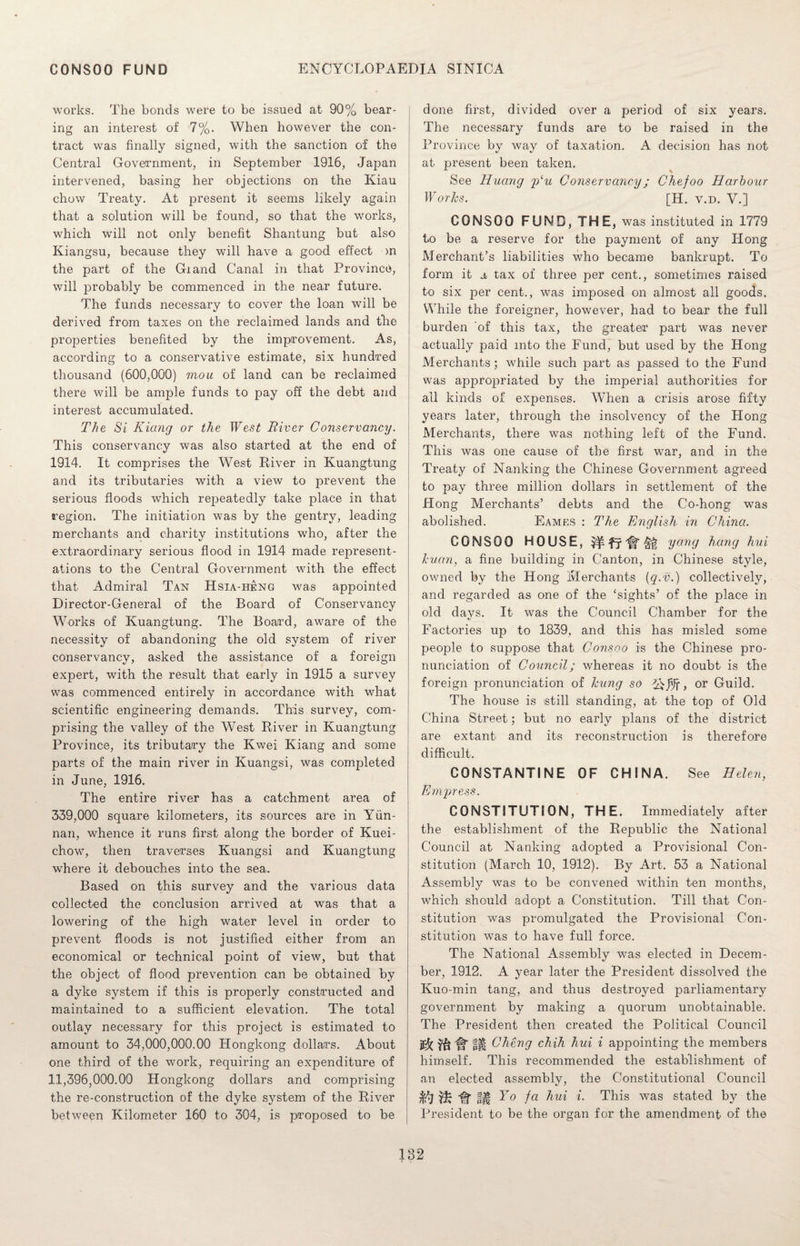 works. The bonds were to be issued at 90% bear¬ ing an interest of 7%. When however the con¬ tract was finally signed, with the sanction of the Central Government, in September 1916, Japan intervened, basing her objections on the Kiau chow Treaty. At present it seems likely again that a solution will be found, so that the works, which will not only benefit Shantung but also Kiangsu, because they will have a good effect on the part of the Giand Canal in that Province, will probably be commenced in the near future. The funds necessary to cover the loan will be derived from taxes on the reclaimed lands and tire properties benefited by the improvement. As, according to a conservative estimate, six hundred thousand (600,000) mou of land can be reclaimed there will be ample funds to pay off the debt and interest accumulated. The Si Kiang or the West River Conservancy. This conservancy was also started at the end of 1914. It comprises the West River in Kuangtung and its tributaries with a view to prevent the serious floods which repeatedly take place in that region. The initiation was by the gentry, leading merchants and charity institutions who, after the extraordinary serious flood in 1914 made represent¬ ations to the Central Government with the effect that Admiral Tan Hsia-heng was appointed Director-General of the Board of Conservancy Works of Kuangtung. The Board, aware of the necessity of abandoning the old system of river conservancy, asked the assistance of a foreign expert, with the result that early in 1915 a survey was commenced entirely in accordance with what scientific engineering demands. This survey, com¬ prising the valley of the West River in Kuangtung Province, its tributary the Kwei Kiang and some parts of the main river in Kuangsi, was completed in June, 1916. The entire river has a catchment area of 339,000 square kilometers, its sources are in Yun¬ nan, whence it runs first along the border of Kuei- chow, then traverses Kuangsi and Kuangtung where it debouches into the sea. Based on this survey and the various data collected the conclusion arrived at was that a lowering of the high water level in order to prevent floods is not justified either from an economical or technical point of view, but that the object of flood prevention can be obtained by a dyke system if this is properly constructed and maintained to a sufficient elevation. The total outlay necessary for this project is estimated to amount to 34,000,000.00 Hongkong dollars. About one third of the work, requiring an expenditure of 11,396,000.00 Hongkong dollars and comprising the re-construction of the dyke system of the River between Kilometer 160 to 304, is proposed to be done first, divided over a period of six years. The necessary funds are to be raised in the Province by way of taxation. A decision has not at present been taken. See Huang plu Conservancy; Chefoo Harbour Works. [H. v.d. V.] CONSOO FUND, THE, was instituted in 1779 to be a reserve for the payment of any Hong Merchant’s liabilities who became bankrupt. To form it a tax of three per cent., sometimes raised to six per cent., was imposed on almost all goods. While the foreigner, however, had to bear the full burden ‘of this tax, the greater part was never actually paid mto the Fund, but used by the Hong Merchants; while such part as passed to the Fund was apjDropriated by the imperial authorities for ail kinds of expenses. When a crisis arose fifty years later, through the insolvency of the Hong Merchants, there was nothing left of the Fund. This was one cause of the first war, and in the Treaty of Nanking the Chinese Government agreed to pay three million dollars in settlement of the Hong Merchants’ debts and the Co-hong was abolished. Eames : The English in China. CONSOO HOUSE, yang hang hui Jcuan, a fine building in Canton, in Chinese style, owned by the Hong Merchants (g.v.) collectively, and regarded as one of the ‘sights’ of the place in old days. It was the Council Chamber for the Factories up to 1839, and this has misled some people to suppose that Consoo is the Chinese pro¬ nunciation of Council; whereas it no doubt is the f oreign pronunciation of hung so , or Guild. The house is still standing, at the top of Old China Street; but no early plans of the district are extant and its reconstruction is therefore difficult. CONSTANTINE OF CHINA. See Helen, Empress. CONSTITUTION, THE. Immediately after the establishment of the Republic the National Council at Nanking adopted a Provisional Con¬ stitution (March 10, 1912). By Art. 53 a National Assembly was to be convened within ten months, which should adopt a Constitution. Till that Con¬ stitution was promulgated the Provisional Con¬ stitution was to have full force. The National Assembly was elected in Decem¬ ber, 1912. A year later the President dissolved the Kuo-min tang, and thus destroyed parliamentary government by making a quorum unobtainable. The President then created the Political Council H* pH Cheng chih hui i appointing the members himself. This recommended the establishment of an elected assembly, the Constitutional Council Hi tH Y° fa hui i. This was stated by the President to be the organ for the amendment of the