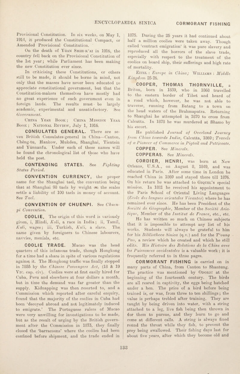 CORMORANT FISHING Provisional Constitution. In six weeks, on May 1, 1914, it produced the Constitutional Compact, or Amended Provisional Constitution. On the death of Yuan Shih-k‘ai in 1916, the country fell back on the Provisional Constitution of the 1st year; while Parliament has been making the new Constitution ever since. In criticising these Constitutions, or others still to be made, it should be borne in mind, not only that the masses have never been educated to appreciate constitutional government, but that the Constitution-makers themselves have mostly had no great experience of such government even in foreign lands. The results must • be largely academic, experimental and unsatisfactory. See Government. China Year Book ; China Mission Year Book; National Review, July 1, 1916. CONSULATES GENERAL. There are se¬ ven British Consulates-general in China—Canton, Cheng-tu, Hankow, Mukden, Shanghai, Tientsin and Yunnanfu. Under each of these names will be found the chronological list of those who have held the post. CONTENDING STATES. See Fighting States Period. CONVENTION CURRENCY, the proper name for the Shanghai tael, the convention being that at Shanghai 98 taels by weight on the scales settle a liability of 100 taels in money of account. See Tael. CONVENTION OF CHUENPI. See Chuen- pi Convention. COOLIE. The origin of this word is variously given, i, Hindi, Koli, a race in India; ii, Tamil, Kuli, wages; iii, Turkish, Kuli, a slave. The name given by foreigners to Chinese labourers, navvies, menials, etc. COOLIE TRADE. Macao was the head quarters of this infamous trade, though Hongkong for a time had a share in sjiite of various regulations against it. The Hongkong traffic was finally stopped in 1855 by the Chinese Passengers Act, (18 & 19 Vic. cap. civ). Coolies were at first easily hired for Cuba, Peru and elsewhere at four dollars a month, but in time the demand was far greater than the supply. Kidnapping was then resorted to, and a Commission which reported after careful enquiry, found that the majority of the coolies in Cuba had been ‘decoyed abroad and not legitimately induced to emigrate.’ The Portuguese rulers of Macao were very unwilling for investigations to be made, but as the result of urging by the British govern¬ ment after the Commission in 1873, they finally closed the ‘barracoons’ where the coolies had been confined before shipment, and the trade ended in 1875. During the 25 years it had continued about half a million coolies were taken away. Though called ‘contract emigration’ it was pure slavery and reproduced all the horrors of the slave trade, especially with respect to the treatment of the coolies on board ship, their sufferings and high rate of mortality. Eitel : Europe in China.; Williams : Middle Kingdom 25-26. COOPER, THOMAS THORNVILLE, a Briton, born in 1839, who in 1868 travelled to the eastern border of Tibet and heard of a road which, however, he was not able to traverse, running from Batang to a town on the head waters of the Brahmaputra. Returning to Shanghai he attempted in 1870 to cross from Calcutta. In 1878 he was murdered at Bhamo by his escort. He published Journal of Overland Journey from China towards India, Calcutta, 1869; Travels of a Pioneer of Commerce in Pigtail and Petticoats. COPPER. See Minerals. COPPERAS. See Minerals. CORDIER, HENRI, was born at N ew Orleans, U.S.A., on August 8, 1849, and was educated in Paris. After some time in London he reached China in 1869 and stayed there till 1876. On his return he was attached to Giquel’s special mission. In 1881 he received his appointment to the Paris School of Oriental Living Languages (Ecole des langues orientales Vivantes) where he has remained ever since. He has been President of the Societe de Geographic, Member of the Societe Asia- tique, Member of the Institut de France, etc., etc. He has written so much on Chinese subjects that it is impossible to attempt any list of his works. Students will always be grateful to him for his Bibliotheca Sinica (q.v.) and for the T‘oung Pao, a review which he created and which he still edits. His Histoire des Relations de la Chine avec les Puissances occidentales is a valuable work; it is frequently referred to in th'ese pages. CORMORANT FISHING is carried on in many parts of China, from Canton to Shantung. The practice was mentioned by Odoric at the beginning of the fourteenth century. The birds are all reared in captivity, the eggs being hatched under a hen. The price of a bird before being trained is, or was, from three to ten shillings; the value is perhaps trebled after training. They are taught by being driven into water, with a string attached to a leg, live fish being then thrown in for them tio pursue, and they learn to go and come at different calls. A string is always fixed round the throat while they fish, to prevent the prey being swallowed. Their fishing days last for about five years, after which they become old and