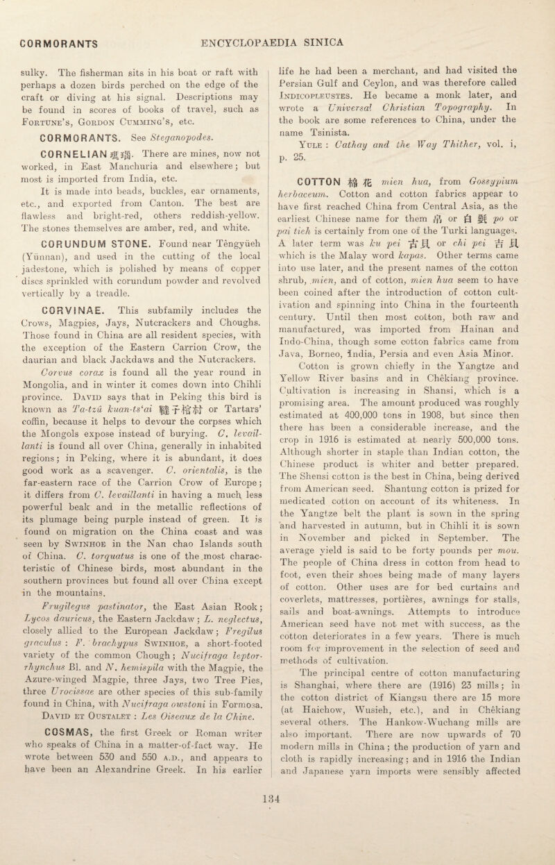 sulky. The fisherman sits in his boat or raft with perhaps a dozen birds perched on the edge of the craft or diving at his signal. Descriptions may be found in scores of books of travel., such as Fortune’s, Gordon Cumming’s, etc. CORMORANTS. See Steganopodes. CORNELIAN There are mines, now not j worked, in East Manchuria and elsewhere; but most is imported from India, etc. It is made into beads, buckles, ear ornaments, etc., and exported from Canton. The best are flawless and bright-red, others reddish-yellow. The stones themselves are amber, red, and white. CORUNDUM STONE. Found near Tengyiieh (Yunnan), and used in the cutting of the local jadestone, which is polished by means of copper discs sprinkled with corundum powder and revolved vertically by a treadle. CORVINAE. This subfamily includes the Crows, Magpies, Jays, Nutcrackers and Choughs. Those found in China are all resident species, with the exception of the Eastern Carrion Crow, the daurian and black Jackdaws and the Nutcrackers. Corvus corax is found all the year round in Mongolia, and in winter it comes down into Chihli province. David says that in Peking this bird is known as Ta-tzu kuan-ts‘ai fH or Tartars’ coffin, because it helps to devour the corpses which the Mongols expose instead of burying. C. levail- lanti is found all over China, generally in inhabited regions; in Peking, where it is abundant, it does good work as a scavenger. C. orientalis, is the far-eastern race of the Carrion Crow of Europe; it differs from G. levaillanti in having a much less powerful beak and in the metallic reflections of its plumage being purple instead of green. It is found on migration on the China coast and was seen by Swinhoe in the Nan chao Islands south or China. C. torquatus is one of the most charac¬ teristic of Chinese birds, most abundant in the southern provinces but found all over China except in the mountains. Frugilegus pastinator, the East Asian Rook; Lycos dauricus, the Eastern Jackdaw; L. neglectus, closely allied to the European Jackdaw; Fregilus graculus : F. brachypus Swinhoe, a short-footed variety of the common Chough; Nucifraga leptor- rhynchus JB1. and N. hemispila with the Magpie, the Azure-winged Magpie, three Jays, two Tree Pies, three Urocissae are other species of this sub-family found in China, with Nucifraga owstoni in Formosa. David et Oustalet : Lcs Oiseaux de la Chine. COS MAS, the first Greek or Roman writer who speaks of China in a matter-of-fact way. He wrote between 530 and 550 a.d., and appears to have been an Alexandrine Greek. In his earlier life he had been a merchant, and had visited the Persian Gulf and Ceylon, and was therefore called Indicopleustes. He became a monk later, and wrote a Universal Christian Topography. In the book are some references to China, under the name Tsinista. Yule : Cathay and the Way Thither, vol. i, p. 25. COTTON mien hua, from Gossypium herbaceum. Cotton and cotton fabrics appear to have first reached China from Central Asia, as the earliest Chinese name for them $ or ||f po or pai tieh is certainly from one of the Turki languages. A later term was hu pei or chi pei which is the Malay word kapas. Other terms came into use later, and the present names of the cotton shrub, mien, and of cotton, mien hua seem to have been coined after the introduction of cotton cult¬ ivation and spinning into China in the fourteenth century. Until then most cotton, both raw and manufactured, was imported from Hainan and Indo-China, though some cotton fabrics came from Java, Borneo, India, Persia and even Asia Minor. Cotton is grown chiefly in the Yangtze and Ye] low River basins and in Chekiang province. Cultivation is increasing in Shansi, which is a promising area. The amount produced was roughly estimated at 400,000 tons in 1908, but since then there has been a considerable increase, and the crop in 1916 is estimated at nearly 500,000 tons. Although shorter in staple than Indian cotton, the Chinese product is whiter and better prepared. The Shensi cotton is the best in China, being derived from American seed. Shantung cotton is prized for medicated cotton on account of its whiteness. In the Yangtze belt the plant is sown in the spring and harvested in autumn, but in Chihli it is sown in November and picked in September. The average yield is said to be forty pounds per mou. The people of China dress in cotton from head to foot, even their shoes being made of many layers of cotton. Other uses are for bed curtains and coverlets, mattresses, portieres, awnings for stalls, sails and boat-awnings. Attempts to introduce American seed have not met with success, as the cotton deteriorates in a few years. There is much room for improvement in the selection of seed and methods of cultivation. The principal centre of cotton manufacturing is Shanghai, where there are (1916) 23 mills; in the cotton district of Kiangsu there are 15 more (at Kaichow, Wusieh, etc.), and in Chekiang several others. The Hankow-Wuchang mills are also important. There are now upwards of 70 modern mills in China; the production of yarn and cloth is rapidly increasing; and in 1916 the Indian and Japanese yarn imports were sensibly affected