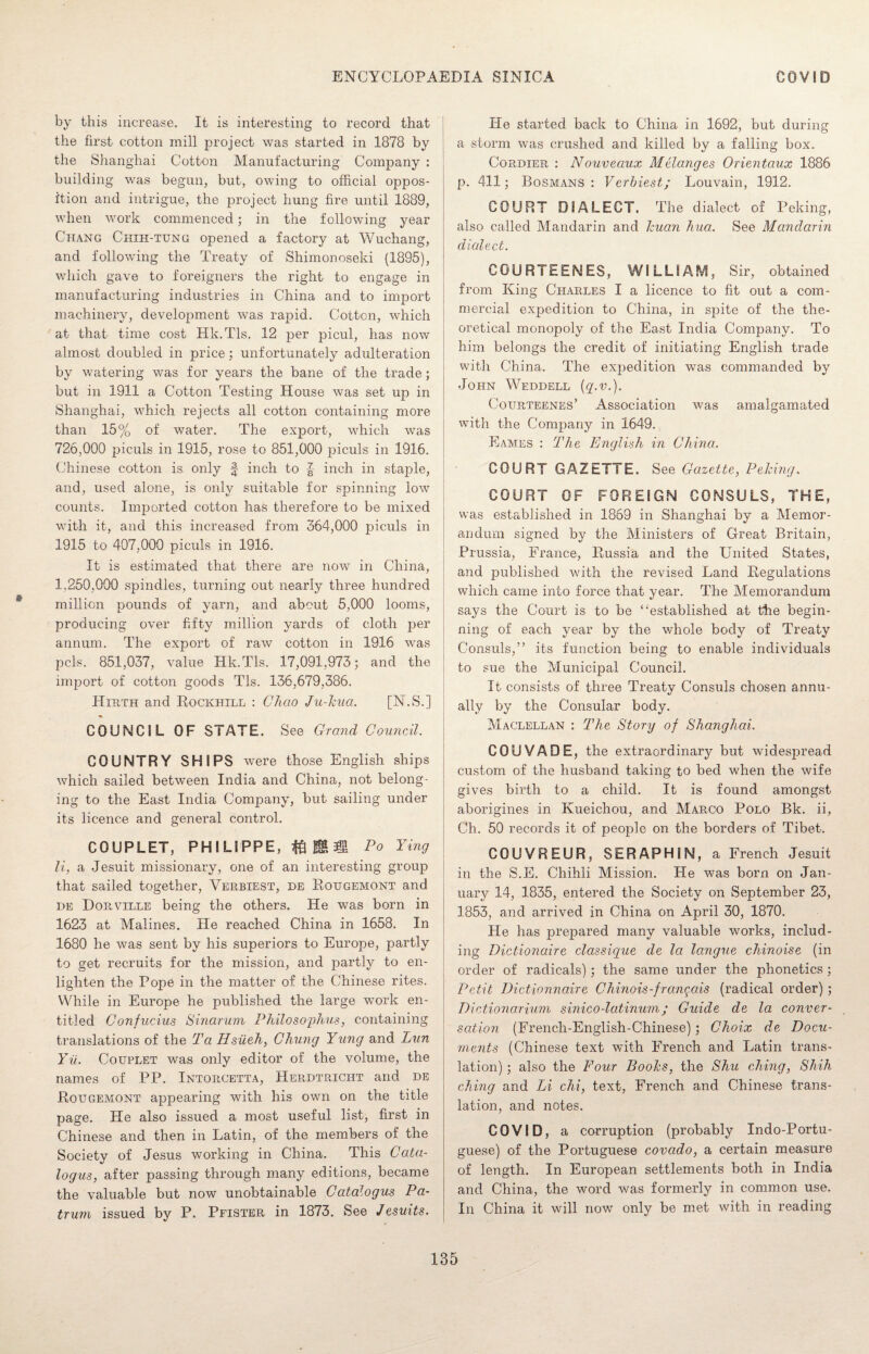 by this increase. It is interesting to record that the first cotton mill project was started in 1878 by the Shanghai Cotton Manufacturing Company : building was begun, but, owing to official oppos¬ ition and intrigue, the project hung fire until 1889, when work commenced ; in the following year Chang Chih-tung opened a factory at Wuchang, and following the Treaty of Shimonoseki (1895), which gave to foreigners the right to engage in manufacturing industries in China and to import machinery, development was rapid. Cotton, which at that time cost Hk.Tls. 12 per picul, has now almost doubled in price; unfortunately adulteration by watering was for years the bane of the trade; but in 1911 a Cotton Testing House was set up in Shanghai, which rejects all cotton containing more than 15% of water. The export, which was 726,000 piculs in 1915, rose to 851,000 piculs in 1916. Chinese cotton is only f inch to inch in staple, and, used alone, is only suitable for spinning low counts. Imported cotton has therefore to be mixed with it, and this increased from 364,000 piculs in 1915 to 407,000 piculs in 1916. It is estimated that there are now in China, 1,250,000 spindles, turning out nearly three hundred million pounds of yarn, and about 5,000 looms, producing over fifty million yards of cloth per annum. The export of raw cotton in 1916 was pels. 851,037, value Hk.Tls. 17,091,973; and the import of cotton goods Tls. 136,679,386. Hxrth and Rockhill : Chao Ju-Jcua. [N.S.] COUNCIL OF ST AT E. See Grand Council. COUNTRY SHIPS were those English ships which sailed between India and China, not belong¬ ing to the East India Company, but sailing under its licence and general control. COUPLET, PHILIPPE, ft & Po Ying li, a Jesuit missionary, one of an interesting group that sailed together, Verbiest, de Rougemont and de Dorville being the others. He was born in 1623 at Malines. He reached China in 1658. In 1680 he was sent by his superiors to Europe, partly to get recruits for the mission, and partly to en¬ lighten the Pope in the matter of the Chinese rites. While in Europe he published the large work en¬ titled Confucius Sinarum Philosophies, containing translations of the Ta Hsiieh, Chung Yung and Pun Yu. Couplet was only editor of the volume, the names of PP. Intorcetta, Herdtricht and de Rougemont appearing with his own on the title page. He also issued a most useful list, first in Chinese and then in Latin, of the members of the Society of Jesus working in China. This Cata¬ logues, after passing through many editions, became the valuable but now unobtainable Catalogue Pa- trum issued by P. Pfister in 1873. See Jesuits. He started back to China in 1692, but during a storm was crushed and killed by a falling box. Cordier : Nouveaux Melanges Orientaux 1886 p. 411; Bosmans : Verbiest; Louvain, 1912. COURT DIALECT. The dialect of Peking, also called Mandarin and huan hua. See Mandarin dialect. COURTEENES, WILLIAM, Sir, obtained from King Charles I a licence to fit out a com¬ mercial expedition to China, in spite of the the¬ oretical monopoly of the East India Company. To him belongs the credit of initiating English trade with China. The expedition was commanded by John Weddell (q.v.). Courteenes’ Association was amalgamated with the Company in 1649. Eam.es : The English in China. COURT GAZETTE. See Gazette, Peking. COURT OF FOREIGN CONSULS, THE, was established in 1869 in Shanghai by a Memor¬ andum signed by the Ministers of Great Britain, Prussia, France, Russia and the United States, and published with the revised Land Regulations which came into force that year. The Memorandum says the Court is to be “established at tire begin¬ ning of each year by the whole body of Treaty Consuls,” its function being to enable individuals to sue the Municipal Council. It consists of three Treaty Consuls chosen annu¬ ally by the Consular body. Maclellan : The Story of Shanghai. COUVADE, the extraordinary but widespread custom of the husband taking to bed when the wife gives birth to a child. It is found amongst aborigines in Kueichou, and Marco Polo Bk. ii, Ch. 50 records it of people on the borders of Tibet. COUVREUR, SERAPHIM, a French Jesuit in the S.E. Chihli Mission. He was born on Jan¬ uary 14, 1835, entered the Society on September 23, 1853, and arrived in China on April 30, 1870. He has prepared many valuable works, includ¬ ing Dictionaire classique de la langue chinoise (in order of radicals); the same under the phonetics; Petit Dictionnaire Chinois-frangais (radical order) ; Dictionarium sinico-latinum; Guide de la conver¬ sation (Freneh-English-Chinese) ; Choix de Docu¬ ments (Chinese text with French and Latin trans¬ lation) ; also the Four Boohs, the Shu clung, Shih ching and Li chi, text, French and Chinese trans¬ lation, and notes. COVID, a corruption (probably Indo-Portu- guese) of the Portuguese covado, a certain measure of length. In European settlements both in India and China, the word was formerly in common use. In China it will now only be met with in reading