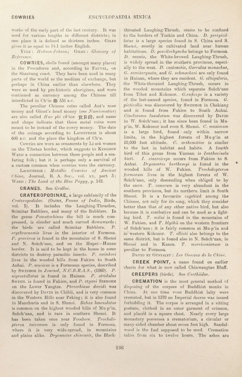 works of the early part of the last century. It was used for various lengths in different districts; in one place it is defined as thirteen inches. Giles gives it as equal to 14.1 inches English. Yule : Hobson-Jobson; Giles : Glossary of Reference. COWRIES, shells found (amongst many places) in the Pescadores and, according to Fauvel, on the Shantung coast. They have been used in many parts of the world as the medium of exchange, but perhaps in China earlier than elsewhere. They were so used by pre-historic aborigines, and were continued as currency among the Chinese till interdicted in CITin |f| 338 b.c. The peculiar Chinese coins called Ant’s nose money and Ghost’s head money (see Numismatics) are also called Huo phi ch'ien ^JlH, and name and shape indicate that these metal coins were meant to be instead of the cowry money. The date of the coinage according to Lacouperie is about 600 b.c. and the place the kingdom of CITu. Cowries are worn as ornaments by Li-ssu women on the Tibetan border, which suggests to Kingdon Ward a connection between these people and a sea¬ faring folk; but it is perhaps only a survival of a custom common when cowries were the currency. Lacouperie : Metallic Cowries of Ancient China, Journal, R. A. Soc., vol. xx, part 3; Ward : The Land of the Blue Poppy, p. 142. CRANES. See Grallae. CRATEROPOOINAE, a large subfamily of the Crateropodidae. (Oates, Fauna of India, Birds, vol. I). It includes the Laughing-Thrushes, Scimitar Babblers, and many of the Babblers. In the genus Pomatorhinus the bill is much com¬ pressed, is slender and much curved downwards; the birds are called Scimitar Babblers. P. crythrocnemis lives in the interior of Formosa. P. gravivox is found in the mountains of S. Shensi and N. SsuclTuan, and on the Hupei—Hunan border. It is said to be kept in the house in some districts to destroy parasitic insects. P. sivinhoei lives in the wooded hills from Fukien to South Anhui. P. musicus is a Formosan species, described by Swinhoe in Journal, N.C.B.R.A.S., (1860). P. nigrostellatus is found in Hainan. P. stridulus Swinii. is found in Fukien, and P. styani Seebohm on the Lower Yangtze. Pterorhinus davidi was discovered by David in Chihli, and is very common in the Western Hills near Peking; it is also found in Manchuria and in S. Shensi. Babax lanceolatus is common on the highest wooded hills of Mu-p‘in, SsuclTuan, and is rare in southern Shensi. It has been taken once near Foochow. Trochalo- pteron taivanum is- only found in Formosa, where it is very wide-spread, in mountains and plains alike. Dryonastes chinensis, the Black- throated Laughing-Thrush, seems to be confined to the borders of Tonkin and China. D. perspicil- latus is a large species found in S. China and S. Shensi, mostly in cultivated land near human habitations. D. poecilorhyncha belongs to Formosa. D. sannio, the White-browed Laughing-Thrush, is widely spread in the southern provinces, especi¬ ally to the west. D. castonotis, Garrulax monachus, G. semitorquata, and G. schmackeri are only found in Hainan, where they are resident. G. albigularis, the White-throated Laughing-Thrush, occurs in the wooded mountains which separate SsuclTuan from Tibet and Kokonor. G.ruficeps is a variety of the last-named species, found in Formosa. G. picticollis was discovered by Swinhoe in Chekiang and is found from Fukien to South Anhui. Cinclosoma lunulatum was discovered by David in W. SsuclTuan; it has since been found in Mu- p‘in, W. Kokonor and even S. Shensi. C. maximum is a large bird, found only within narrow limits, in the highest forests of Mu-p£in at 10,000 feet altitude. C. arthemisiae is similar to the last in habitat and habits. A fourth bird of this genus from Yunnan is Ianthocincla bieti. I. cinereiceps occurs from Fukien to S. Anhui. Dryonastes berthemyi is found in the wooded hills of W. Fukien. Trochalopteron formosum lives in the highest forests of W. SsuclTuan, only descending when obliged to by the snow. T. canorum is very abundant in the southern provinces, but its northern limit is South Shensi. It is a favourite cagebird among the Chinese, not only for its song, which they consider better than that of any other native bird, but also because it is combative and can be used as a fight¬ ing bird. T. milni is found in the mountains of W. Fukien, and T. blythii on the western frontiers of SsuclTuan; it is fairly common at Mu-p‘in and in' western Kokonor. T. ellioti also belongs to the same district, but is found also in N. SsuclTuan, in Shensi and in Kansu. T. morrisonianum is peculiar to Formosa. David et Oustalet : Les Oiseaux de la Chine. CREEK POINT, a name found on earlier charts for what is now called Chinwangtao Bluff. CREEPERS (birds). See Certhiidae. CREMATION is the most general method of disposing of the corpses of Buddhist monks in China. At one time even Buddhist laity were cremated, but in 1370 an Imperial decree was issued forbidding it. The corpse is arranged in a' sitting posture, clothed in an outer garment of crimson, and place’d in a square chest. Nearly every large monastery possesses a crematorium, a circular or many-sided chamber about seven feet high. Sandal¬ wood is the fuel supposed to be used. Cremation takes from six to twelve hours. The ashes are