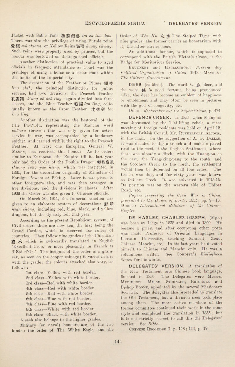 Jacket with Sable Tails ^ ^ai su b'iao kua. There was also the privilege of using Purple reins ^ IS tzu chiung, or Yellow Reins Jf|jl huang chiang. Such reins were properly used by princes, but the honour was bestowed on distinguished officials. Another distinction of practical value to aged officials in frequent attendance at Court was the privilege of using a horse or a sedan-chair within the limits of the Imperial city. 'the decoration of the Feather or Plume ling chih, the principal distinction for public service, had two divisions, the Peacock Feather k‘ung cldiieh ling—again divided into three j classes, and the Blue Feather lan ling, collo- j quially known as the Crow7 Feather lao kva ling. Another distinction w7as the bestowal of the title Pa-t‘u-lu, representing the Manchu word bat’uru (brave) ; this was only given for active service in war, was accompanied by a laudatory epithet, and carried with it the right to the Peacock Feather. At least one European, General W. Mesny, has received this honour. As to orders similar to European, the Empire till its last year only had the Order of the Double Dragon shvang lung pao lining, which was instituted in 1881, for the decoration originally of Ministers of Foreign Powers at Pe'king. Later it was given to other foreigners also, and was then arranged in five divisions, and the divisions in classes. After 1908 the Order was also given to Chinese officials. On March 20, 1911, the Imperial sanction was given to an elaborate system of decorations fi'/j Iji hsiin cltang, including red, blue, black, and yellow7 dragons, but the dynasty fell that year. According to the present Republican system, of Civil orders there are now ten, the first being the Grand Cordon, which is reserved for rulers of countries. Then follow nine grades of the Chia Huo ! m ft which is awkwardly translated in English ‘Excellent Crop,’ or more pleasantly in French as T’Epi d’Or.’ The insignia of the order is a grain- ear, as seen on the copper coinage ; it varies in size with the grade; the colours attached also vary, as follows :— 1st class—Yellow7 v/ith red border. 2nd class—Yellow with white border. 3rd class—Red with white border. 4th class—Red with white border. 5th class—Red w7ith white border. 6th class—Blue with red border. 7th class—Blue with red border. 8th class—White v/ith red border. 9th class—Black with white border. A sash also belongs to the higher grades. Military (or naval) honours are, of the two kinds : the order of The White Eagle, and the Order of Wen Hu ^ The Striped Tiger, with nine grades ; the former carries an honorarium with it, the latter carries none. An additional honour, which is supposed to correspond with the British Victoria Cross, is the Badge for Meritorious Service. Brunnert and Hagelstrom : Present day Political Organization of China., 1912; Mayers : The Chinese Government. DEER ( emblem). The word lu deer, and the word ^ lu good fortune, being pronounced alike, the deer has become an emblem of happiness or emolument and may often be seen in pictures with the god of longevity, etc. Dore : Becherches sur les Superstitions, p. 474. DEFENCE CREEK. In 1853, when Shanghai was threatened by the T‘ai-P‘ing rebels, a mass meeting of foreign residents was held on April 12, with the British Consul, Mr. Rutherford Alcock, in the chair. On the suggestion of A. G. Dallas, it wTas decided to dig a trench and make a paved road to the west of the English Settlement, where there was already a ditch; with the Huang-pu cn the east, the Yang-king-pang to the south, and the Scochow Creek to the north, the settlement would then be defended on all four sides. The trench was dug, and for sixty years was known as Defence Creek. It was culverted in 1915-16. Its position was on the western side of Thibet Road, etc. Papers respecting the Civil War in China, presented to the House of Lords, 1853; pp. 9—15. Morse : International Relations of the Chinese Empire. DE HARLEZ, CH AR LES-j OSEPH , (Mgr.) was born at Liege in 1832 and died in 1899. He became a priest and after occupying other posts was made Professor of Oriental Languages in Louvain University, teaching Sanscrit, Zend, Chinese, Manchu, etc. In his last years he devoted himself to Chinese and Manchu only. He was a voluminous writer. See Cordier’s Bibliotheca Sinica for his works. DELEGATES’ VERSION. A translation of the New Testament into Chinese book language, finished in 1850. The Delegates were Messrs. Medhurst, Milne, Stronach, Bridgman and Bishop Boone, appointed by the several Missionary Societies. The delegates also proceeded to translate the Old Testament, but a division soon took place among them. The more active members of the former committee continued their work in the same style and completed the translation in 1853; but it is not strictly correct to call this the Delegates’ version. See Bible. Chinese Recorder I, p. 148; III, p. 19.