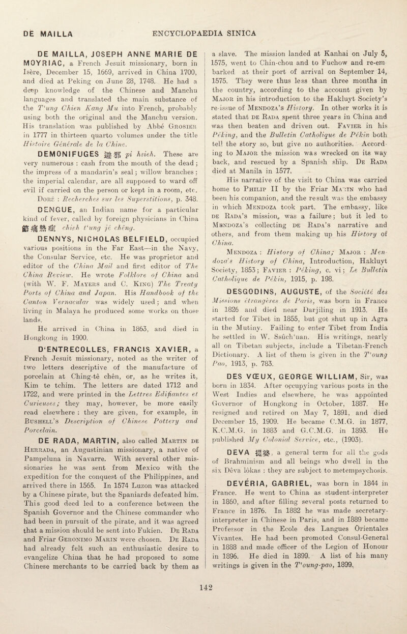 DE MAI LLA, JOSEPH ANNE MARIE DE MQYRIAG, a French Jesuit missionary, born in Isere, December 15, 1669, arrived in China 1700, and died at Peking on June 28, 1748. He had a deep knowledge of the Chinese and Manchu languages and translated the main substance of the T‘ung Chien Kang Mu into French, probably using both the original and the Manchu version. His translation was published by Abbe Grosier in 1777 in thirteen quarto volumes under the title Histoire Generate de la Chine. DEMGNIFUGES pi hsieh. These are very numerous : cash from the mouth of the dead ; the impress of a mandarin’s seal; willow branches; the imperial calendar, are all supposed to ward off evil if carried on the person or kept in a room, etc. Done : Becherches sur les Superstitions, p. 348. DENGUE, an Indian name for a particular kind of fever, called by foreign physicians in China MSSSe chief, Fung je cheng. DENNYS, NICHOLAS BELFIELD, occupied various positions in the Far East—in the Navy, the Consular Service, etc. He was proprietor and editor of the China Mail and first editor of The China Review. He wrote Folklore of China and (with W. F. Mayers and C. King) The Treaty Ports of China and Japan. His Handbook of the Canton Vernacular was widely used; and when living in Malaya he produced some works on those lands. He arrived in China in 1863, and died in Hongkong in 1900. D ENTRECOLLES, FRANCIS XAVIER, a French Jesuit missionary, noted as the writer of two letters descriptive of the manufacture of porcelain at Ching-te chen, or, as he writes it, Kim te tchim. The letters are dated 1712 and 1722, and were printed in the Retires Edifi antes et Curieuses; they may, however, be more easily read elsewhere : they are given, for example, in Btjshell’s Description of Chinese Pottery and Porcelain. DE RADA, MARTIN, also called Martin de Herrada, an Augustinian missionary, a native of Pampeluna in Navarre. With several other mis¬ sionaries he was sent from Mexico with the expedition for the conquest of the Philippines, and arrived there in 1565. In 1574 Luzon was attacked by a Chinese pirate, but the Spaniards defeated him. This good deed led to a conference between the Spanish Governor and the Chinese commander who had been in pursuit of the pirate, and it was agreed that a mission should be sent into Fukien. De Rada and Friar Geronimo Marin were chosen. De Rada had already felt such an enthusiastic desire to evangelize China that he had proposed to some Chinese merchants to be carried back by them as | a slave. The mission landed at Kanhai on July 5, 1575, went to Chin-chou and to Fuchow and re-em barked at their port of arrival on September 14, 1575. They were thus less than three months in the country, according to the account given by Major in his introduction to the Hakluyt Society’s re-issue of Mendoza’s History. In other works it is stated that de Rada spent three years in China and was then beaten and driven out. Favier in his Peking, and the Bulletin Catholique de Pekin both tell the story so, but give no authorities. Accord¬ ing to Major the mission was wrecked on its way back, and rescued by a Spanish ship. De Rada died at Manila in 1577. His narrative of the visit to China was carried home to Philip II by the Friar Marin who had been his companion, and the result was the embassy in which Mendoza took part. The embassy, like j de Rada’s mission,, was a failure; but it led to ; Mendoza’s collecting de Rada’s narrative and others, and from them making up his History of China. Mendoza : History of China; Major : Men doza's History of China, Introduction, Hakluyt Society, 1853; Favier : Peking, c. vi; Le Bulletin Catholique de Pekin, 1915, p. 198. DESGODINS, AUGUSTE, of the Socieie des Missions etrangeres de Paris, was born in France in 1826 and died near Darjiling in 1913. He started for Tibet in 1855, but got, shut up in Agra in the Mutiny. Failing to enter Tibet from India he settled in W. SsuclTuan. His writings, nearly all on Tibetan subjects, include a Tibetan-French Dictionary. A list of them is given in the Tcoung Pao, 1913, p. 783. DES VCEUX, GEORGE WILLIAM, Sir, was born in 1834. After occupying various posts in the West Indies and elsewhere, he was appointed Governor of Hongkong in October, 1887. He resigned and retired on May 7, 1891, and died December 15, 1909. He became C.M.G. in 1877, K.C.M.G. in 1883 and G.C.M.G. in 1893. He published My Colonial Service, etc., (1903). □ EVA , a general term for all the gods of Brahminism and all beings who dwell in the six Deva lokas : they are subject to metempsychosis. D EVER I A, GABRIEL, was born in 1844 in France. He went to China as student-interpreter in 1860, and after filling several posts returned to France in 1876. In 1882 he was made secretary- interpreter in Chinese in Paris, and in 1889 became Professor in the Ecole des Langues Orientates Vivantes. He had been promoted Consul-General in 1888 and made officer of the Legion of Honour in 1896. He died in 1899. A list of his many writings is given in the Tloung-pao, 1899,