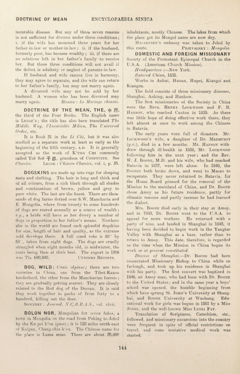 incurable disease. But any of these seven reasons is not sufficient for divorce under three conditions; i. if the wife has mourned three years for her father-in-law or mother-in-law; ii. if the husband, formerly poor, has became wealthy; iii. if there are no relatives left in her father’s family to receive her. But these three conditions will not avail if the defect is adultery or neglect of parents-in-law. If husband and wife cannot live in harmony, they may agree to separate, and the wife can return to her father’s family, but may not marry again. A divorced wife may not be sold by her husband. A women who has been divorced may marry again. Hoang : Le Mariage chinois. DOCTRINE OF THE MEAN, THE, the third of the Four Books. The English name is Legge’s ; the title has also been translated The Middle Way, VInvariable Milieu, The Universal Order, etc. It is Book 31 in the Li Chi, but it was also studied as a separate work at least as early as the beginning of the fifth century, a.d. It is generally accepted as the work of K'ung Chi commonly called Tzu Ssu -p ,\$, grandson of Confucius. See Classics. Legge : Chinese Classics, vol. i, p. 35. DOGSKINS are made up into rugs for sleeping mats and clothing. The hair is long and thick and of all colours, from a rich black through all shades and combinations of brown, yellow and grey to pure white. The last are the finest. There are thou¬ sands of dog farms dotted over S.W. Manchuria and E. Mongolia, where from twenty to some hundreds of dogs are reared annually as a source of wealth ; eng., a bride will have as her dowry a number of dogs in proportion to her father’s means. Nowhere else in the world are found such splendid dogskins for size, length of hair and quality, as the extreme cold develops there. A full sized robe is 80“ by 68, taken from eight dogs. The dogs are cruelly strangled when eight months old, in midwinter, the coats being then at their best. The export in 1916 was Tls. 690,940. Customs Reports. DOG, WILD; Canis alpinu-s; there are two varieties in China, one from the Tibet-Kansu borderland, the other from the Manchurian forests; they are gradually getting scarcer. They are closely related to the Red dog of the Deccan. It is said they work together in packs of from forty to a hundred, killing out the deer. Sowerby : Journal, N.C.B.R.A.S., vol. xlvii, DO LON NOR, Mongolian for seven lakes, a town in Mongolia on the road from Peking to Jehol by the Ku pei k‘ou (pass) ; it is 150 miles north-east of Kalgan, Chang-chia k‘ou. The Chinese name for the place is Lama miao. There are about 20,000 inhabitants, mostly Chinese. The lakes from which the place got its Mongol name are now dry. Macartney’s embassy was taken to Jehol by this route. Prjevalsky : Mongolia. DOMESTIC AND FOREIGN MISSIONARY Society of the Protestant Episcopal Church in the U.S.A. (American Church Mission). Headquarters :—New York. Entered China, 1835. Works in Anhui, Hunan, Hupei, Kiangsi and Kiangsu. The field consists of three missionary dioceses, Shanghai, Anking, and Hankow. The first missionaries of the Society in China were the Revs. Henry Lockwood and F. R. Hanson, who reached Canton in 1835. As there was little hope of doing effective work there, they left almost at once to work among the Chinese in Batavia. The early years were full of disasters. Mr. Lockwood’s wife, a daughter of Dr. Medhurst {q.v.), died in a few months. Mr. Hanson with¬ drew7 through ill-health in 1838, Mr. Lockwood following him in the next year; and the Rev. W. J. Boone, M.D. and his wife, who had reached Batavia in 1837, were left alone. In 1840, the Boones both broke down, and went to Macao to recuperate. They never returned to Batavia, for the Home Board pressed for the removal of the Mission to the mainland of China, and Dr. Boone chose Amoy as his future residence, partly for climatic reasons and partly because he had learned the dialect. Mrs. Boone died early in their stay at Amoy, and in 1843, Dr. Boone went to the U.S.A. to appeal for more workers. He returned with a party of nine, and landed in Shanghai in 1845, it having been decided to begin work in the Yangtze Valley with Shanghai as a base, rather than to return to Amoy. This date, therefore, is regarded as the time when the Mission in China began its work as at 'present constituted. Diocese of Shanghai.—Dr. Boone had been consecrated Missionary Bishop to China while on furlough, and took up his residence in Shanghai with his party. The first convert was baptized in 1846, an Amoy man, who had been with Dr. Boone to the United States; and in the same year a boys’ school was opened, the humble beginning from which have sprung St. John’s University at Shang¬ hai, and Boone University at Wuchang. Edu¬ cational work for girls was begun in 1851 by a Miss Jones, and the well-known Miss Lydia Fay. Translation of Scriptures, Catechism, etc., followed, and missionary excursions into the country were frequent in spite of official restrictions on travel, and some tentative medical work was started.