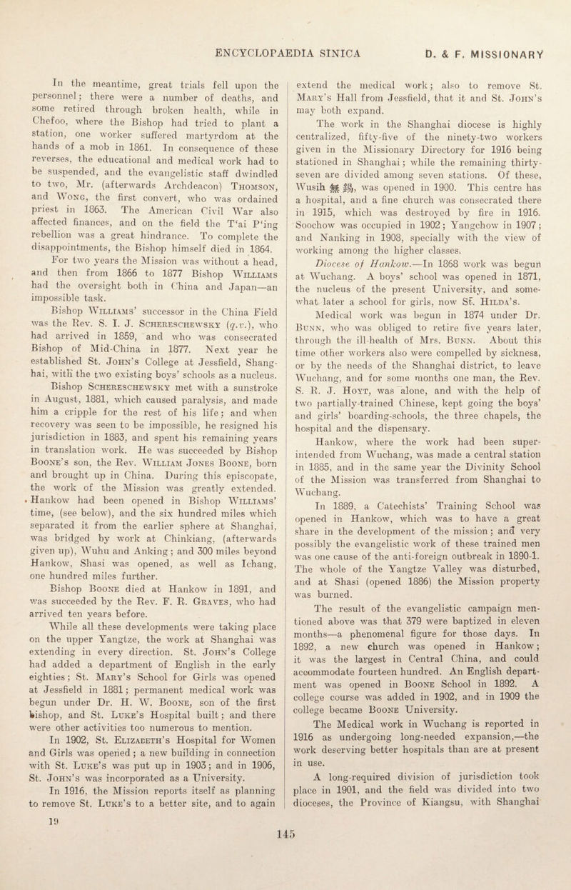 In the meantime, great trials fell upon the personnel; there were a number of deaths, and some retired through broken health, while in Chefoo, where the Bishop had tried to plant a station, one worker suffered martyrdom at the hands of a mob in 1861. In consequence of these reverses, the educational and medical work had to be suspended, and the evangelistic staff dwindled to two, Mr. (afterwards Archdeacon) Thomson, and \\ ong, the first convert, who was ordained priest in 1863* The American Civil War also affected finances, and on the field the T‘ai P‘ing rebellion was a great hindrance. To complete the disappointments, the Bishop himself died in 1864. For two years the Mission was without a head, and then from 1866 to 1877 Bishop Williams had the oversight both in China and Japan—an impossible task. Bishop Williams’ successor in the China Field was the Rev. S. I. J. Schereschewsky (q.v.), who had arrived in 1859, and who was consecrated Bishop of Mid-China in 1877. Next year he established St. John’s College at Jessfield, Shang¬ hai, with the two existing boys’ schools as a nucleus. Bishop Schereschewsky met with a sunstroke in August, 1881, which caused paralysis, and made him a cripple for the rest of his life; and when recovery was seen to be impossible, he resigned his jurisdiction in 1883, and spent his remaining years in translation work. He was succeeded by Bishop Boone’s son, the Rev. William Jones Boone, born and brought up in China. During this ejiiscopate, the work of the Mission Was greatly extended. • Hankow had been opened in Bishop WIllIams’ time, (see below), and the six hundred miles which separated it from the earlier sphere at Shanghai, was bridged by work at Chinkiang, (afterwards given up), Wuhu and Anking; and 300 miles beyond Hankow, Shasi was opened, as well as Ichang, one hundred miles further. Bishop Boone died at Hankow in 1891, and was succeeded by the Rev. F. R. Graves, who had arrived ten years before. While all these developments were taking place on the upper Yangtze, the work at Shanghai was extending in every direction. St. John’s College had added a department of English in the early eighties; St. Mary’s School for Girls was opened at Jessfield in 1881; permanent medical work was begun under Dr. JI. W. Boone, son of the first bishop, and St. Luke’s Hospital built; and there were other activities too numerous to mention. In 1902, St. Elizabeth’s Hospital for Women and Girls was opened ; a new building in connection with St. Luke’s was put up in 1903; and in 1906, St. John’s was incorporated as a University. In 1916, the Mission reports itself as planning to remove St. Luke’s to a better site, and to again extend the medical work; also to remove St. Mary's Hall from Jessfield, that it and St. John’s may both expand. The work in the Shanghai diocese is highly centralized, fifty-five of the ninety-two workers given in the Missionary Directory for 1916 being stationed in Shanghai; while the remaining thirty- seven are divided among seven stations. Of these, Wusih ${£ was opened in 1900. This centre has a hospital, arid a fine church was consecrated there in 1915, which was destroyed by fire in 1916. Soochow was occupied in 1902; Yangchow in 1907 ; and Nanking in 1908, specially with the view of working among the higher classes* Diocese of Hankow.—In 1868 work was begun at Wuchang. A boys’ school was opened in 1871, the nucleus of the present University, and some¬ what later a school for girls, now St. Hilda’s. Medical work was begun in 1874 under Dr. Bunn, who was obliged to retire five years later, through the ill-health of Mrs* Bunn* About this time other workers also were compelled by sickness, or by the needs of the Shanghai district, to leave Wuchang, and for some months one man, the Rev. S. R. J. Hoyt, was alone, and with the help of two partially-trained Chinese, kept going the boys’ and girls’ boarding-schools, the three chapels, the hospital and the dispensary. Hankow, where the work had been super¬ intended from Wuchang, was made a central station in 1885, and in the same year the Divinity School of the Mission was transferred from Shanghai to Wuchang. In 1889, a Catechists’ Training School was opened in Hankow, which was to have a great share in the development of the mission; and very possibly the evangelistic work of these trained men was one cause of the anti-foreign outbreak in 1890-1. The whole of the Yangtze Valley was disturbed, and at Shasi (opened 1886) the Mission property was burned. The result of the evangelistic campaign men¬ tioned above was that 379 were baptized in eleven months—a phenomenal figure for those days. In 1892, a new church was opened in Hankow; it was the lai’gest in Central China, and could accommodate fourteen hundred. An English depart¬ ment was opened in Boone School in 1892. A college course was added in 1902, and in 1909 the college became Boone University. The Medical work in Wuchang is reported in 1916 as undergoing long-needed expansion,—the work deserving better hospitals than are at present in use. A long-required division of jurisdiction took place in 1901, and the field was divided into two dioceses, the Province of Kiangsu, with Shanghai 19