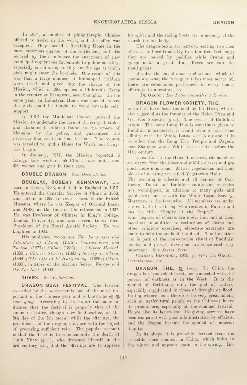 In 1904, a number of philanthropic Chinese offered to assist in the work, and the offer was accepted. They opened a Receiving Home in the most notorious quarter of the settlement, and also secured by their influence the enactment of new municipal regulations favourable to public morality, especially one limiting to 15 years the age at which girls might enter the brothels. One result of this was that a large number of kidnapped children were freed, and given into the charge of the Mission, which in 1906 opened a Children’s Home in the country at Kiangwan, near Shanghai. In the same year, an Industrial Home was opened, where the girls could be taught to work towards self- support. In 1912 the Municipal Council pressed the Mission to undertake the care of the strayed/stolen and abandoned children found in the streets of Shanghai by the police, and guaranteed the necessary finances from time to time. The request was acceded to, and a Home for Waifs and Strays was begun. In January, 1917, the Mission reported 8 foreign lady workers, 36 Chinese assistants, and 420 women and girls in their care. DOUBLE DRAGON. See Decorations. DOUGLAS, ROBERT KENNAWAY, was born in Devon, 1838, and died in England in 1913. He entered the Consular Service of China in 1858, and left it in 1865 to take a post in the British Museum, where he was Keeper of Oriental Books and MSS. at the time of his retirement in 1907. He was Professor of Chinese in King’s College, London University, and was several times Vice- President of the Royal Asiatic Society. He was knighted in 1903. His published works are The Languages and Literature of China, (1875); Confucianism and Taoism, (1877); China, (1882); A Chinese Manual, (1889); Chinese Stories, (1893); Society in China, (1894); The TAfe of LA Hung-chang, (1895); China, (1899), in Story of the Nations Series; Europe and the Far East, (1904). DOVES. See Columbae. DRAGON BOAT FESTIVAL. The festival so called by the westerner is one of the most im¬ portant in the Chinese year and is known as ^ [ij^ tuan yang. According to De Groot the name in¬ dicates that the festival is properly that of the summer solstice, though now held earlier, on the 5th day of the 5th moon ; while the offerings, the prominence of the dragon, etc., are with the object of procuring sufficient rain. The popular account is that the feast is to commemorate the death of OiTu Yuan {q.v.), who drowned himself in the 3rd century b.c., that the offerings are to appease his spirit and the racing boats are in memory of the search for his body. The dragon-boats are narrow, seating two men abreast, and are from fifty to a hundred feet long; they are moved by paddles while drums and gongs make a great din. Races are run for small prizes. Besides the out-of-door celebrations, which of course are what the foreigner takes most notice of, there are ceremonies performed in every home, offerings to ancestors, etc. De Groot : Les Fetes annuelles a Emoui. DRAGON FLOWER SOCIETY, THE, . is said to have been founded by Lo Huai, who is also regarded as the founder of the Hsien Then and Wu Wei Societies (<J-v.). The sect is of Buddhist origin. The name Lung Hua is sometimes given to Buddhist monasteries; it would seem to have some affinity with the White Lotus sect (q.v.) and it is recorded that the Lung Hua Temple and Pagoda near Shanghai was a White Lotus centre before tKe 11 t-h century. In contrast to the Hsien T‘ien sect, the members are drawn from the lower and middle classes and are much more numerous. All are vegetarians and their places of meeting are called Vegetarian Halls The teaching is eclectic, and all manner of Con- fucian, Taoist and Buddhist saints and worthies are worshipped, in addition to many gods and goddesses; but as with the White Lotus Society, Maitreya is the favourite. All members are under the control of a Bishop who resides in Fukien and has the title “Empty of the Empty” Nine degrees of officials are under him and at their meetings in addition to recitations of sutras and i other religious exercises, elaborate exertions are made to help the souls of the dead. The initiation rite is part of the consecration ritual of Buddhist monks, and private devotions are considered very important. See Secret Sects. Chinese Recorder, 1906, p. 474; De Groot : Sect a ri a n is m, etc. DRAGON, THE, f| lung. In China the dragon is a benevolent beast, not connected with the powers of darkness as in the West. It is the symbol of fertilizing rain, the god of waters, especially supplicated in times of drought or flood. Its importance must therefore be very great among such an agricultural people as the Chinese; hence its prominence, especially at the summer festival. Hence also its benevolent life-giving services have been compared with good administration by officials, and the dragon became the symbol of imperial dignity. In its shape it is probably derived from the crocodile, once common in China, which hides in the winter and appears again in the spring. Im- U 7