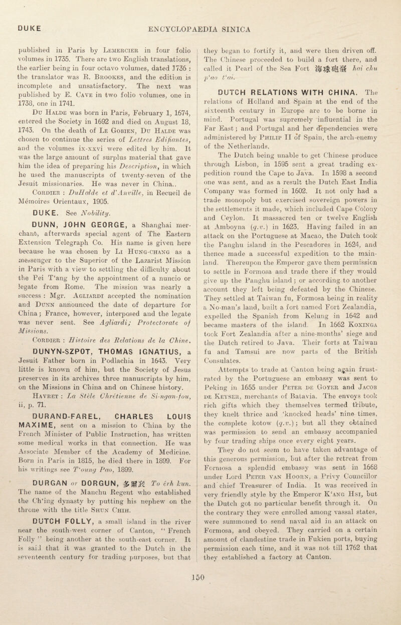 published in Paris by Lemercier in four folio volumes in 1735. There are two English translations, the earlier being in four octavo volumes, dated .1736 : the translator was R. Brookes, and the edition is incomplete and unsatisfactory. The next was published by E. Cave in two folio volumes, one in 1738, one in 1741. Du Halde was born in Paris, February 1, 1674, entered the Society in 1692 and died on August 18, 1743. On the death of Le Gobien, Du Halde was chosen to continue the series of Lett res Edifi.an.tes, and the volumes ix-xxvi were edited by him. It was the large amount of surplus material that gave him the idea of preparing his Description, in which he used the manuscripts of twenty-seven of the Jesuit missionaries. He was never in China.. Cordier : DuHdlde et cPAnville, in Recueil de Memoires Orientaux, 1905. DUKE. See Nobility. DUNN, JOHN GEORGE, a Shanghai mer¬ chant, afterwards special agent of The Eastern Extension Telegraph Co. His name is given here because he was chosen by Li Hung-chang as a messenger to the Superior of the Lazarist Mission in Paris with a view to settling the difficulty about the Pei T‘ang by the appointment of a nuncio or legate from Rome. The mission was nearly a success : Mgr. Agliardi accepted the nomination and Dunn announced the date of departure for China; France, however, interposed and the legate was never sent. See Agliardi; Protectorate of Missions. Cordier : Histoire des Relations de la Chine, DUNYN-SZPOT, THOMAS IGNATIUS, a Jesuit Father born in Podlachia in 1643. Very little is known of him, but the Society of Jesus preserves in its archives three manuscripts by him, on the Missions in China and on Chinese history. Havret : La Stele Chretienne de Si-ngan-fou, ii, p. 71. DURAND-FAREL, CHARLES LOUIS MAXiSVIE, sent on a mission to China by the French Minister of Public Instruction, has written some medical works in that connection. He was Associate Member of the Academy of Medicine. Born in Paris in 1815, he died there in 1899. For his writings see T‘oung Pao, 1899. DURGAN or DOR GUN, To erh Jam. The name of the Manchu Regent who established the Ch‘ing dynasty by putting his nephew on the throne with the title Shun Chih. DUTCH FOLLY, a small island in the river near the south-west corner of Canton, “ French Folly ” being another at the south-east corner. It is said that it was granted to the Dutch in the seventeenth century for trading purposes, but that they began to fortify it, and were then driven off. The Chinese proceeded to build a fort there, and called it Pearl of the Sea Fort fillH hoi chu p‘ao t‘ai. DUTCH RELATIONS WITH CHINA. The relations of Holland and Spain at the end of the sixteenth century in Europe are to be borne in mind. Portugal was supremely influential in the Far East; and Portugal and her dependencies were administered by Philip II of Spain, the arch-enemy of the Netherlands. The Dutch being unable to get Chinese produce through Lisbon, in 1595 sent a great trading ex¬ pedition round the Cape to Java. In 1598 a second one was sent, and as a result the Dutch East India Company was formed in 1602. It not only had a trade monopoly but exercised sovereign powers in the settlements it made, which included Cape Colony and Ceylon. It massacred ten or twelve English at Amboyna {q.v.) in 1623. Having failed in an attack on the Portuguese at Macao, the Dutch took the Panghu island in the Pescadores in 1624, and thence made a successful expedition to the main¬ land. Thereupon the Emperor gave them permission to settle in Formosa and trade there if they would give up the Panghu island; or according to another account they left being defeated by the Chinese. They settled at Taiwan fu, Formosa being in reality a No-man’s land, built a fort named Fort Zealandia, expelled the Spanish from Kelung in 1642 and became masters of the island In 1662 Koxinga took Fort Zealandia after a nine-months’ siege and the Dutch retired to Java. Their forts at Taiwan fu and Tamsui are now parts of the British Consulates. Attempts to trade at Canton being again frust¬ rated by the Portuguese an embassy was sent to Peking in 1655 under Peter de Goyer and Jacob de Keyser, merchants of Batavia. The envoys took rich gifts which they themselves termed tribute, they knelt thrice and ‘knocked heads’ nine times, the complete kotow (q.v.) ; but all they obtained was permission to send an embassy accompanied by four trading ships once every eight years. They do not seem to have taken advantage of this generous permission, but after the retreat from Formosa a splendid embassy was sent in 1668 under Lord Peter van Hoorn, a Privy Councillor and chief Treasurer of India. It was received in very friendly style by the Emperor K‘ang Hsi, but the Dutch got no particular benefit through it. On the contrary they were enrolled among vassal states, were summoned to send naval aid in an attack on Formosa, and obeyed. They carried on a certain amount of clandestine trade in Fukien ports, buying permission each time, and it was not till 1762 that they established a factory at Canton.