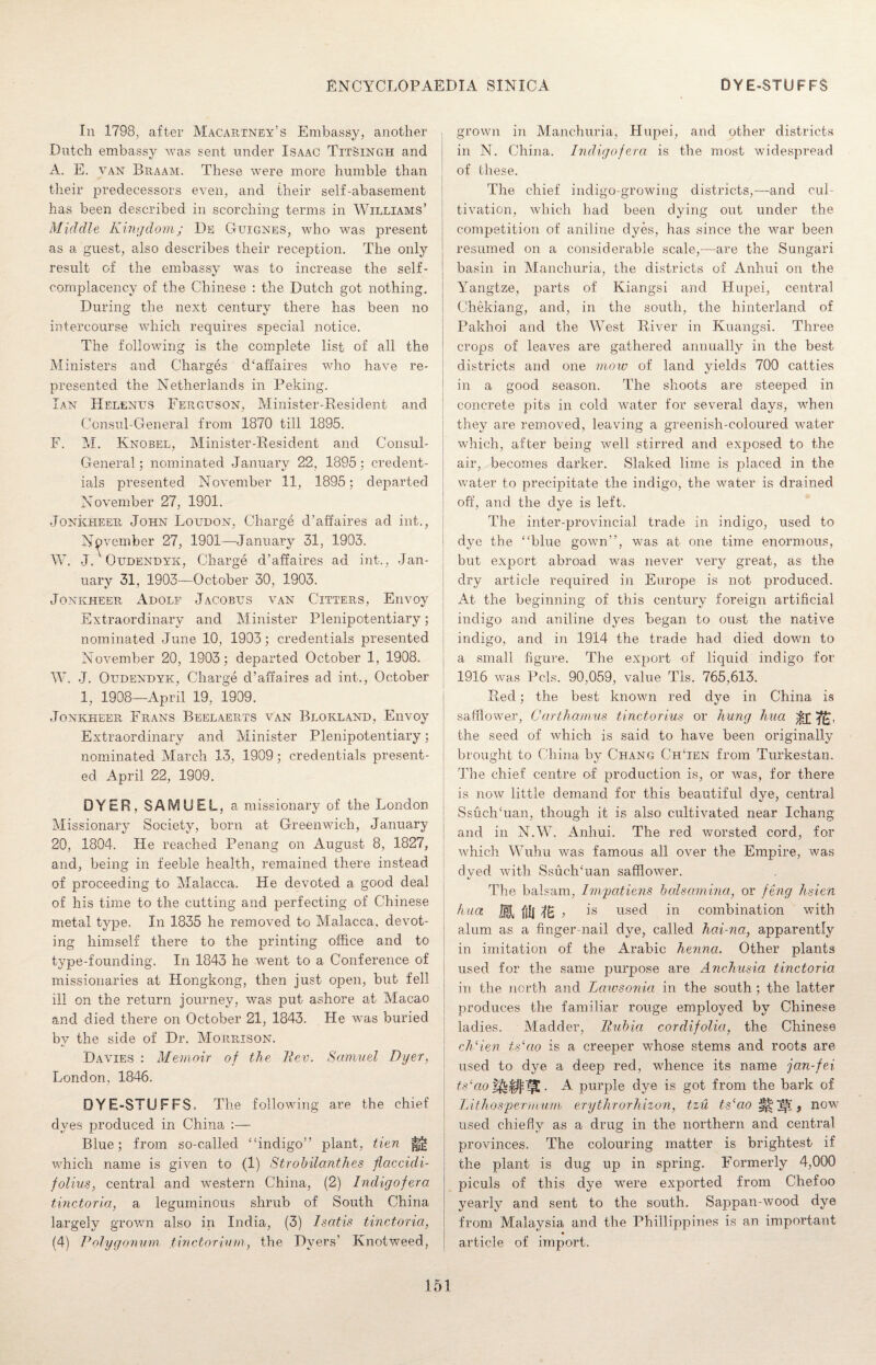 In 1798, after Macartney’s Embassy, another , Dutch embassy was sent under Isaac TitSingh and A. E. van Braam. These were more humble than their predecessors even, and their self-abasement has been described in scorching terms in Williams’ Middle Kingdom; De Guignes, who was present as a guest, also describes their reception. The only result of the embassy was to increase the self- complacency of the Chinese : the Dutch got nothing. During the next century there has been no intercourse which requires special notice. The following is the complete list of all the Ministers and Charges d'affaires who have re¬ presented the Netherlands in Peking. Ian Helenus Ferguson, Minister-Resident and Consul-General from 1870 till 1895. F. M. Knobel, Minister-Resident and Consul- General ; nominated January 22, 1895: credent¬ ials presented November 11, 1895; departed November 27, 1901. Jonkheer John Loudon, Charge d’affaires ad int., November 27, 1901—January 31, 1903. ! W. J. Oudendyk, Charge d’affaires ad int., Jan¬ uary 31, 1903—October 30, 1903. Jonkheer Adolf Jacobus van Citters, Envoy Extraordinary and Minister Plenipotentiary; nominated June 10, 1903; credentials presented November 20, 1903; departed October 1, 1908. W. J. Oudendyk, Charge d’affaires ad int., October 1, 1908—April 19, 1909. Jonkheer Frans Beelaerts van Blokland, Envoy Extraordinary and Minister Plenipotentiary; nominated March 13, 1909; credentials present¬ ed April 22, 1909. DYER, SAMUEL, a missionary of the London Missionary Society, born at Greenwich, January 20, 1804. He reached. Penang on August 8, 1827, and, being in feeble health, remained there instead of proceeding to Malacca. He devoted a good deal of his time to the cutting and perfecting of Chinese metal type. In 1835 he removed to Malacca, devot¬ ing himself there to the printing office and to type-founding. In 1843 he went to a Conference of missionaries at Hongkong, then just open, but fell ill on the return journey, was put ashore at Macao and died there on October 21, 1843. He was buried by the side of Dr. Morrison. Davies : Memoir of the Rev. Samuel Dyer, London, 1846. DYE-STUFFS, The following are the chief dyes produced in China Blue; from so-called indigo” plant, tien fa? which name is given to (1) Strobilanthes flaccidi- folius, central and western China, (2) Indig of era tinctoria, a leguminous shrub of South China largely grown also in India, (3) Isatis tinctoria, (4) Polygonum tinctorium, the Dyers’ Knotweed, grown in Manchuria, Hupei, and other districts in N. China. Indigofera is the most widespread of these. The chief indigo-growing districts,—and cul¬ tivation, which had been dying out under the competition of aniline dyes, has since the war been resumed on a considerable scale,—are the Sungari basin in Manchuria, the districts of Anhui on the Yangtze, parts of Kiangsi and Hupei, central Chekiang, and, in the south, the hinterland of Pakhoi and the West River in Kuangsi. Three crops of leaves are gathered annually in the best districts and one mow of land yields 700 catties in a good season. The shoots are steeped in concrete pits in cold water for several days, when they are removed, leaving a greenish-coloured water which, after being well stirred and exposed to the air, becomes darker. Slaked lime is placed in the water to precipitate the indigo, the water is drained off, and the dye is left. The inter-provincial trade in indigo, used to dye the blue gown”, was at one time enormous, but export abroad was never very great, as the dry article required in Europe is not produced. At the beginning of this century foreign artificial indigo and aniline dyes began to oust the native indigo, and in 1914 the trade had died down to a small figure. The export of liquid indigo for 1916 was Pels. 90,059, value Tls. 765,613. Red; the best known red dve in China is safflower, Cartha/nus tinetorius or hung hua the seed of which is said to have been originally brought to China by Chang Ch'ien from Turkestan. The chief centre of production is, or was, for there is now little demand for this beautiful dye, central Ssuch'uan, though it is also cultivated near Ichang and in N.W. Anhui. The red worsted cord, for which Wuhu was famous all over the Empire, was dyed with Ssuch'uan safflower. The balsam, Im/patiens balsamina, or feng hsien hua M fill IE , is used in combination with alum as a finger nail dye, called hai-na, apparently in imitation of the Arabic henna. Other plants used for the same purpose are Anchusia tinctoria in the north and Lawsonia in the south; the latter produces the familiar rouge employed by Chinese ladies. Madder, llubia cordifolia, the Chinese cldien ts‘cio is a creeper whose stems and roots are used to dye a deep red, whence its name jan-fei ts‘ao . A purple dye is got from the bark of Lithos'permum erythrorhizon, tzu ts‘ao > now used chiefly as a drug in the northern and central provinces. The colouring matter is brightest if the plant is dug up in spring. Formerly 4,000 piculs of this dye were exported from Chefoo yearly and sent to the south. Sappan-wood dye from Malaysia and the Phillippines is an important article of import.