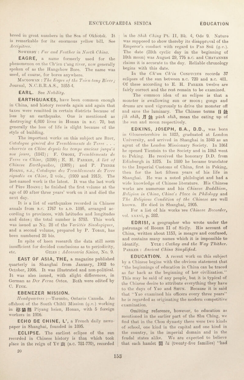 breed in great numbers in the Sea of Okhotsk. It is remarkable for its enormous yellow bill. See Accipitres. Sowerby : Fur and Feather in North China. EAGRE, a name formerly used for the phenomenon on the CITien t‘ang river, now generally spoken of as the Hangchow Bore. The name was used, of course, for bores anywhere. Macgowan : The Eagre of the Tsien-tang River; Journal, N.C.B.R. A.S., 18534. EARL. See Nobility. EARTHQUAKES, have been common enough in China, and history records again and again that taxes were remitted in certain districts because of loss by an earthquake. One is mentioned as destroying1 6,000 lives in Honan in b.c. 70, but generally the loss of life is slight because of the style of building. The important works on this subject are Biot, Catalogue general des Tremblements de Terre . . . observes en Chine depuis les temps anciens jusqu’d nos jours, (1841) ; F. Omori, Tremblements de Terre en Chine, (1899); E. H. Parker, A list of Chinese Earthquakes, (1909); and P. Pierre Hoang, s.j., Catalogue des Tremblements de Terre signales en Chine, 2 vols., (1909 and 1913). The last-named work is the latest. It was the last work of Pere Hoang ; he finished the first volume at the age of 80 after three years’ work on it and died the next day. It is a list of earthquakes recorded in Chinese annals from b.c. 1767 to a.d. 1895, arranged ac¬ cording to provinces, with latitudes and longitudes and dates; the total number is 5793. This work was issued as No. 28 of the Varietes Sinologiques, and a second volume, prepared by P. Tobar, has been numbered 28 bis. In spite of keen research the data still seem insufficient for decided conclusions as to periodicity, etc. Giles : Adversaria Sinica, No. 9. EAST OF ASIA, THE, a magazine published quarterly in Shanghai from January, 1902 to October, 1906. It was illustrated and non-political. It was also issued, with slight differences, in German as Der Feme Osten. Both were edited' by C. Fink. EBENEZER MISSION. Headquarters :—Toronto, Ontario Canada. An offshoot of the South Chihli Mission (q.v.) working in $$ Piyang hsien, Honan, with 5 foreign workers in 1916. ECHO DE CHINE, L’, a French daily news¬ paper in Shanghai, founded in 1895. ECLIPSE. The earliest eclipse of the sun recorded in Chinese history is that which took place in the reign of Yu jf;| (b.c. 781-770), recorded in the Shih Ching Pt. II, Bk. 4, Ode 9. Nature was supposed to show thereby its disapproval of the Emperor’s conduct with regard to Pao Ssu {q.v.). The date (28th cyclic day in the beginning of 10th moon) was August 29, 776 b.c. and Chavannes claims it is accurate to the day. Reliable chronology begins with this date. In the Ch‘un Chliu Confucius records 37 eclipses of the sun between b.c. 720 and b.c. 481. Of these according to E. H. Parker twelve are fairly correct and the rest remain to be examined. The common idea of an eclipse is that a monster is swallowing sun or moon; gongs and drums are used vigorously to drive the monster off and save the luminary. The Chinese terms R frfi jih shih, ft fji yiieh shih, mean the eating up of the sun and moon respectively. EDK1NS, JOSEPH, B.A., D.D., was born in Gloucestershire in 1823, graduated at London University, and arrived in Shanghai in 1848 as an agent of the London Missionary Society. In 1861 he opened Tientsin to the Society and in 1863 went to Peking. He received the honorary D.D. from Edinburgh in 1875. In 1880 he became translator to the Imperial Customs of China, first in Peking, then for the last fifteen years of his life in Shanghai. He was a noted philologist and had a wide knowledge of Chinese literature. His Chinese works are numerous and his Chinese Buddhism, Religion in China, China's Place in Philology and The Religious Condition of the Chinese are well known. He died in Shanghai, 1905. For a list of his works see Chinese Recorder, vol. xxxvi, p. 282. E D R IS 5, a geographer who wrote under the patronage of Roger II of Sicily. His account of China, written about 1153, is meagre and confused, and contains many names which it is impossible to identify. Yule : Cathay and the Way Thither. Parker : Ancient China Simplified. EDUCATION. A recent work on this subject by a Chinese begins with the obvious statement that ‘The beginnings of education in China can be traced as far back as the beginning of her civilization.” This may be said of any people, but it is typical of the Chinese desire to attribute everything they have to the days of Yao and Shun. Because it is said that “Yao examined his officers every three years” he is regarded as originating the modern competitive examination. Omitting reference, however, to education as mentioned in the earlier part of the Shu Ching, we find that in the Chou dynasty there were two kinds of school, one kind in the capital and one kind in the country, in the imperial domain and in the feudal states alike. We are expected to believe that each hamlet fU lii (twenty-five families) “had 20