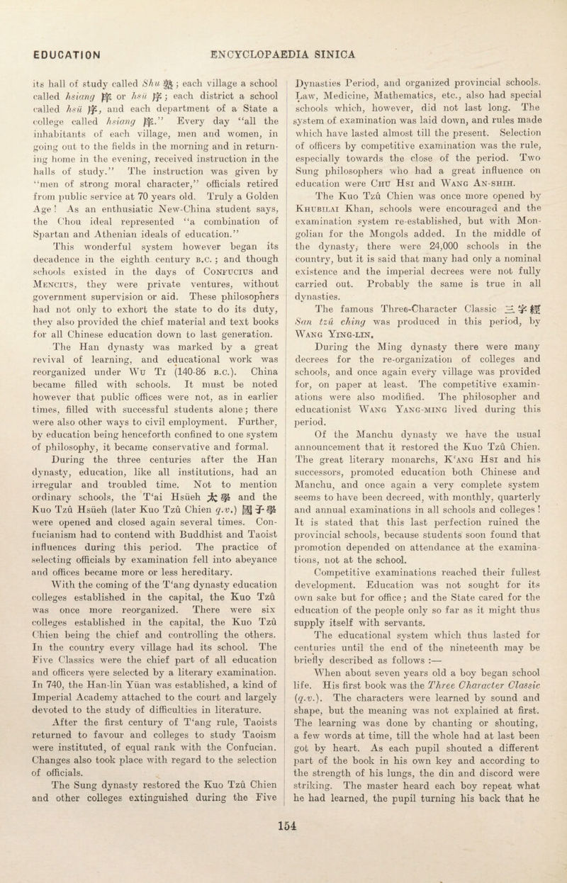 its hall of study called Shu ; each village a school called hsiang or hsii ; each district a school called hsii and each department of a State a college called hsiang ^£,” Every day “all the inhabitants of each village, men and women, in going out to the fields in the morning and in return¬ ing home in the evening, received instruction in the halls of study.” The instruction was given by “men of strong moral character,” officials retired from public service at 70 years old. Truly a Golden Age ! As an enthusiatic New-China student says, the Chou ideal represented “a combination of Spartan and Athenian ideals of education.” This wonderful system however began its decadence in the eighth century b.c. ; and though schools existed in the days of Confucius and Mencius, they were private ventures, without government supervision or aid. These philosophers had not only to exhort the state to do its duty, they also provided the chief material and text books for all Chinese education down to last generation. The Han dynasty was marked by a great revival of learning, and educational work was reorganized under Wu Ti (140-86 b.c.). China became filled with schools. It must be noted however that public offices were not, as in earlier times, filled with successful students alone; there were also other ways to civil employment. Further, by education being henceforth confined to one system of philosophy, it became conservative and formal. During the three centuries after the Han dynasty, education, like all institutions, had an irregular and troubled time. Not to mention ordinary schools, the T£ai Hsiieh Jp and the Kuo Tzu Hsiieh (later Kuo Tzu Chien q.v.) @ were opened and closed again several times. Con¬ fucianism had to contend with Buddhist and Taoist influences during this period. The practice of selecting officials by examination fell into abeyance and offices became more or less hereditary. With the coming of the Tuang dynasty education colleges established in the capital, the Kuo Tzu was once more reorganized. There were six colleges established in the capital, the Kuo Tzu Chien being the chief and controlling the others. In the country every village had its school. The Five Classics were the chief part of all education and officers were selected by a literary examination. In 740, the Han-lin Yuan was established, a kind of Imperial Academy attached to the court and largely devoted to the study of difficulties in literature. After the first century of T‘ang rule, Taoists returned to favour and colleges to study Taoism were instituted, of equal rank with the Confucian. Changes also took place with regard to the selection of officials. The Sung dynasty restored the Kuo Tzu Chien and other colleges extinguished during the Five Dynasties Period, and organized provincial schools. Law, Medicine, Mathematics, etc., also had special schools which, however, did not last long. The system of examination was laid down, and rules made which have lasted almost till the present. Selection of officers by competitive examination was the rule, especially towards the close of the period. Two Sung philosophers who had a great influence on education were Chu Hsi and Wang An-shih. The Kuo Tzu Chien was once more opened by Khubilai Khan, schools were encouraged and the examination system re-established, but with Mon¬ golian for the Mongols added. In the middle of the dynasty, there were 24,000 schools in the country, but it is said that many had only a nominal existence and the imperial decrees were not fully carried out. Probably the same is true in all dvnasties. t/ The famous Three-Character Classic 3. San tzu ching was produced in this period, by Wang Ying-lin. During the Ming dynasty there were many decrees for the re-organization of colleges and schools, and once again every village was provided for, on paper at least. The competitive examin¬ ations were also modified. The philosojjher and educationist Wang Yang-ming lived during this period. Of the Manchu dynasty we have the usual announcement that- it restored the Kuo Tzu Chien. The great literary monarchs, K'ang Hsi and his successors, promoted education both Chinese and Manchu, and once again a very complete system seems to have been decreed, with monthly, quarterly and annual examinations in all schools and colleges ! It is stated that this last perfection ruined the provincial schools, because students soon found that promotion depended on attendance at the examina¬ tions, not at the school. Competitive examinations reached their fullest development. Education was not sought for its own sake but for office; and the State cared for the education of the people only so far as it might thus supply itself with servants. The educational system which thus lasted for centuries until the end of the nineteenth may be briefly described as follows :— When about seven years old a boy began school life. His first book was the Three Character Classic {q-v.). The characters were learned by sound and shape, but the meaning was not explained at first. The learning was done by chanting or shouting, a few words at time, till the whole had at last been got by heart. As each pupil shouted a different part of the book in his own key and according to the strength of his lungs, the din and discord were striking. The master heard each boy repeat what he had learned, the pupil turning his back that he