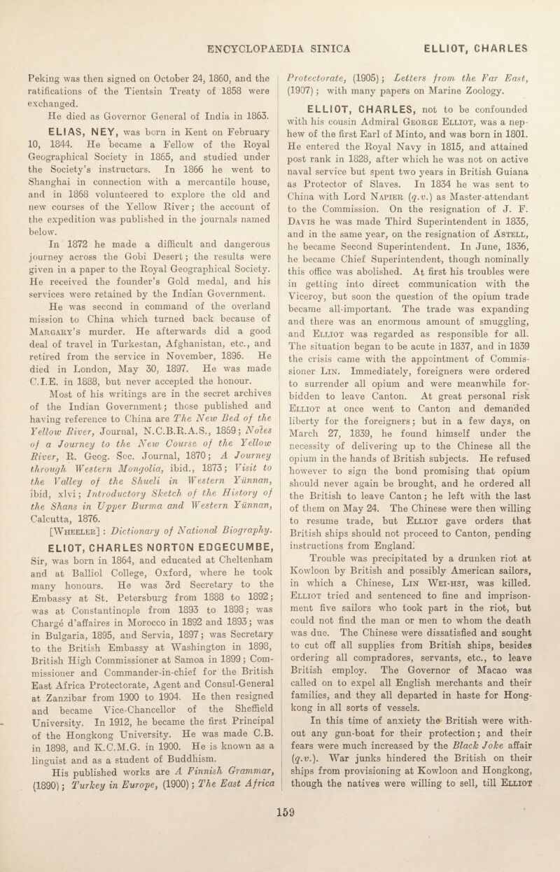 Peking was then signed on October 24, I860, and the j ratifications of the Tientsin Treaty of 1858 were exchanged. He died as Governor General of India in 1863. ELIAS, NEY, was born in Kent on February 10, 1844. He became a Fellow of the Royal Geographical Society in 1865, and studied under the Society’s instructors. In 1866 he went to Shanghai in connection with a mercantile house, and in 1868 volunteered to explore the old and new courses of the Yellow River; the account of the expedition was published in the journals named below. In 1872 he made a difficult and dangerous journey across the Gobi Desert; the results were given in a paper to the Royal Geographical Society. He received the founder’s Gold medal, and his services were retained by the Indian Government. He was second in command of the overland mission to China which turned back because of Margary’s murder. He afterwards did a good deal of travel in Turkestan, Afghanistan, etc., and retired from the service in November, 1896. He died in London, May 30, 1897. He was made C.I.E. in 1888, but never accepted the honour. Most of his writings are in the secret archives of the Indian Government; those published and having reference to China are The Neiv Bed of the Yellow River, Journal, N.C.B.R.A.S., 1869; Notes of a Journey to the New Course of the Yellow River, R. Geog. Soc. Journal, 1870; A Journey through. Western Mongolia, ibid., 1873; Visit to the Valley of the Shueli in Western Yunnan, ibid, xlvi; Introductory Sketch of the History of the Shans in Upper Burma and Western Yunnan, Calcutta, 1876. [Wheeler] : Dictionary of National Biography. ELIOT, CHARLES NORTON EDGECUIV1BE, Sir, was born in 1864, and educated at Cheltenham and at Balliol College, Oxford, where he took many honours. He was 3rd Secretary to the Embassy at St. Petersburg from 1888 to 1892; was at Constantinople from 1893 to 1898; was Charge d’affaires in Morocco in 1892 and 1893; was in Bulgaria, 1895, and Servia, 1897; was Secretary to the British Embassy at Washington in 1898, British High Commissioner at Samoa in 1899; Com¬ missioner and Commander-in-chief for the British East Africa Protectorate, Agent and Consul-General at Zanzibar from 1900 to 1904. He then resigned and became Vice-Chancellor of the Sheffield University. In 1912, he became the first Principal of the Hongkong University. He was made C.B. in 1898, and K.C.M.G. in 1900. He is known as a linguist and as a student of Buddhism. His published works are A Finnish Grammar, (1890); Turkey in Europe, (1900); The East Africa Protectorate, (1905); Letters from the Far East, (1907); with many papers on Marine Zoology. ELLIOT, CHARLES, not to be confounded with his cousin Admiral George Elliot, was a nep¬ hew of the first Earl of Minto, and was born in 1801. He entered the Royal Navy in 1815, and attained post rank in 1828, after which he was not on active naval service but spent two years in British Guiana as Protector of Slaves. In 1834 he was sent to China with Lord Napier (q.v.) as Master-attendant to the Commission. On the resignation of J. F. Davis he was made Third Superintendent in 1835, and in the same year, on the resignation of Astell, he became Second Superintendent. In June, 1836, he became Chief Superintendent, though nominally this office was abolished. At first his troubles were in getting into direct communication with the Viceroy, but soon the question of the opium trade became all-important. The trade was expanding and there was an enormous amount of smuggling, and Elliot was regarded as responsible for all. The situation began to be acute in 1837, and in 1839 the crisis came with the appointment of Commis¬ sioner Lin. Immediately, foreigners were ordered to surrender all opium and were meanwhile for¬ bidden to leave Canton. At great personal risk Elliot at once went to Canton and demanded liberty for the foreigners; but in a few days, on March 27, 1839, he found himself under the necessity of delivering up to the Chinese all the opium in the hands of British subjects. He refused however to sign the bond promising that opium should never again be brought, and he ordered all the British to leave Canton; he left with the last of them on May 24. The Chinese were then willing to resume trade, but Elliot gave orders that British ships should not proceed to Canton, pending instructions from England! Trouble was precipitated by a drunken riot at Kowloon by British and possibly American sailors, in which a Chinese, Lin Wei-hsi, was killed. Elliot tried and sentenced to fine and imprison¬ ment five sailors who took part In the riot, but could not find the man or men to whom the death was due. The Chinese were dissatisfied and sought to cut off all supplies from British ships, besides ordering all compradores, servants, etc., to leave British employ. The Governor of Macao was called on to expel all English merchants and their families, and they all departed in haste for Hong¬ kong in all sorts of vessels. In this time of anxiety the British were with¬ out any gun-boat for their protection; and their fears were much increased by the Black Joke affair (q.v.). War junks hindered the British on their ships from provisioning at Kowloon and Hongkong, though the natives were willing to sell, till Elliot