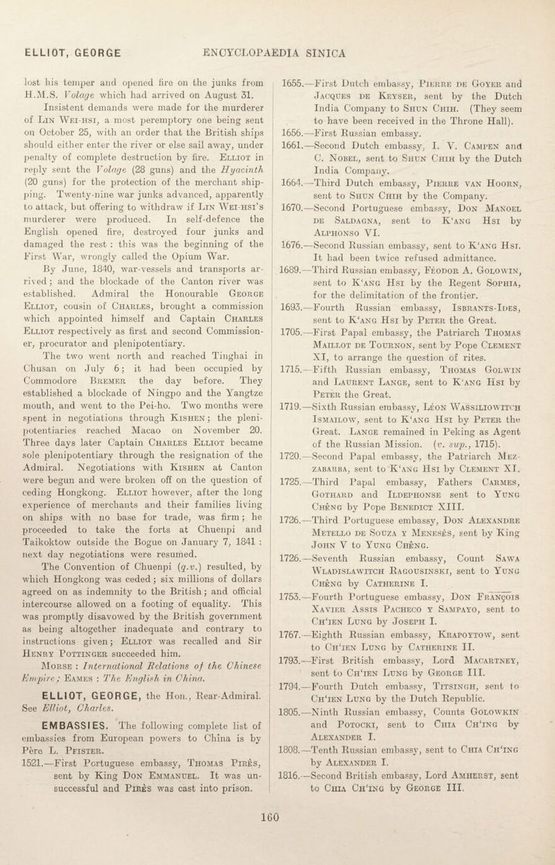 lost his temper and opened fire on the junks from H.M.S. Volage which had arrived on August 31. Insistent demands were made for the murderer of Lin Wei-hsi, a most peremptory one being sent on October 25, with an order that the British ships should either enter the river or else sail away, under penalty of complete destruction by fire. Elliot in reply sent the Volage (28 guns) and the Hyacinth (20 guns) for the protection of the merchant ship¬ ping. Twenty-nine war junks advanced, apparently to attack, but offering to withdraw if Lin Wei-hsi’s murderer were produced. In self-defence the English opened fire, destroyed four junks and damaged the rest : this was the beginning of the First War, wrongly called the Opium War. By June, 1840, war-vessels and transports ar¬ rived ; and the blockade of the Canton river was established. Admiral the Honourable George Elliot, cousin of Charles, brought a commission which appointed himself and Captain Charles Elliot respectively as first and second Commission¬ er, procurator and plenipotentiary. The two went north and reached Tinghai in Chusan on July 6; it had been occupied by Commodore Bremer the day before. They established a blockade of Ningpo and the Yangtze mouth, and went to the Pei-ho. Two months were spent in negotiations through Kishen ; the pleni¬ potentiaries reached Macao on November 20. Three days later Captain Charles Elliot became sole plenipotentiary through the resignation of the Admiral. Negotiations with Kishen at Canton were begun and were broken off on the question of ceding Hongkong. Elliot however, after the long experience of merchants and their families living on ships with no base for trade, was firm; he proceeded to take the forts at Chuenpi and Taikoktow outside the Bogue on January 7, 1841 : next day negotiations were resumed. The Convention of Chuenpi (q.v.) resulted, by which Hongkong was ceded; six millions of dollars agreed on as indemnity to the British; and official intercourse allowed on a footing of equality. This was promptly disavowed by the British government as being altogether inadequate and contrary to instructions given; Elliot was recalled and Sir Henry Pottinger succeeded him. Morse : International Relations of the Chinese Empire; Eames : The English in China. ELLIOT, GEORGE, the Hon., Rear-Admiral. See Elliot, Charles. EMBASSIES. The following complete list of embassies from European powers to China is by Pere L. Pfister. 1521.—First Portuguese embassy, Thomas Pires, sent by King Don Emmanuel. It was un¬ successful and Pires was cast into prison. 1655. —First Dutch embassy, Pierre de Goyer and Jacques he Keyser, sent by the Dutch India Company to Shun Chih. (They seem to have been received in the Throne Hall). 1656. —First Russian embassy. 1661.—Second Dutch embassy, I. V. Campen and C. Nobel, sent to Shun Chih by the Dutch India Company. 1664.—Third Dutch embassy, Pierre van Hoorn, sent to Shun Chih by the Company. 1670.—Second Portuguese embassy, Don Manoel de Saldagna, sent to K‘ang Hsi by Alphonso VI. 1676.—Second Russian embassy, sent to K'ang Hsi. It had been twice refused admittance. 1689.—Third Russian embassy, Feodor A. Golowin, sent to K‘ang Hsi by the Regent Sophia, for the delimitation of the frontier. 1693.—Fourth Russian embassy, Isbrants-Ides, sent to K‘ang Hsi by Peter the Great. 1705.—First Papal embassy, the Patriarch Thomas Maillot de Tournon, sent by Pope Clement XI, to arrange the question of rites. 1715.—Fifth Russian embassy, Thomas Golwin and Laurent Lange, sent to Kang Hsi by Peter the Great. 1719. —Sixth Russian embassv, Leon Wassiliowitch *j > Ismailow, sent to K‘ang Hsi by Peter the Great. Lange remained in Peking as Agent of the Russian Mission, (v. sup., 1715). 1720. —Second Papal embassy, the Patriarch Mez- zabarba, sent to K/ang Hsi by Clement XI. 1725. —Third Papal embassy, Fathers Carmes, Gothard and Ildephonse sent to Yung Cheng by Pope Benedict XIII. 1726. —Third Portuguese embassy, Don Alexandre Metello de Souza y Meneses, sent by King John V to Yung Cheng. 1726.—-Seventh Russian embassy, Count Sawa Wladislawitch Ragousinski, sent to Yung Cheng by Catherine I. 1753.—Fourth Portuguese embassy, Don Francis Xavier As sis Pacheco y Sampayo, sent to ChTen Lung by Joseph I. 1767.—Eighth Russian embassy, Krapoytow, sent to ChTen Lung by Catherine II. 1793. —First British embassy, Lord Macartney, sent to ChTen Lung by George III. 1794. —Fourth Dutch embassy, Titsingh, sent to ChTen Lung by the Dutch Republic. 1805.—Ninth Russian embassy, Counts Golowkin and Potocki, sent to Chia CiiTng by Alexander I. 1808.—Tenth Russian embassy, sent to Chia ChTng by Alexander I. 1816.—Second British embassy, Lord Amherst, sent to Chia ChTng by George III.