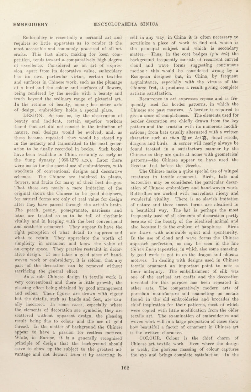 Embroidery is essentially a personal art and requires so little apparatus as to render it the most accessible and commonly practised of all art crafts. This fact alone, making for keen com¬ petition, tends toward a comparatively high degree of excellence. Considered as an art of expres¬ sion, apart from its decorative value, embroidery has its own particular virtue, certain textiles and surfaces in Chinese work, such as the plumage of a bird and the colour and surfaces of flowers, being rendered by the needle with a beauty and truth beyond the ordinary range of pictorial art. In the retinue of beauty, among her sister arts of design, embroidery holds a special place. DESIGN. So soon as, by the observation of beauty and incident, certain superior workers found that art did not consist in the imitation of nature, real designs would be evolved, and, as these became repeated, they would be stored up in the memory and transmitted to the next gener¬ ation to be finally recorded in books. Such books have been available in China certainly as early as the Sung dynasty ( 960-1279 a.d.). Later there were books for the special use of embroiderers, with woodcuts of conventional designs and decorative schemes. The Chinese are indebted to plants, flowers, and fruits for many of their best designs. That these are rarely a mere imitation of the original shows the Chinese to be good designers, for natural forms are only of real value for design after they have passed through the artist’s brain. The peach, peony, pomegranate, narcissus and lotus are treated so as to be full of rhythmic vitality and in keeping with the best conventional and aesthetic ornament. They appear fo have the right perception of what detail to suppress and what to retain. They appreciate the worth of simplicity in ornament and know the value of an empty space. They practise restraint in decor¬ ative design. If one takes a good piece of hand- woven work or embroidery, it is seldom that any part of the decoration can be removed without sacrificing the general effect. As a rule Chinese design in textile work is very conventional and there is little growth, the pleasing effect being obtained by good arrangement and colour. Their figures are drawn with vigour but the details, such as hands and feet, are usu¬ ally incorrect. In some cases, especially where the elements of decoration are symbolic, they are scattered without apparent design, the pleasing result being due to colour and the use of gold thread. In the matter of background the Chinese appear to have a passion for restless motives. W hile, in Europe, it is a generally recognised principle of design that the background should serve to show up the subject to the greatest ad¬ vantage and not detract from it by asserting it¬ self in any way, in China it is often necessary to scrutinize a piece of work to find out which is the principal subject and which is secondary matter. Thus, in the coat badges (f/u tzu) the background frequently consists of recurrent curved cloud and wave forms suggesting continuous motion : this would be considered wrong by a European designer but, in China, by frequent acquaintance, especially with the virtues of the Chinese fret, it produces a result giving complete artistic satisfaction. Recurrence in art expresses repose and is fre¬ quently used for border patterns, in which the Chinese are past masters. A border is required to give a sense of completeness. The elements used for border decoration are chiefly drawn from the key pattern and the svastika with its numerous modifi¬ cations ; from bats usually alternated with a written character such as shou l|§ or hsi |a, floral scrolls, dragons and birds. A corner will nearly always be found treated in a satisfactory manner by the Chinese as they are quite at home with geometrical patterns—the Chinese appear to have used the Grecian fret before the Greeks. The Chinese make a quite special use of winged creatures in textile ornament. Birds, bats and butterflies may be considered the particular decor¬ ation of Chinese embroidery and hand-woven work. Butterflies are worked with marvellous nicety and wonderful vitality. There is no slavish imitation of nature and these insect forms are idealised in a beautiful way. The hat is perhaps the most frequently used of all elements of decoration partly because of the beauty of the idealised animal and also because it is the emblem of happiness. Birds are drawn with admirable spirit and spontaneity. In the use of cloud and wave forms the Chinese approach perfection, as may be seen in the fine Ch‘ien Lung tapestries, in which also some amazing¬ ly good work is got in on the dragon and phoenix motives. In dealing with designs used in Chinese textile ornament an important point to note is their antiquity. The embellishment of silk was one of the earliest art crafts and the decoration invented for this purpose has been repeated in other arts. The comparatively modern arts of porcelain manufacture and enamelling on metals found in the old embroideries and brocades the chief inspiration for their patterns, most of which were copied with little modification from the older textile art. The examination of embroideries and woven work will in a large proportion of cases show how beautiful a factor of ornament in Chinese art is the written character. COLOUR. Colour is the chief charm of Chinese art textile work. Even where the design is weak, the glorious massing of colour captures the eye and brings complete satisfaction. In the