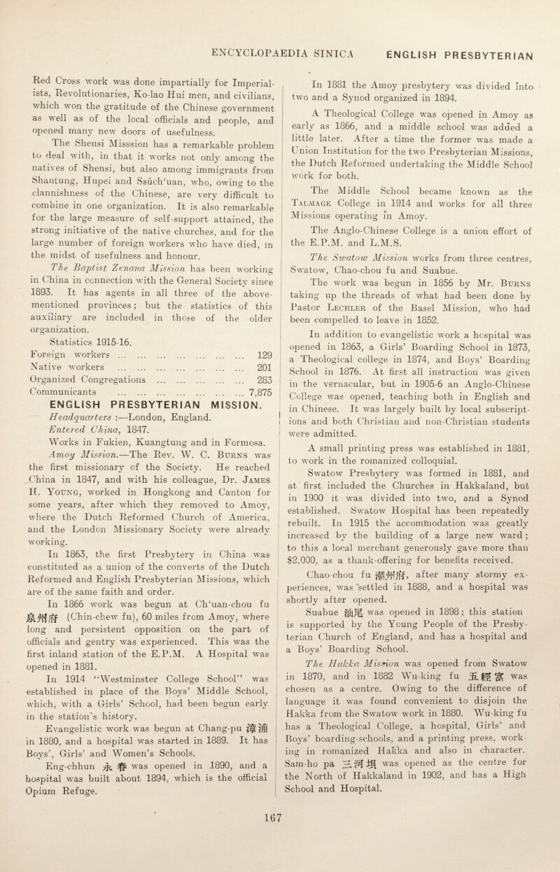 ENGLISH PRESBYTERIAN Red Cross work was done impartially for Imperial¬ ists, Revolutionaries, Ko-lao Hui men, and civilians, which won the gratitude of the Chinese government as well as of the local officials and people, and opened many new doors of usefulness. The Shensi Misssion has a remarkable problem to deal with, in that it works not only among the natives of Shensi, but also among immigrants from Shantung, Hupei and Ssuchffian, who, owing to the clannishness of the Chinese, are very difficult to combine in one organization. It is also remarkable for the large measure of self-support attained, the strong initiative of the native churches, and for the large number of foreign workers who have died, in the midst of usefulness and honour. The Baptist, Zenana Mission has been working- in ( hina in connection with the General Society since 1893. It has agents in all three of the above- mentioned provinces; but the statistics of this auxiliary are included in those of the older organization. Statistics 1915-16. Foreign workers . 129 Native workers . 201 Organized Congregations . 283 Communicants .7,875 ENGLISH PRESBYTERIAN MISSION. Headquarters :—London, England. Entered China, 1847. Works in Fukien, Kuangtung and in Formosa. Amoy Mission.—The Rev. W. C. Burns was the first missionary of the Society. He reached China in 1847, and with his colleague, Dr. James H. Young, worked in Hongkong and Canton for some years, after which they removed to Amoy, where the Dutch Reformed Church of America, and the London Missionary Society were already working. In 1863, the first Presbytery in China was constituted as a union of the converts of the Dutch Reformed and English Presbyterian Missions, which are of the same faith and order. In 1866 work was begun at CITuan-chou fu (^hin -chew fu), 60 miles from Amoy, where long and persistent opposition on the part of officials and gentry was experienced. This was the first inland station of the E.P.M. A Hospital was opened in 1881. In 1914 “Westminster College School” was established in place of the Boys’ Middle School, which, with a Girls’ School, had been begun early in the station’s history. Evangelistic work was begun at Chang-pu in 1880, and a hospital was started in 1889. It has Boys’, Girls’ and Women’s Schools. Eng-chhun ^ ^ was opened in 1890, and a hospital was built about 1894, which is the official Opium Refuge. In 1881 the Amoy presbytery was divided Into two and a Synod organized in 1894. A Theological College was opened in Amoy as early as 1866, and a middle school was added a little later. After a time the former was made a Union Institution for the two Presbyterian Missions, the Dutch Reformed undertaking the Middle School work for both. The Middle School became known as the Talmage College in 1914 and wTorks for all three Missions operating in Amoy. The Anglo-Chinese College is a union effort of the E.P.M. and L.M.S. The Sivatow Mission works from three centres, Swatow, Chao-chou fu and Suabue. The work was begun in 1856 by Mr. Burns taking up the threads of what had been done by Pastor Lechler of the Basel Mission, who had been compelled to leave in 1852. In addition to evangelistic work a hospital was opened in 1863, a Girls’ Boarding School in 1873, a Theological college in 1874, and Boys’ Boarding- School in 1876. At first all instruction was given in the vernacular, but in 1905-6 an Anglo-Chinese College was opened, teaching both in English and in Chinese. It was largely built by local subscript¬ ions and both Christian and non-Christian students were admitted. A small printing press was established in 1881, to work in the romanized colloquial. Swatow Presbytery was formed in 1881, and at first included the Churches in Hakkaland, but in 1900 it was divided into two, and a Synod established. Swatow Hospital has been repeatedly rebuilt. In 1915 the accommodation was greatly increased by the building of a large new ward; to this a local merchant generously gave more than $2,000, as a thank-offering for benefits received. Chao-chou fu ifljjJtlJff, after many stormy ex¬ periences, was settled in 1888, and a hospital was shortly after opened. Suabue fiii* was opened in 1898; this station is supported by the Young People of the Presby¬ terian Church of England, and has a hospital and a Boys’ Boarding School. The Hal Ac a Mission was opened from Swatow in 1870, and in 1882 Wu-king fu jE, $£ HI was chosen as a centre. Owing to the difference of language it was found convenient to disjoin the Hakka from the Swatow work in 1880. Wu-king fu has a Theological College, a hospital, Girls’ and Boys’ boarding-schools, and a printing press, work¬ ing in romanized Hakka and also in character. Sarn-ho pa 2. FJ ill was opened as the centre for the North of Llakkaland in 1902, and has a High School and Hospital.