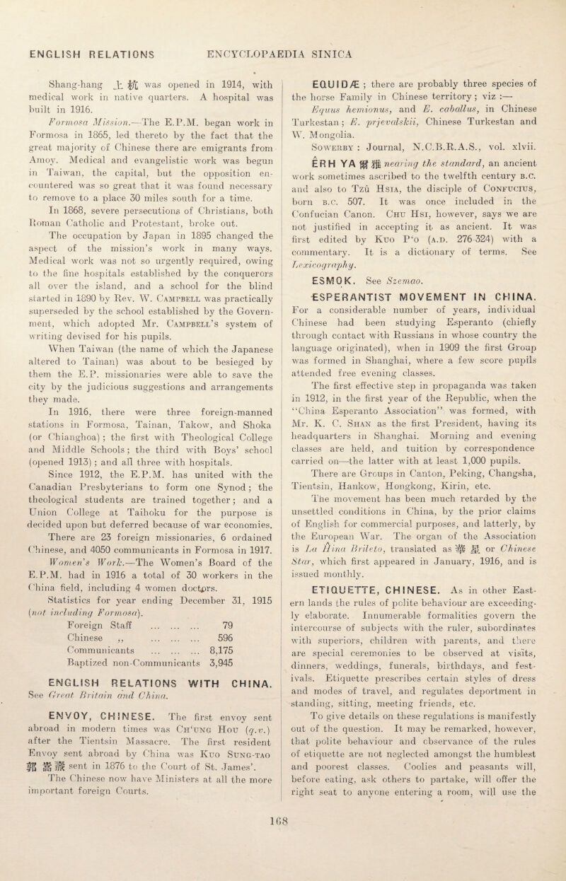 Shang-hang Ji f/j) was opened in 1914, with medical work in native quarters. A hospital was built in 1916. Formosa Mission.—The E.P.M. began work in Formosa in 1865, led thereto by the fact that the great majority of Chinese there are emigrants from Amoy. Medical arid evangelistic work was begun in Taiwan, the capital, but the opposition en¬ countered was so great that it was found necessary to remove to a place 30 miles south for a time. In 1868, severe persecutions of Christians, both Roman Catholic and Protestant, broke out. The occupation by Japan in 1895 changed the aspect of the mission’s work in many ways. Medical work was not so urgently required, owing to the fine hospitals established by the conquerors all over the island, and a school for the blind started in 1890 by Rev. W. Campbell was practically superseded by the school established by the Govern¬ ment, which adopted Mr. Campbell’s system of writing devised for his pupils. When Taiwan (the name of which the Japanese altered to Tainan) was about to be besieged by them the E.P. missionaries were able to save the city by the judicious suggestions and arrangements they made. In 1916, there were three foreign-manned stations in Formosa, Tainan, Takow, and Shoka (or Chianghoa) ; the first with Theological College and Middle Schools; the third with Boys’ school (opened 1913) ; and all three with hospitals. Since 1912, the E.P.M. has united with the Canadian Presbyterians to form one Synod; the theological students are trained together; and a Union College at Taihoku for the purpose is decided upon but deferred because of war economies. There are 23 foreign missionaries, 6 ordained Chinese, and 4050 communicants in Formosa in 1917. Women’s WorJc.—The Women’s Board of the E.P.M. had in 1916 a total of 30 workers in the China field, including 4 women doctors. Statistics for year ending December 31, 1915 (not including Formosa). Foreign Staff . 79 Chinese ,, 596 Communicants . 8,175 Baptized non-Communicants 3,945 ENGLISH RELATIONS WITH CHINA. See Great Britain and China. ENVOY, CHINESE. The first envoy sent abroad in modern times was Ch‘ung Hou (q.v.) after the Tientsin Massacre. The first resident Envoy sent abroad by China was Kuo Sung-tao IE >!j M sent in 1876 to the Court of St. James’. The Chinese now have Ministers at all the more important foreign Courts. E0.U1D/E ; there are probably three species of the horse Family in Chinese territory; viz Equus hemionus, and E. caballus, in Chinese Turkestan; E. jrrjevalshii, Chinese Turkestan and W. Mongolia. Soweilby : Journal, N.C.B.R.A.S., vol. xlvii. ERH YA fjf nearing the standard, an ancient work sometimes ascribed to the twelfth century b.c. and also to Tzu Hsia, the disciple of Confucius, born b.c. 507. It was once included in the Confucian Canon. Chu Hsi, however, says we are not justified in accepting it as ancient. It was first edited by Kuo P£o (a.d. 276 324) with a commentary. It is a dictionary of terms. See Lexicography. ESMQK. See Szemao. ESPERANTIST MOVEMENT IN CHINA. For a considerable number of years, individual Chinese had been studying Esperanto (chiefly through contact with Russians in whose country the language originated), when in 1909 the first Group was formed in Shanghai, where a few score pupils attended free evening classes. The first effective step in propaganda was taken in 1912, in the first year of the Republic, when the “China Esperanto Association” was formed, with Mr. K. C. Shan as the first President, having its headquarters in Shanghai. Morning and evening classes are held, and tuition by correspondence carried on—the latter with at least 1,000 pupils. There are Groups in Canton, Peking, Changsha, Tientsin, Hankow, Hongkong, Kirin, etc. The movement has been much retarded by the unsettled conditions in China, by the prior claims of English for commercial purposes, and latterly, by the European War. The organ of the Association is La Mina Brileto, translated as or Chinese Star, which first appeared in January, 1916, and is issued monthly. ETIQUETTE, CHINESE. As in other East¬ ern lands the rules of polite behaviour are exceeding¬ ly elaborate. Innumerable formalities govern the intercourse of subjects with the ruler, subordinates with superiors, children with parents, and there are special ceremonies to be observed at visits, dinners, weddings, funerals, birthdays, and fest¬ ivals. Etiquette prescribes certain styles of dress and modes of travel, and regulates deportment in standing, sitting, meeting friends, etc. To give details on these regulations is manifestly out of the question. It may be remarked, however, that polite behaviour and observance of the rules of etiquette are not neglected amongst the humblest and jooorest classes. Coolies and peasants will, before eating, ask others to partake, will offer the right seat to anyone entering a room, wifi use the 1G8