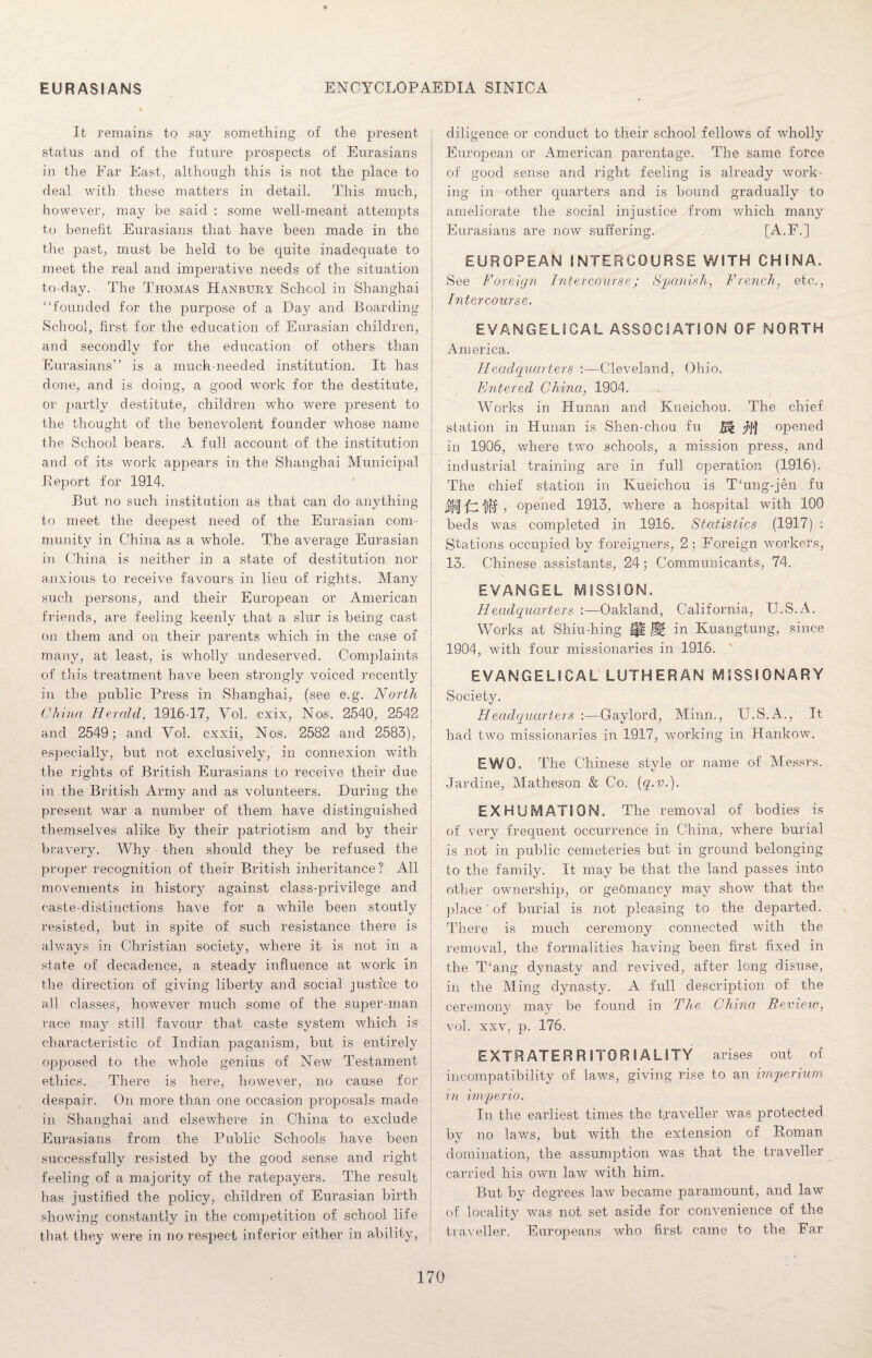 It remains to say something of the present status and of the future prospects of Eurasians in the Far East, although this is not the place to deal with these matters in detail. This much, however, may be said : some well-meant attempts to benefit Eurasians that have been made in the the jjast, must be held to be quite inadequate to meet the real and imperative needs of the situation to-day. The Thomas Hanbury School in Shanghai “founded for the purpose of a Day and Boarding School, first for the education of Eurasian children, and secondly for the education of others than Eurasians” is a much-needed institution. It has done, and is doing, a good work for the destitute, or partly destitute, children who were present to the thought of the benevolent founder whose name the School bears. A full account of the institution and of its work appears in the Shanghai Municipal .Report for 1914. But no such institution as that can do anything to meet the deepest need of the Eurasian com¬ munity in China as a •whole. The average Eurasian in China is neither in a state of destitution nor anxious to receive favours in lieu of rights. Many such persons, and their European or American friends, are feeling keenly that a slur is being cast on them and on their parents which, in the case of many, at least, is wholly undeserved. Complaints of this treatment have been strongly voiced recently in the public Press in Shanghai, (see e.g. North China Herald, 1916-17, Yol. cxix, Nos. 2540, 2542 and 2549; and Vol. cxxii, Nos. 2582 and 2583), ! especially, but not exclusively, in connexion with the rights of British Eurasians to receive their due in the British Army and as volunteers. During the present war a number of them have distinguished themselves alike by their patriotism and by their bravery. Why then should they be refused the proper recognition of their British inheritance ? All movements in history against class-privilege and caste-distinctions have for a while been stoutly resisted, but in spite of such resistance there is always in Christian society, where it- is not in a state of decadence, a steady influence at work in the direction of giving liberty and social justice to all classes, however much some of the super-man race may still favour that caste system which is characteristic of Indian paganism, but is entirely opposed to the wdiole genius of New Testament ethics. There is here, however, no cause for despair. On more than one occasion proposals made in Shanghai and elsewhere in China to exclude Eurasians from the Public Schools have been successfully resisted by the good sense and right feeling of a majority of the ratepayers. The result has justified the policy, children of Eurasian birth showing constantly in the competition of school life that they were in no respect inferior either in ability, diligence or conduct to their school fellows of wholly European or American parentage. The same force of good sense and right feeling is already work¬ ing in other quarters and is bound gradually to ameliorate the social injustice from which many Eurasians are now suffering. [A.F.] EUROPEAN INTERCOURSE WITH CHINA. See Foreign Intercourse; Spanish, French, etc., Intercourse. EVANGELICAL ASSOCIATION OF NORTH America. Headquarters Cleveland, Ohio. Entered China, 1904. Works in Hunan and Kueichou. The chief station in Hunan is Shen-chou fu fct yf} opened in 1906, where two schools, a mission press, and industrial training are in full operation (1916). The chief station in Kueichou is Thmg-jen fu M 1-T ilff , opened 1913, where a hospital with 100 beds wTas completed in 1916. Statistics (1917) ; Stations occupied by foreigners, 2 ; Foreign workers, 13. Chinese assistants, 24; Communicants, 74. EVANGEL MISSION. Headquarters :—Oakland, California, U.S.A. Works at Shiu-hing Ip ® in Kuangtung, since 1904, with four missionaries in 1916. EVANGELICAL LUTHERAN MISSIONARY Society. Headquarters :—Gaylord, Minn., U.S.A., It had two missionaries in 1917, working in Hankow7. EWO. The Chinese style or name of Messrs. Jardine, Matheson & Co. (q.v.). EXHUMATION. The removal of bodies is of very frequent occurrence in China, where burial is not in public cemeteries but in ground belonging to the family. It may be that the land passes into other ownership, or geomancy may show that the place' of burial is not pleasing to the departed. There is much ceremony connected with the removal, the formalities having been first fixed in the Wang dynasty and revived, after long disuse, in the Ming dynasty. A full description of the ceremonv mav be found in The China Review, vol. xxv, p. 176. EXTRATERRITORIALITY arises out of incompatibility of laws, giving rise to an imperium in imperio. In the earliest times the traveller was protected by no laws, but with the extension of Roman domination, the assumption wras that the traveller carried his own law with him. But by degrees law became paramount, and law of locality was not set aside for convenience of the traveller. Europeans who first came to the Far