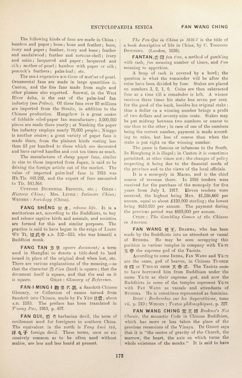 The following kinds of fans are made in China : bamboo and paper; bone; bone and feather; bone, ivory and paper; feather, ivory and bone; feather and sandalwood; feather and tortoise-shell; ivory and satin; lacquered and paper; lacquered and siik; mother-of-pearl; bamboo with paper or silk; peacock’s feathers ; palm-leaf ; etc. The mod expensive are these of mother-of-pearl. Ornamental fans are made in large quantities in Canton, and the fine fans made from eagle and other plumes also exported. Sunwui, in the West River delta, is the seat of the palm-leaf fan industry (see Palms). Of these fans over 50 millions are imported from the Straits, in addition to the Chinese production. Hangchow is a great centre of foldable oiled-paper fan manufacture; 3,000,000 pieces are made there yearly; at Nanking the paper fan industry employs nearly 70,000 people; Ningpo is another centre; a great variety of paper fans is made there, from the plainest kinds costing less than $3 per hundred to those which are decorated and have carved handles and cost ten times as much. The manufacture of cheap paper fans, similar in size to those imported from Japan, is said to be driving the foreign article out of the market. The value of imported palm-leaf fans in 1915 was Hk.Tls. 442,292, and the export of fans amounted to Tls. 540,364. Customs Decennial Reposts, etc.; Giles : Historic China; Mrs. Little : Intimate. China; Werner : Sociology (China). FANG SHENG , release life. It is a meritorious act, according to the Buddhists, to buy and release captive birds and animals, and societies are formed for this and similar purposes. The practice is said to have begun in the reign of Liang Wu Ti, a.d. 502—550, who was himself a Buddhist monk. FANG TAN ~Jj Iff square document; a term used in Shanghai to denote a title-deed to land issued in place of the original deed when lost, etc. There are various explanations of the meaning,—as that the character [T] Vien (land) is square; that the document itself is square, and that the seal on it is square. Giles : Glossary of Reference. FAN-i-MING-l ffff f', a Sanskrit-Chinese Glossary, cr Collection of names turned from Sanskrit into Chinese, made by Fa YiiN fLf-f, about a.d. 1150. The preface has been translated in T‘oung Pao, 1910, p. 407. FAN QU!, fff # barbarian devil, the term of revilement used for foreigners in southern China. The equivalent in the north is Yang huei tzu, w foreign devil. These terms, once so ex¬ cessively common as to be often used without malice, are less and less heard at present. The Fan-Qui in China in 1836-7 is the title of a book descriptive of life in China, by C. Toogood Downing. (London, 1838). FANTAN j'fr Jli fan a method of gambling with cash, fan meaning number of times, and Van meaning to apportion. A heap of cash is covered by a bowl; the question is what the remainder will be after the coins have been divided by four. Stakes are placed on numbers 3, 2, 1, 0. Coins are then subtracted four at a time till a remainder is left. A winner receives three times his stake less seven per cent, for the good of the bank, besides his original stake : thus a dollar on a winning number brings a profit of two dollars and seventy-nine cents. Stakes may be put midway between two numbers or nearer to one than to the other; in case of one of the numbers being the correct number, payment is made accord¬ ing to rules, but less of course than when the stake is put right on the winning number. The game is famous or infamous in the South. In Hongkong it is illegal; in Canton it is sometimes permitted, at other times not; the changes of policy respecting it being due to the financial needs of the province and to the views of the local officials. It is a monopoly in Macao, and is the chief source of revenue there. In 1916 tenders were received for the purchase of the monopoly for five years from July 1, 1917. Eleven tenders were received, the highest being Mex. $1,286,660 per annum, equal to about £120,000 sterling; the lowest being $610,000 per annum. The payment during the previous period was $603,000 per annum. Gulin : The Gambling Games of the Chinese in America. FAN WANG ^ Brahma, who has been made b}^ the Buddhists into an attendant or vassal of Buddha. He may be seen occupying this position in various temples in company with Yii-Ti 3E ffr the supreme god of the Taoists. According to some Indra, Fan Wang and Yii-Ti are the same, god of heaven, in Chinese Ti-shih or TTen-ti shih fp tfr The Taoists seem to have borrowed him from Buddhism under the name Yii-Ti as their supreme god, and new the Buddhists in some of the temples represent Yii-Ti with Fan Wang as vassals and attendants of Buddha. He is sometimes represented as feminine. Dore : Recherches sur les Superstitions, tome vii, p. 210; Wieger : Textes philosophiques, p. 327. FAN WANG CHING & $ Brahma's Net Classic, the monastic Code in Chinese Buddhism, which has more or less taken the place of the previous recensions of the Vinaya. De Groot says that it is “the centre of gravity of the Church, the marrow, the heart, the axis on which turns the whole existence of the monks.” It is said to have