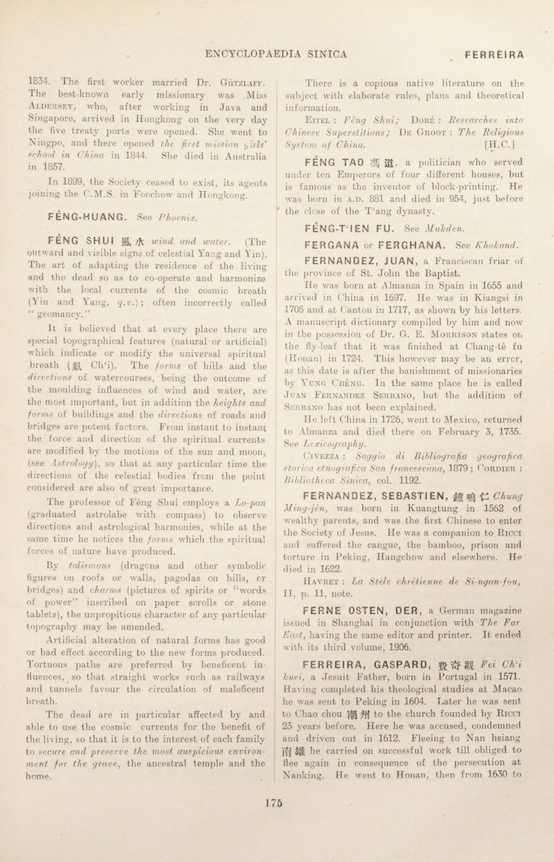 1834. The first worker married Dr. Gutzlaff. The best-known early missionary was Miss Aldersey, who, after working in Java and Singapore, arrived in Hongkong on the very day the five treaty ports were opened. She went to Ningpo, and there opened the first mission <d iris’ school in China in 1844. She died in Australia in 1857. In 1899, the Society ceased to exist, its agents joining the C.M.S. in Foochow and Hongkong. FENG-HUANG. See Phoenix. FENG SHUI a 7k wind and water. (The outward and visible signs of celestial Yang and Yin). The art of adapting the residence of the living and the dead so as to co-operate and harmonize with the local currents of the cosmic breath (Yin and Yang, q.v.) ; often incorrectly called “ geomancy.” It is believed that at every place there are special topographical features (natural or artificial) which indicate or modify the universal spiritual breath (^ CITi). The forms of hills and the directions of watercourses, being the outcome of the moulding influences of wind and water, are the most important, but in addition the heights and forms of buildings and the directions of roads and bridges are potent factors. From instant to instant the force and direction of the spiritual currents are modified by the motions of the sun and moon, (see Astrology), so that at any particular time the directions of the celestial bodies from the point considered are also of great importance. The professor of Feng Shui employs a Lo-pcm (graduated astrolabe with compass) to observe directions and astrological harmonies, while at the same time he notices the forms which the spiritual forces of nature have jiroduced. By talismans (dragons and other symbolic figures on roofs or walls, pagodas on hills, or bridges) and charms (pictures of spirits or “words of power” inscribed on paper scrolls or stone tablets), the unpropitious character of any particular topography may be amended. Artificial alteration of natural forms has good or bad effect according to the new forms produced. Tortuous path® are preferred by beneficent in¬ fluences, so that straight works such as railways and tunnels favour the circulation of maleficent breath. The dead are in particular affected by and able to use the cosmic currents for the benefit of the living, so that it is to the interest of each family to secure and 'preserve the most auspicious environ¬ ment for the grave, the ancestral temple and the home. There is a copious native literature on the subject with elaborate rules, plans and theoretical information. Eitel : Feng Shui; Dore : Researches into Chinese Superstitions; De Groot : The Religious System, of China. [H.C.J FENG TAO si, a politician who served under ten Emperors of four different houses, but is famous as the inventor of block-printing. He was born in a.d. 881 and died in 954, just before the close of the T‘ang dynasty. FENG-T TEN FU. See Mukden. FERGANA or FERGHANA, See Khohcmd. FERNANDEZ, JUAN, a Franciscan friar of the province of St. John the Baptist. He was born at Almanza in Spain in 1655 and arrived in China in 1697. He was in Kiangsi in 1705 and at Canton in 1717, as shown by his letters. A manuscript dictionary compiled by him and now in the possession of Dr. G. E. Morrison states on the fly-leaf that it was finished at Chang-te fu (Honan) in 1724. This however may be an error, as this date is after the banishment of missionaries by Yung Ci-ieng. In the same place he is called Juan Fernandez Serrano, but the addition of Serrano has not been explained. He left China in 1726, went to Mexico, returned to Almanza and died there on February 3, 1735. See Lexicography. Civezza : Sciggio di Bibliogrcifia geografictt storica etnografica San francesccma, 1879; Cordier i Bibliotheca Sinica, col. 1192. FERNANDEZ, SEBASTIEN, || C Chung Ming-jen, was born in Kuangtung in 1562 of wealthy parents, and was the first Chinese to enter the Society of Jesus. He was a companion to Ricci and suffered the cangue, the bamboo, prison and torture in Peking, Hangchow and elsewhere. He died in 1622. Havret : La Stele chretienile de Si-ngan-fou> II, p. 11, note. FERINE OSTEN, DER, a German magazine issued in Shanghai in conjunction with The Far East, having the same editor and printer. It ended with its third volume, 1906. FERREIRA, GASPARD, g ^ gfg Fei ChS Icuei, a Jesuit Father, born in Portugal in 1571. Having completed his theological studies at Macao he was sent to Peking in 1604. Later he was sent to Chao chou 41] to the church founded by Ricci 23 vears before. Here he was accused, condemned and driven out in 1612. Fleeing to Nan hsiang Tfl £ft he carried on successful work till obliged to flee again in consequence of the persecution at Nanking. He went to Honan, then from 1630 to