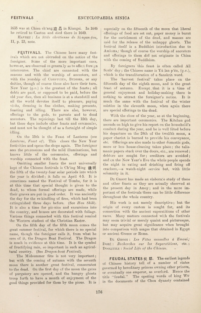 1635 was at Chien ch‘ang^ ^ in Kiangsi. In 1646 he retired to Canton and died there in 1649. Havret : La Stele chretienne de Si-ngan-fou, II, p. 23, note. FESTIVALS. The Chinese have many fest¬ ivals which are not obtruded on the notice of the foreigner. Seme of the more important ones, however, are observed so generally as to affect foreign intercourse. The chief are connected with the seasons and with the worship of ancestors, not with the worship of Confucius, Buddha, or any deities, though of course these also have their turn. New Year (q-v.) is the greatest of the feasts; all debts are paid, or supposed to be paid, before the old year dies, then all business is at a standstill and all the world devotes itself to pleasure, paying visits, dressing in fine clothes, making presents, feasting and idling. There are also, however, offerings to the gods, to parents and to dead ancestors. The rejoicings last till the 15th day, but these days include other feasts and ceremonies, and must not be thought of as a fortnight of simple idling. On the 15th is the Feast of Lanterns (see Lanterns, Feast of). This closes the New Year festivities and opens the shops again. The foreigner sees the precessions and the mild illuminations, but knows little of the ceremonies, offerings and worship connected with the feast. Omitting smaller feasts the next universally kept of the Chinese festivals is CITing Ming mm the fifth of the twenty-four solar periods into which the year is divided; it falls on April 4-5. It is sometimes named the Festival of Tombs, for it is at this time that special thought is given to the dead, to whom formal offerings are made, while their graves are put in good order. It was anciently the day for the re-kindling of fires, which had been extinguished three days before. (See Han Shih). It is also a time for pic-nics and excursions into the country, and houses are decorated with foliage. Various things connected with this festival remind the Western student of the Christian Easter. On the fifth day of the fifth moon comes the great summer festival, for which there is no special name, though the foreigner calls it, from what he sees of it, the Dragon Boat Festival. The Dragon is much in evidence at this time. It is the symbol of fructifying rain, so important in such an agricul¬ tural country. (See Dragon-boat Festival). The Midsummer fete is not very important; but with the coming of autumn with the seventh moon there is another great festival, consecrated to the dead. On the first day of the moon the gates of purgatory are opened, and the hungry ghosts troop forth to have a month of enjoyment of the good things provided for them by the pious. It is especially on the fifteenth of the moon that liberal offerings of food are set out, paper money is burnt for the enrichment of the dead, and masses are said for the release of the unhappy ghosts. The festival itself is a Buddhist introduction due to Amogha; though of course the worship of ancestors and offerings to them did not originate in China with the coming of Buddhism. By foreigners this feast is often called All Souls’ day; the Chinese name is Yu lan p‘en, {q.v.), which is the transliteration of a Sanskrit word. The ‘harvest festival’ takes place on the fifteenth day of the eighth moon, and is the great feast of autumn. Except that it is a time of general enjoyment and holiday-making there is nothing to attract the foreigner’s notice. It is much the same with the festival of the winter solstice in the eleventh moon, when again there are special offerings to the dead. With the close of the year, as at the beginning, there are important ceremonies. The Kitchen god ascends on high to give his report on the household’s conduct during the year, and he is well feted before his departure on the 24th of the twelfth moon, a paper chariot is burned to provide his conveyance, etc. Offerings are also made to other domestic gods, more or less house-cleaning takes place; the talis- rnanic papers stuck over the doors, etc., are renewed ; debtors are sought for; creditors are avoided; and on the New Year’s Eve the whole people spends the night in eating and drinking and firing off crackers,—a watch-night service but, with little solemnity in it. De Groot has made an elaborate study of these and other feasts as they are actually observed at the present day in Amoy; and in the mere im¬ portant of the festivals there can be little difference throughout the whole country. His work is not merely descriptive; but the origin of every custom is sought for, and its connection with the ancient superstitions cf other races. Many matters connected with the festivals may seem trivial or merely quaint and picturesque, but may acquire great significance when brought into comparison with usages that obtained in Egypt or ancient Greece or Rome. De Groot : Les Fetes annuelles a Enioui; Dore : Recherches sur les Svgoerstitions, etc. ; Doolittle : Social Life of the Chinese. FEUDAL STATES ML The earliest legends of Chinese history tell of a number of states governed by hereditary princes owning other princes, or eventually one emperor, as overlord. Hence the title “feudal.” The opening words of king Wu in the documents of the Chou dynasty contained