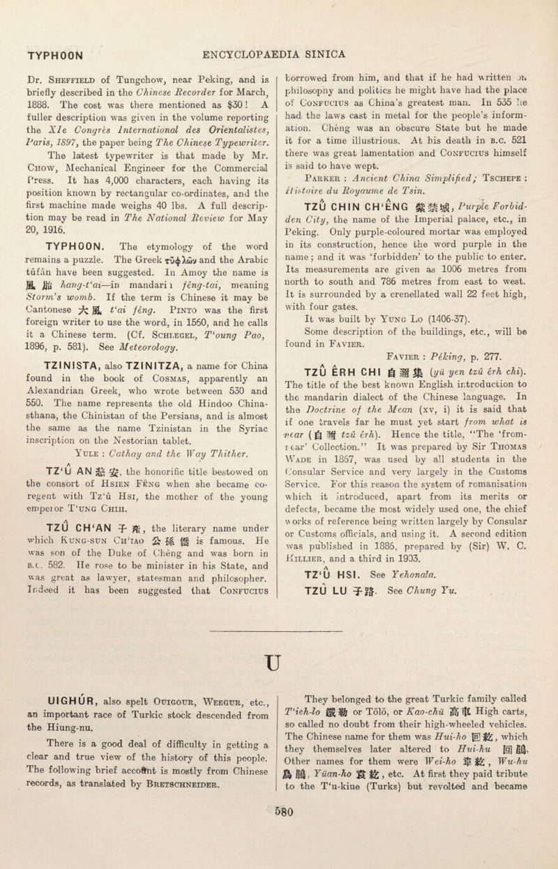 Dr. Sheffield of Tungchow, near Peking, and is briefly described in the Chinese Recorder for March, 1888. The cost was there mentioned as $30 ! A fuller description was given in the volume reporting the XIe Congres International des Orientalistes, Paris, 1897, the paper being The Chinese Typewriter. The laitest typewriter is that made by Mr. Chow, Mechanical Engineer for the Commercial Press. It has 4,000 characters, each having its position known by rectangular co-ordinates, and the first machine made weighs 40 lbs. A full descrip¬ tion may be read in The National Review for May 20, 1916. TYPHOON. The etymology of the word remains a puzzle. The Greek tu^Xwv and the Arabic tufan have been suggested. In Amoy the name is B. JBfi hang-Vai—in mandari l feng-tai, meaning Storm's womb. If the term is Chinese it may be Cantonese Vai feng. Pinto was the first foreign writer to use the word, in 1550, and he calls it a Chinese term. (Cf. Schlegel, T‘oung Pao, 1896, p. 581). See Meteorology. TZINISTA, also TZINITZA, a name for China found in the book of Cosmas, apparently an Alexandrian- Greek, who wrote between 530 and 550. The name represents the old Hindoo China- sthana, the Chinistan of the Persians, and is almost the same as the name Tzinistan in the Syriac inscription on the Nestorian tablet. Yule : Cathay and the Way Thither. * TZ‘U AN the honorific title bestowed on the consort of Hsien Feng when she became co¬ regent with Tz‘u Hsi, the mother of the young empeior T‘ung Chiu. A TZU CH‘AN n, the literary name under which Rung-sun ChTao Q j*§ is famous. He was son of the Duke of Cheng and was born in b.c. 582. He rose to be minister in his State, and was great as lawyer, statesman and philosopher. Indeed it has been suggested that Confucius borrowed from him, and that if he had written on philosophy and politics he might have had the place of Confucius as China’s greatest man. In 535 he had- the laws cast in metal for the people’s inform¬ ation. Cheng was an obscure State but he made it for a time illustrious. At his death in b.c. 521 there was great lamentation and Confucius himself is said to have wept. Parker : Ancient China Simplified; Tschefe : ilistoire du Royaume de Tsin. TZU CHIN CH'ENG Purple Forbid¬ den City, the name of the Imperial palace, etc., in Peking. Only purple-coloured mortar was employed in its construction, hence the word purple in the name; and it was ‘forbidden’ to the public to enter. Its measurements are given as 1006 metres from north to south and 786 metres from east to west. It is surrounded by a crenellated wall 22 feet high, with four gates. It was built by Yung Lo (1406-37). Some description of the buildings, etc., will be found in Favier. Favier : Peking, p. 277. TZU ERH CHI g MM iyu yen tzu erh chi). The title of the best known English introduction to the mandarin dialect of the Chinese language. In the Doctrine of the Mean (xv, i) it is said that if one travels far he must yet start from what is near ( (fj iff tzu erh). Hence the title, “The ‘from- r-ear’ Collection.” It was prepared by Sir Thomas Wade in 1867, was used by all students in the Consular Service and very largely in the Customs Service. For this reason the system of romanisation which it introduced, apart from its merits or defects, became the most widely used one, the chief v orks of reference being written largely by Consular or Customs officials, and using it. A second edition was published in 1886, prepared by (Sir) W. C. Killier, and a third in 1933. TZ‘U HSI. See Yehonala. TZU LU See Chung Yu. U UIGHUR, also spelt Ouigour, Weegur, etc., an important race of Turkic stock descended from the Hiung-nu. There is a good deal of difficulty in getting a clear and true view of the history of this people. The following brief account is mostly from Chinese records, as translated by Bretschneider. They belonged to the great Turkic family called T‘ieh-lo or Tolo, or Kao-chu ^ !fl High carts, so called no doubt from their high-wheeled vehicles. The Chinese name for them was Hui-ho Jn] which they themselves later altered to Hui-hu @ |J|, Other names for them were Wei-ho jfi ^2 , Wu-hu $9 Hi, Yiian-ho , etc. At first they paid tribute to the T‘u-kiue (Turks) but revolted and became