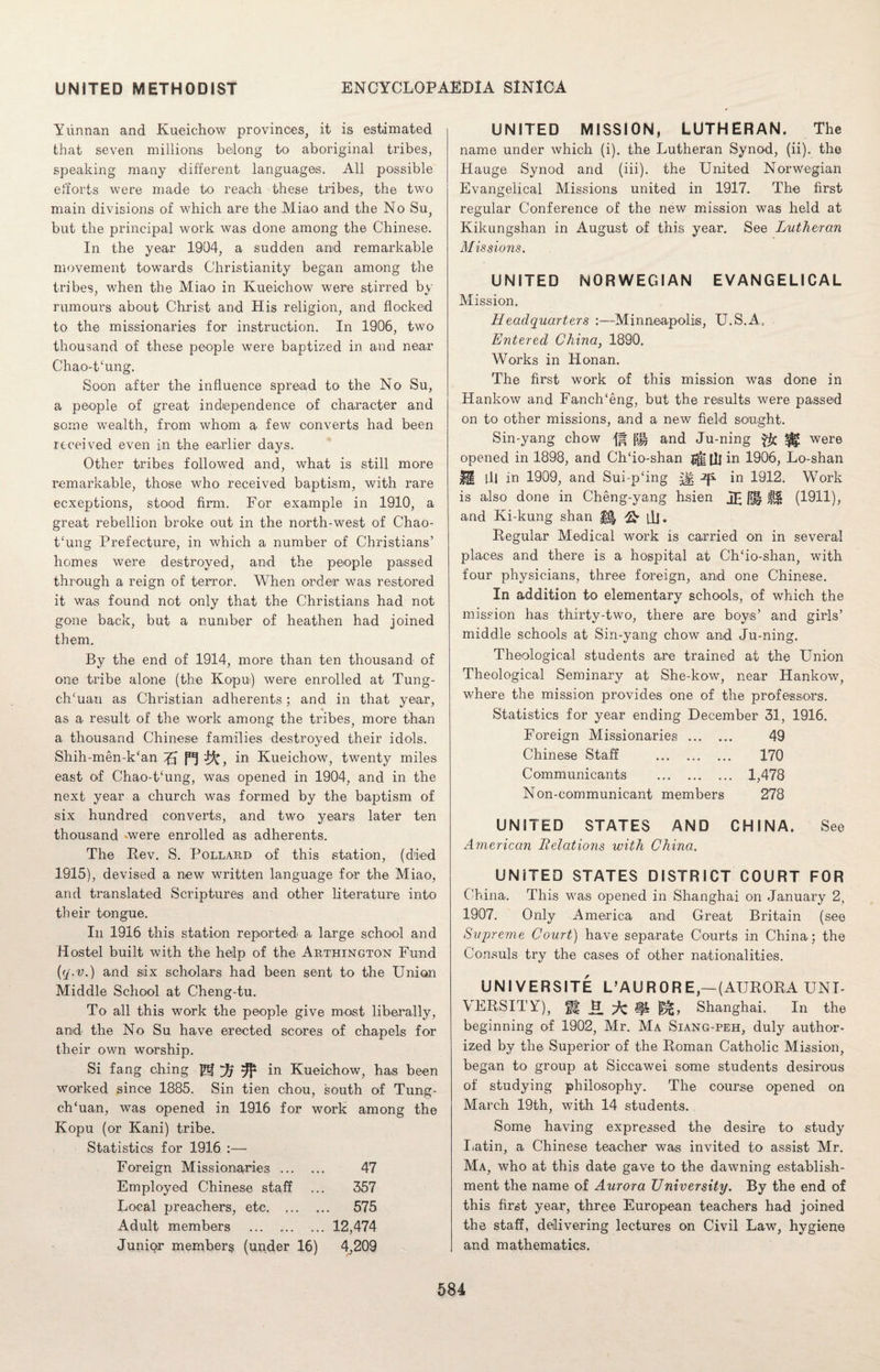 Yunnan and Kueichow provinces, it is estimated that seven millions belong to aboriginal tribes, speaking many different languages. All possible efforts were made to reach these tribes, the two main divisions of which are the Miao and the No Su, but the principal work was done among the Chinese. In the year 1904, a sudden and remarkable movement towards Christianity began among the tribes, when the Miao in Kueichow were stirred by rumours about Christ and His religion, and flocked to the missionaries for instruction. In 1906, two thousand of these people were baptized in and near Chao-t‘ung. Soon after the influence spread to the No Su, a people of great independence of character and some wealth, from whom a few converts had been received even in the earlier days. Other tribes followed and, what is still more remarkable, those who received baptism, with rare ecxeptions, stood Ann. For example in 1910, a great rebellion broke out in the north-west of Chao- t‘ung Prefecture, in which a number of Christians’ homes were destroyed, and the people passed through a reign of terror. When order was restored it was found not only that the Christians had not gone back, but a number of heathen had joined them. By the end of 1914, more than ten thousand of one tribe alone (the Kopu) were enrolled at Tung- ch'uari as Christian adherents; and in that year, as a result of the work among the tribes, more than a thousand Chinese families destroyed their idols. Shih-men-kcan 7J in Kueichow, twenty miles east of Chao-t‘ung, was opened in 1904, and in the next year a church was formed by the baptism of six hundred converts, and two years later ten thousand -were enrolled as adherents. The Rev. S. Pollard of this station, (died 1915), devised a new written language for the Miao, and translated Scriptures and other literature into their tongue. In 1916 this station reported a large school and Hostel built with the help of the Arthington Fund {(/■v.) and six scholars had been sent to the Union Middle School at Cheng-tu. To all this work the people give most liberally, and the No Su have erected scores of chapels for their own worship. Si fang ching ® ^ ^ in Kueichow, has been worked since 1885. Sin tien chou, south of Tung- ch‘uan, was opened in 1916 for work among the Kopu (or Kani) tribe. Statistics for 1916 :— Foreign Missionaries . 47 Employed Chinese staff ... 357 Local preachers, etc. .. 575 Adult members .12,474 Junior members (under 16) 4,209 UNITED MISSION, LUTHERAN. The name under which (i). the Lutheran Synod, (ii). the Hauge Synod and (iii). the United Norwegian Evangelical Missions united in 1917. The first regular Conference of the new mission was held at Kikungshan in August of this year. See Lutheran Missions. UNITED NORWEGIAN EVANGELICAL Mission. Headquarters :—Minneapolis, U.S.A. Entered China, 1890. Works in Honan. The first work of this mission was done in Hankow and FanclTeng, but the results were passed on to other missions, and a new field sought. Sin-yang chow pj and Ju-ning $c ^ were opened in 1898, and Ch‘io-shan fij in 1906, Lo-shan f§ [ll in 1909, and Sui-plng ^ in 1912. Work is also done in Cheng-yang hsien f|§ f§ (1911), and Ki-kung shan ^ llj. Regular Medical work is carried on in several places and there is a hospital at CITio-shan, with four physicians, three foreign, and one Chinese. In addition to elementary schools, of which the mission has thirty-two, there are boys’ and girls’ middle schools at Sin-yang chow and Ju-ning. Theological students are trained at the Union Theological Seminary at She-kow, near Hankow, where the mission provides one of the professors. Statistics for year ending December 31, 1916. Foreign Missionaries . 49 Chinese Staff . 170 Communicants . 1,478 Non-communicant members 278 UNITED STATES AND CHINA. See American Halations with China. UNITED STATES DISTRICT COURT FOR China. This was opened in Shanghai on January 2, 1907. Only America and Great Britain (see Supreme Court) have separate Courts in China; the Consuls try the cases of other nationalities. UNIVERSITE L’AURORE—(AURORA UNI¬ VERSITY), 11.^^^, Shanghai. In the beginning of 1902, Mr. Ma Siang-peh, duly author¬ ized by the Superior of the Roman Catholic Mission, began to group at Siccawei some students desirous of studying philosophy. The course opened on March 19th, with 14 students. Some having expressed the desire to study Latin, a Chinese teacher was invited to assist Mr. Ma, who at this date gave to the dawning establish¬ ment the name of Aurora University. By the end of this first year, three European teachers had joined the staff, delivering lectures on Civil Law, hygiene and mathematics.