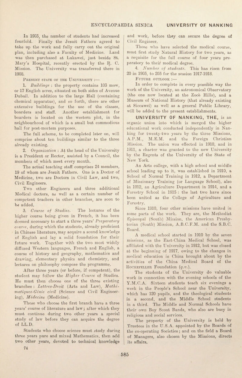 In 1903, the number of students had increased fourfold. Finally the Jesuit Fathers agreed to take up the work and fully carry out the original plan, including also a Faculty of Medicine. Land was then purchased at Lukawei, just beside St. Mary’s Hospital, recently erected by the R. C. Mission. The University was transferred there in 1908. Present state of the University :— 1. Buildings : the property contains 103 mow, or 17 English acres, situated on both sides of Avenue Dubail. In addition to the large Hall (containing chemical apparatus), and so forth, there are other extensive buildings for the use of the classes, boarders and staff. Another establishment for boarders is located on the western plot, in the neighbourhood of which is a small but commodious hail for post-mortem purposes. The full scheme, to be completed later on, will comprise about ten buildings similar to the three already existing. 2. Organization : At the head of the University is a President or Rector, assisted by a Council, the members of which meet every month. The actual teaching staff comprises 24 members, 19 of whom are Jesuit Fathers. One is a Doctor of Medicine, two are Doctors in Civil Law, and two, Civil Engineers. Two other Engineers and three additional Medical doctors, as well as a certain number of competent teachers in other branches, are soon to be added. 3. Course of Studies. The lectures of the higher course being given in French, it has been deemed necessary to start a three years’ Preparatory course, during which the students, already proficient in Chinese literature, may acquire a sound knowledge of English and lay a solid foundation for their future work. Together with the two most widely diffused Western languages, French and English, a course of history and geography, mathematics and drawing, elementary physics and chemistry, and lectures on philosophy compose the programme. After three years (or before, if competent), the student may follow the Higher Course of Studies. He must then choose one of the three existing branches : Lettres-Droil (Arts and Law), MathC m.atiques-Genie civil (Science and Civil Engineer¬ ing), Medecine (Medicine). Those who choose the first branch have a three years’ course of literature and law • after which they must continue during two other years a special study of law before they can acquire the degree of LL.D. Students who choose science must study during three years pure and mixed Mathematics, then add two other years, devoted to technical knowledge 74 and work, before they can secure the degree of Civil Engineer. Those who have selected the medical course, must first study Natural History for two years, as a requisite for the full course of four years pre¬ paratory to their medical degree. 4. Number of students. This has risen from 20 in 1903, to 203 for the session 1917-1918. Future outlook :— In order to complete in every possible way the work of the University, an astronomical Observatory (the one now located at the Zoce Hills), and a Museum of National History (that already existing at Siccawei) as well as a general Public Library, will be added to the present establishments. UNIVERSITY OF NANKING, THE, is an organic union into which is merged the higher educational work conducted independently in Nan¬ king for twenty-two years by the three Missions, A.P.M., M.E.M. and the Foreign Christian Mission. The union was effected in 1910, and in 1911, a charter was granted to the new University by the Regents of the University of the State of New York. An Arts college, with a high school and middle school leading up to it, was established in 1910, a School of Normal Training in 1912, a Department of Missionary Training (or Language School), also in 1912, an Agriculture Department in 1914, and a Forestry School in 1915 : the last two have since been united as the College of Agriculture and Forestry. Since 1910, four other missions have united in some parts of the work. They are, the Methodist Episcopal (South) Mission, the American Presby¬ terian (South) Mission, A.JB.C.F.M. and the S.B.C. Board. A medical school started in 1910 by the seven missions, as the East-China Medical School, was affiliated with the University in 1912, but was closed at the beginning of 1917, owing to the changes in medical education in China brought about by the activities of the China Medical Board of the Rockefeller Foundation (q.v.). The students of the University do valuable work in connection with the evening schools of the Y.M.C.A. Sixteen students teach six evenings a week in the People’s School near the University, which has 120 pupils, and the theological students in a second, and the Middle School students in a third. The Middle and Normal Schools have their own Boy Scout Bands, who also are busy in religious and social services. The property of the University is held by Trustees in the U.S.A. appointed by the Boards of the co-operating Societies; and on the field a Board of Managers, also chosen by the Missions, directs its affairs.