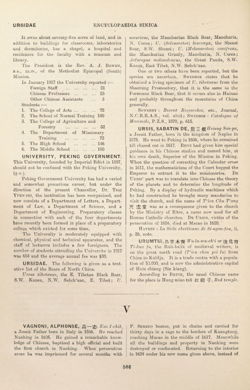 It owns about seventy-five acres of land, and in addition to buildings for classrooms, laboratories and dormitories, has a chapel, a hospital and residences for the faculty with a museum and librarv. The President is the Rev. A. J. Bowen, b.a., ll.d., of the Methodist Episcopal (South) Mission. In January 1917 the University reported :— Foreign Staff . 21 Chinese Professors . 23 Other Chinese Assistants 3 Students :— 1. The College of Arts. 72 2. The School of Normal Training 100 3. The College of Agriculture and F orestry . 52 4. The Department of Missionary Training . 72 5. The High School .146 6. The Middle School .100 UNIVERSITY, PEKING GOVERNMENT. This University, founded by Imperial Edict in 1897, should not be confused with the Peking University, {q.v.). Peking Government University has had a varied and somewhat precarious career, but under the direction of the present Chancellor, Dr. Tsai Yuen-pei, the institution has been reorganised;, and now consists of a Department of Letters, a Depart¬ ment of Law, a Department of Science, and a Department of Engineering. Preparatory classes in connection with each of the four departments have recently been formed in place of a preparatory college which existed for some time. The University is moderately equipped with chemical, physical and technical apparatus, and the staff of lecturers includes a few foreigners. The number of students attending the University in 1917 was 604 and the average annual fee was $30. U RSI DAE. The following is given as a tent¬ ative list of the Bears of North China. TJrsus tibetanus, the E. Tibetan Black Bear, S.W. Kansu, N.W. SsuclTuan, E. Tibet; U. ussuricus, the Manchurian Black Bear, Manchuria, N. Corea; U. (Selenarctos) leuconyx, the Shensi Bear, S.W. Shensi; U. (Melanarctos) cavifrons, the Manchurian Grizzly, Manchuria, N. Corea; Aeluropus melanoleucus, the Great Panda, S.W. Kansu, East Tibet, N.W. SsuclTuan. One or two others have been reported, but the species are uncertain. Swinhoe states that he obtained a living specimen of U. tibetcinus from the Shantung Promontory, that it is the same as the Formosan Black Bear, that it occurs also in Hainan and probably throughout the mountains of China generally. Sowerby : Recent Researches, etc., Journal, N.C.B.R. A.S., vol. xlvii; Swinhoe: Catalogue of Mammals, P.Z.S., 1870, p. 615. URSIS, SABATIN DE, Eg H IfoHsiung San-pa, a Jesuit Father, born in the kingdom of Naples in 1575. He went to Peking in 1606, where he remained till chased out in 1617. Ricci had given him special guidance in his Chinese studies and named him, at h:s own death, Superior of the Mission in Peking. When the question of correcting the Calendar arose in 1611, the mathematicians of the Court begged the Emperor to entrust it to the missionaries. De Ursis’ part was to translate into Chinese the theory of the planets and to determine the longitude of Peking. By a display of hydraulic machines which he had constructed he brought many mandarins to visit the church, and the name of T‘ien Chu T‘ang W CS was as a consequence given to the church by the Ministry of Rites, a name now used for all Roman Catholic churches. De Ursis, victim of the persecution of 1616, died at Macao in 1620. Havret : La Stele chretienne de Si-ngan-fou, ii, p. 26, note. U R U MTSI, Ri -If W Wu-lu-mu-chH or it Iff Ti-hua fu, the Bish-balik of mediaeval writers, is on the great north road (T‘ien shcm pei lu) from China to Kuldja. It is a trade centre with a popula¬ tion of 59,099, and is now the administrative capital of Hsin chiang (Sin kiang). According to Bruce, the usual Chinese name for the place is Hung miao tzu fit jfq Red temple. Y VAGNONI, ALPHONSE, —^ Kao I-chih, a Jesuit Father born in Italy in 1556. He reached Nanking in 1605. He gained a remarkable know¬ ledge of Chinese, baptized a high official and built the first church in Nanking. When persecution arose he was imprisoned for several months with P. Semedo beaten, put in chains and carried for thirty days in a cage to the borders of Kuangtung, reaching Macao in the middle of 1617. Meanwhile all the buildings and property in Nanking were destroyed or confiscated. Returning to the interior in 1624 under his new name given above, instead of
