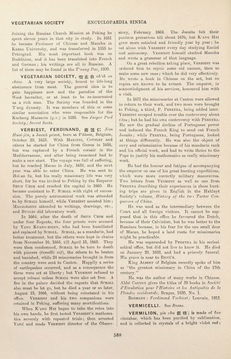 Joining the Russian Church Mission at Peking he spent eleven years in that city in study. In 1851 he became Professor of Chinese and Manchu in Kazan University, and was transferred in 1855 to Petrograd. Hi,s most important book was on Buddhism, and it has been translated into French and German; his writings are all in Russian. A list of them may be found in the T‘oung Pao} 1900. VEGETARIAN SOCIETY, ^ ^ ^ ch‘ih su chiao. A very large society, bound to life-long abstinence from meat. The general idea is to gain happiness now and the paradise of the West hereafter, or at least to be re-incarnated as a rich man. The Society was founded in the T‘ang dynasty. It was members of this or some similar association who were responsible for the Kucheng Massacre {q-v.) in 1895. See Jasper Pool Society; Secret Sects. VERBIEST, FERDINAND, jg {A Nan Hucd-jen, a Jesuit priest, born at Pithem, Belgium, October 29, 1623. With Martini, Couplet and others he started for China from Genoa in 1656, but was captured by a French corsair in the Mediterranean, and after being ransomed had to make a new start. The voyage was full of suffering, but he reached Macao in July, 1658, and the next year was able to enter China. He was sent to Hsi-an fu, but his really missionary life was very short, for he was invited to Peking by the Emperor Shun Chih and reached the capital in 1660. He became assistant to P. Schall with right of succes¬ sion. The purely astronomical work was attended to by Sciiall himself, while Verbiest assisted him; Magaliiaens attended to writings, drawings, etc., and Buclio did laboratory work. In 1664, after the death of Shun Chih and under four Regents, the four priests were accused by Yang Kuang-hsien, who had been humiliated and- replaced by Schall. Schall, as a mandarin, had better treatment, but the others were kept in chains from November 16, 1664, till April 15, 1665. They were then condemned, Schall to be torn to death with pincers (tenaille vif), the others to be beaten and banished, while 24 missionaries brought in from the country were sent to Canton. Happily a series of earthquakes occurred], and as a consequence the three were set at liberty; but Verbiest refused to accept release unless Schall were also set free. A fire in the palace decided the regents that Schall also must be let go, but he died a year or so later, August 15, 1666, without being reinstated in his office. Verbiest and his two companions were retained in Peking, suffering many mortifications. When K‘ang Hsi began to take the reins into his own hands, he first tested Verbiest’s mathema¬ tics severely with repeated trials; then arrested Yang and made Verbiest director of the Observ¬ atory, February 1669. The Jesuits felt their position precarious till about 1676, but K‘ang Hsi grew more satisfied and friendly year by year; he sat alone with Verbiest every day studying Euclid and astronomy. Verbiest himself studied Manchu and wrote a grammar of that language. On a great rebellion taking place, Verbiest was ordered first to repair some old cannon, then to make some new ones ; which he did very effectively. He wrote a book in Chinese on the art, but no copies are known to be extant. The emperor, in acknowledgment of his services, honoured him with a visit. In 1671 the missionaries at Canton were allowed to return to their work, and two more were brought to Peking, a third, P. Pereyra, being added later. Verbiest escaped trouble over the controversy about rites ; but he had his own controversy with Pereyra. He saw the gradual decline of Portuguese power and induced the French King to send: out French Jesuits; while Pereyra, being Portuguese, looked at things differently. He was also the object of envy and calumniation because of his mandarin rank and kis official work, and had to write thrice to the Pope to justify his mathematics as really missionary work. He had the honour and fatigue of accompanying the emperor on one of his great hunting expeditions, which were more correctly military manoeuvres. Two letters from Verbiest as well as one from Pereyra describing their experiences in these hunt¬ ing trips are given in English in the Hakluyt Society’s volume, History of the tw? Tartar Con¬ querors of China.. He was used as the intermediary between the Court and all foreign visitors. It cannot be sup¬ posed that in this office he favoured the Dutch, because of their Calvinism, but he was better to the Russians because, in his fear for the one small door of Macao, he hoped a land route for missionaries might be practicable. He was superseded by Pereyra in his ecclesi¬ astical office, but did not live to know it. He died on January 28, 1688, and had a princely funeral. Hi-s grave is near to Ricci’s. King Albert of Belgium recently spoke of him as “the greatest missionary in China of the 17th century.” He was the author of many works in Chinese. Abbe Carton gives the titles of 39 books in Societc (VEmulation pour VHistoire et les Antiquites de la Flandre occidentale, Bruges, 1830, No. 1. Bosmans : Ferdinand Verbiest; Louvain, 1912. VERMICELLI. See Beans. VERMILION, yin chu 0 is made fine cinnabar, which has been purified by sublimation, and is collected in crystals of a bright violet red ;