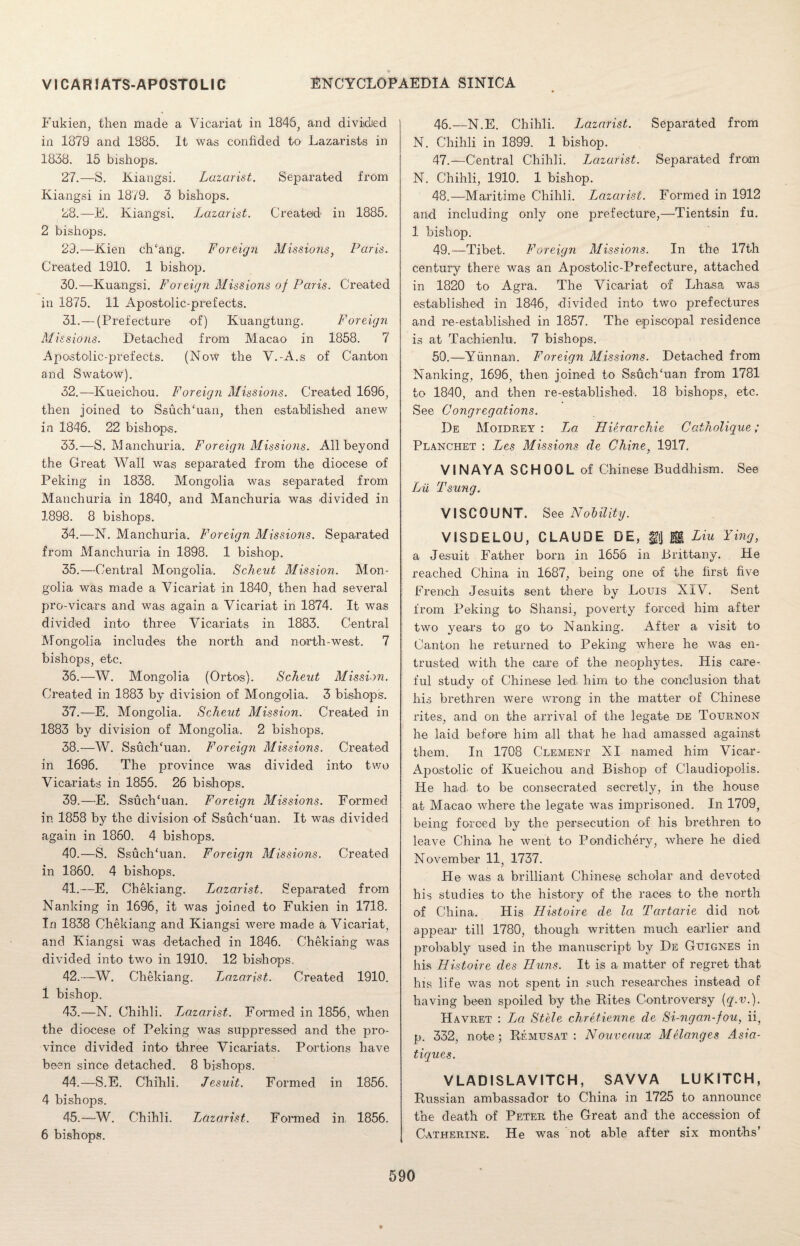 Fukien, then made a Vicariat in 1846, and divided in 1879 and 1885. It was confided to Lazarists in 1838. 15 bishops. 27. —S, liiangsi. Lazarist. Separated from Kiangsi in 1879. 3 bishops. 28. —E. Kiangsi. Lazarist. Created' in 1885. 2 bishops. 29. —Kien ch‘ang. Foreign Missions} Paris. Created 1910. 1 bishop. 30. —Kuangsi. Foreign Missions of Paris. Created in 1875. 11 Apostolic-prefects. 31. —(Prefecture of) Kuangtung. Foreign Missions. Detached from Macao in 1858. 7 Apostolic-prefects. (Now the Y.-A.s of Canton and Swatow). 32. —Kueichou. Foreign Missions. Created 1696, then joined to Ssuch‘uan, then established anew in 1846. 22 bishops. 33. —S. Manchuria. Foreign Missions. All beyond the Great Wall was separated from the diocese of Peking in 1838. Mongolia was separated from Manchuria in 1840, and Manchuria was divided in 1898. 8 bishops. 34. —N. Manchuria. Foreign Missions. Separated from Manchuria in 1898. 1 bishop. 35. —Central Mongolia. Scheut Mission. Mon¬ golia was made a Vicariat in 1840, then had several pro-vicars and was again a Vicariat in 1874. It was divided into three Vicariats in 1883. Central Mongolia includes the north and north-west. 7 bishops, etc. 36. —W. Mongolia (Ortos). Scheut Mission. Created in 1883 by division of Mongolia. 3 bishops. 37. —E. Mongolia. Scheut Mission: Created in 1883 by division of Mongolia. 2 bishops. 38. —W. Ssuch‘uan. Foreign Missions. Created in 1696. The province was divided into two Vicariats in 1855. 26 bishops. 39. —-E. Ssuch‘uan. Foreign Missions. Formed in 1858 by the division of SsucKuan. It was divided again in 1860. 4 bishops. 40. —S. Ssuchhian. Foreign Missions. Created in 1860. 4 bishops. 41. —E. Chekiang. Lazarist. Separated from Nanking in 1696, it was joined to Fukien in 1718. In 1838 Chekiang and Kiangsi were made a Vicariat, and Kiangsi was detached in 1846. Chekiang was divided into two in 1910. 12 bishops. 42. —W. Chekiang. Lazarist. Created 1910. 1 bishop. 43. —N. Chihli. Lazarist. Formed in 1856, when the diocese of Peking was suppressed and the pro¬ vince divided into three Vicariats. Portions have been since detached. 8 bishops. 44. —S.E. Chihli. Jesuit. Formed in 1856. 4 bishops. 45. —W. Chihli. Lazarist. Formed in 1856. 6 bishops. 46. —N.E. Chihli. Lazarist. Separated from N. Chihli in 1899. 1 bishop. 47. —Central Chihli. Lazarist. Separated from N. Chihli, 1910. 1 bishop. 48. —Maritime Chihli. Lazarist. Formed in 1912 and including only one prefecture,—Tientsin fu. 1 bishop. 49. —Tibet. Foreign Missions. In the 17th century there was an Apostolic-Prefecture, attached in 1820 to Agra. The Vicariat of Lhasa was established in 1846, divided into two prefectures and re-established in 1857. The episcopal residence is at Tachienlu. 7 bishops. 50. —Yunnan. Foreign Missions. Detached from Nanking, 1696, then joined to Ssuch‘uan from 1781 to 1840, and then re-established. 18 bishops, etc. See Congregations. I)e Moidrey : JjO Hierarchie Catholique; Planchet : Les Missions de Chine, 1917. VI NAY A SCHOOL of Chinese Buddhism. See Lii Tsung. VISCOUNT. See Nobility. VISDELOU, CLAUDE DE, %\] B. Liu Ying, a Jesuit Father born in 1656 in Brittany. He reached China in 1687, being one of the first five French Jesuits sent there by Louis XIV. Sent from Peking to Shansi, poverty forced him after two years to go to Nanking. After a visit to Canton he returned to Peking where he was en¬ trusted with the care of the neophytes. His care¬ ful study of Chinese led. him to the conclusion that his brethren were wrong in the matter of Chinese rites, and on the arrival of the legate de Tournon he laid before him all that he had amassed against them. In 1708 Clement XI named him Vicar- Apostolic of Kueichou and Bishop of Claudiopolis. He had. to be consecrated secretly, in the house at Macao where the legate was imprisoned. In 1709, being forced by the persecution of his brethren to leave China he went to Pondichery, where he died November 11, 1737. He was a brilliant Chinese scholar and devoted his studies to the history of the races to the north of China. His Histoire de la Tcirtarie did not appear till 1780, though written much earlier and probably used in the manuscript by De Guignes in his Histoire des Huns. It is a matter of regret that his life was not spent in such researches instead of having been spoiled by the Rites Controversy {q.v.). Havret : Ijo Stele chretienne de Si-ngan-fou, ii, p. 332, note; Remusat : Nouvea.ux Melanges Asia- tiques. VLADISLAVITCH, SAVVA LUKITCH, Russian ambassador to China in 1725 to announce the death of Peter the Great and the accession of Catherine. He was not able after six months’