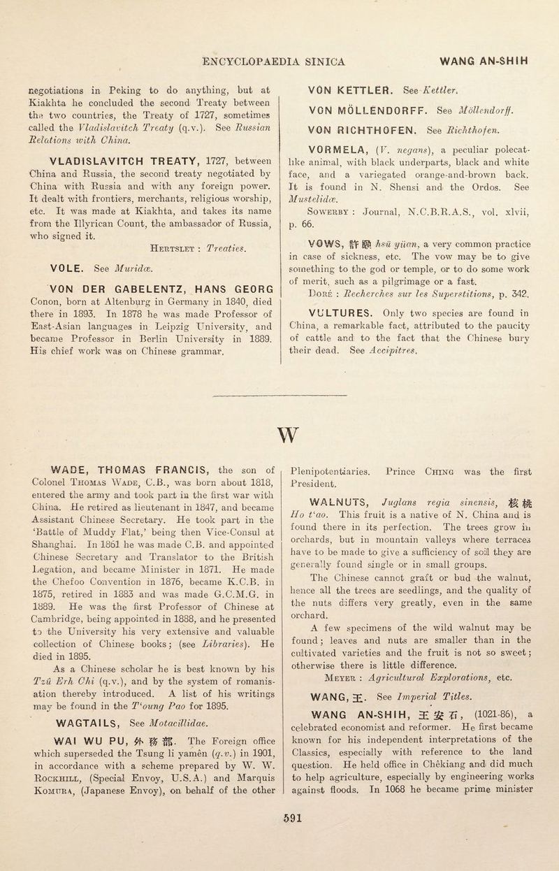 negotiations in Peking to do anything, but at Kiakhta he concluded the second Treaty between the two countries, the Treaty of 1727, sometimes called the Vladislavitch Treaty (q.v.). See Russian Relations with China. VLADISLAVITCH TREATY, 1727, between China and .Russia, the second treaty negotiated by China with Russia and with any foreign power. It dealt with frontiers, merchants, religious worship, etc. It was made at Kiakhta, and takes its name from the Illyrican Count, the ambassador of Russia, who signed it. Herts let : Treaties. VOLE. See Muridce. VON DER GABELENTZ, HANS GEORG Conon, born at Altenburg in Germany in 1840, died there in 1893. In 1878 he was made Professor of East-Asian languages in Leipzig University, and became Professor in Berlin University in 1889. His chief work was on Chinese grammar, VON KETTLER. See Pettier> VONMGLLENDORFF. See Motlendorff. VON RICHTHOFEN. See Richthofen. VOR MELA, (V. negans), a peculiar polecat- hke animal, with black underparts, black and white face, arid a variegated orange-and-brown back. It is found in N. Shensi and the Ordos. See Mustelidce. Sowerby : Journal, N.C.B.R.A.S., vol. xlvii, p. 66. VOWS, hi Hi yuan, a very common practice in case of sickness, etc. The vow may be to give something to the god or temple, or to do some work of merit, such as a pilgrimage or a fast. Lore : Recherehes sur les Superstitions, p. 342. VULTURES. Only two species are found in China, a remarkable fact, attributed to the paucity of cattle and to the fact that the Chinese bury their dead. See Accipitres, w WADE, THOMAS FRANCIS, the son of Colonel Thomas Wade, C.B., was born about 1818, entered the army and took part in the first war with China. He retired as lieutenant in 1847, and became Assistant Chinese Secretary. He took part in the ‘Battle of Muddy Flat,’ being then Vice-Consul at Shanghai. In 1861 he was made C.B. and appointed Chinese Secretary and Translator to the British Legation, and became Minister in 1871. He made the Chefoo Convention in 1876, became K.C.B. in 1875, retired in 1883 and was made G.C.M.G. in 1889. He was the first Professor of Chinese at Cambridge, being appointed, in 1888, and he presented to the University his very extensive and valuable collection of Chinese books; (see Libraries). He died in 1895. As a Chinese scholar he is best known by his Tzu Erh Chi (q.v.), and by the system of romanis- ation thereby introduced. A list of his writings may be found in the T‘oung Pao for 1895. WAGTAILS, See Motacillidae. WAI WU PU, The Foreign office which superseded the Tsung li yamen [q-v.) in 1901, in accordance with a scheme prepared by W. W. Rockhill, (Special Envoy, U.S.A.) and Marquis Komttra, (Japanese Envoy), on behalf of the other Plenipotentiaries. Prince Ching was the first President. WALNUTS, Juglans regia sinensis, mm IIo Pao. This fruit is a native of N. China and is found there in its perfection. The trees grow in orchards, but in mountain valleys where terraces have to be made to give a sufficiency of soil they are generally found single or in small groups. The Chinese cannot graft or bud the walnut, hence all the trees are seedlings, and the quality of the nuts differs very greatly, even in the same orchard. A few specimens of the wild walnut may be found; leaves and nuts are smaller than in the cultivated varieties and the fruit is not so sweet; otherwise there is little difference. Meyer : Agricultural Explorations, etc. WANG, 3U See Imperial Titles. WANG AN-SHIH, 2 £ X\ , (1021-86), a celebrated economist and reformer. He first became known for his independent interpretations of the Classics, especially with reference to the land question. He held office in Chekiang and did much to help agriculture, especially by engineering works against floods. In 1068 he became prime minister