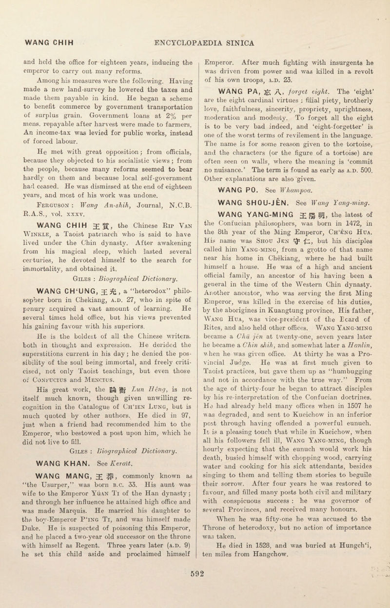 and held the office for eighteen years, inducing the emperor to carry out many reforms. Among his measures were the following. Having made a new land-survey he lowered the taxes and made them payable in kind. He began a scheme to benefit commerce by government transportation of surplus grain. Government loans at 2% per mens, repayable after harvest were made to farmers. An income-tax was levied for public works, instead of forced labour. He met with great opposition; from officials, because they objected to his socialistic views ; from the people, because many reforms seemed to bear hardily on them and because local self-government had ceased. He was dismissed at the end of eighteen years, and most of his work was undone. Ferguson : Wang An-shih, Journal, N.C.B. R.A.S., vol. xxxv. WANG CHIH Chinese Rip Van Winkle, a Taoist patriarch who is said to have lived under the Chin dynasty. After awakening from his magical sleep, which lasted several centuries, he devoted himself to the search for immortality, and obtained it. Giles : Biographical Dictionary. WANG CH‘UNG, a “heterodox” philo¬ sopher born in Chekiang, a.d. 27, who in spite of penury acquired a vast amount of learning. He several times held office, but his views prevented his gaining favour with his superiors. He is the boldest of all the Chinese writers, both in thought and expression. He derided the superstitions current in his day; he denied the pos¬ sibility of the soul being immortal, and freely criti¬ cised, not only Taoist teachings, but even those of Coneucius and Mencius. His great work, the Lun Deng, is not itself much known, though given unwilling re¬ cognition in the Catalogue of ChTen Lung, but is much quoted by other authors. He died in 97, just when a friend had recommended him to the Emperor, who bestowed a post upon him, which he did not live to fill. Giles : Biographical Dictionary. WANG KHAN. See K erait. WANG MANG, 3£ ifp, commonly known as “the Usurper,” was born b.c. 33. His aunt was wife to the Emperor Yuan Ti of the Han dynasty; and through her influence he attained high office and was made Marquis. He married his daughter to the bov-Emneror PTng Ti, and was himself made Duke. He is suspected of poisoning this Emperor, and he placed a two-year old successor on the throne with himself as Regent. Three years later (a.d. 9) he set this child aside and proclaimed himself Emperor. After much fighting with insurgents he was driven from power and was killed in a revolt of his own troops, a.d. 23. WANG PA, A.> forget eight. The ‘eight’ are the eight cardinal virtues : filial piety, brotherly love, faithfulness, sincerity, propriety, uprightness, moderation and modesty. To forget all the eight is to be very bad indeed, and ‘eight-forgetter’ is one of the worst terms of revilement in the language. The name is for some reason given to the tortoise, and the characters (or the figure of a tortoise) are often seen on walls, where the meaning is ‘commit no nuisance.’ The term is found as early as a.d. 500. Other explanations are also given. WANG PO. See Whampoa. WANG SHOU-JEN. See Wang Yang-ming. WANG YANG-MING £ W, the latest of the Cont'ucian philosophers, was born in 1472, in the 8th year of the Ming Emperor, Ch‘eng Hua. His name was Shou Jen 4}-* fz, but his disciples called him Yang-ming, from a grotto of that name near his home in Chekiang, where he had built himself a house. He was of a high and ancient official family, an ancestor of his having been a general in the time of the Western Chin dynasty. Another ancestor, who was serving the first Ming Emperor, was killed in the exercise of his duties, by the aborigines in Kuangtung province. His father, Wang Hua, was vice-president of the Ecard of Rites, and also held other offices. Wang Yang-ming became a Chii fen at twenty-one, seven years later he became a Chin shih, and somewhat later a Hanlin, when he was given office. At thirty he was a Pro¬ vincial Judge. He wras at first much given to Taoist practices, but gave them up as “humbugging and not in accordance with the true way.” From the age of thirty-four he began to attract disciples by his re-interpretation of the Confucian doctrines. He had already held many offices when in 1507 he was degraded, and sent to Kueichow in an inferior post through having offended a powerful eunuch. It is a pleasing touch that while in Kueichow, when all his followers fell ill, Wang Yang-ming, though hourly expecting that the eunuch would work his death, busied himself with chopping wood, carrying water and cooking for his sick attendants, besides singing to them and telling them stories to beguile their sorrow. After four years he was restored to favour, and filled many posts both civil and military with conspicuous success : he was governor of several Provinces, and received many honours. When he was fifty-one he was accused to the Throne of heterodoxy, but no action of importance was taken. He died in 1528, and was buried at Hungch‘i, ten miles from Hangchow.