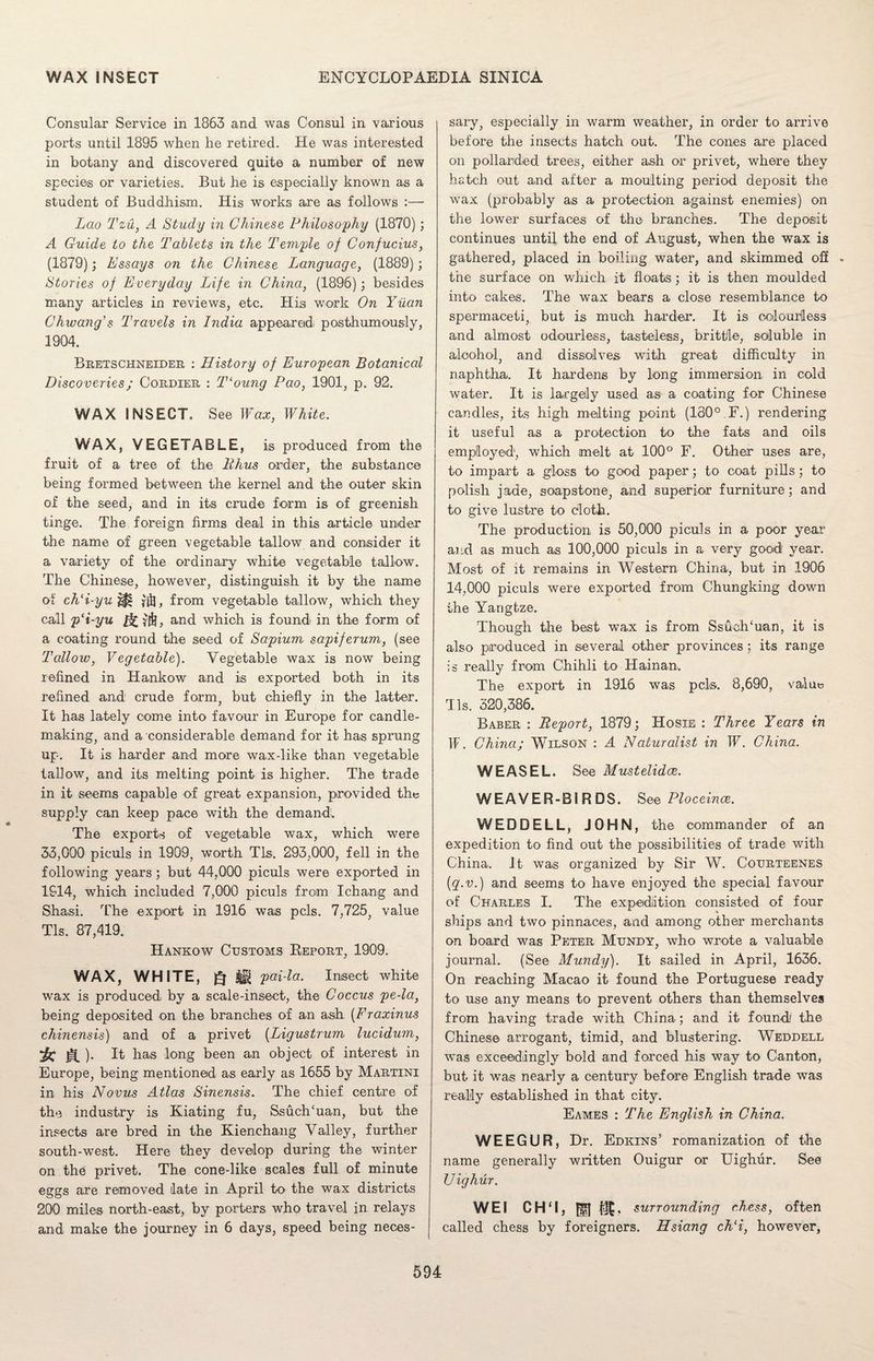 Consular Service in 1863 and was Consul in various ports until 1895 when he retired. He was interested in botany and discovered quite a number of new species or varieties. But he is especially known as a student of Buddhism. His works are as follows :— Lao Tzu, A Study in Chinese Philosophy (1870); A Guide to the Tablets in the Temple of Confucius, (1879); Essays on the Chinese Language, (1889); Stories of Everyday Life in China, (1896); besides many articles in reviews, etc. His work On Yuan Chwang’s Travels in India appeared posthumously, 1904. Bretschneider : History of European Botanical Discoveries; Cordier : Tloung Pao, 1901, p. 92. WAX INSECT. See Wax, White. WAX, VEGETABLE, is produced from the fruit of a tree of the Thus order, the substance being formed between the kernel and the outer skin of the seed, and in its crude form is of greenish tinge. The foreign firms deal in this article under the name of green vegetable tallow and consider it a variety of the ordinary white vegetable tallow. The Chinese, however, distinguish it by the name of ch‘i-yu ^ fii], from vegetable tallow, which they call p‘i-yu and which is found in the form of a coating round the seed of Sapium sapiferum, (see Tallow, Vegetable). Vegetable wax is now being refined in Hankow and is exported both in its refined and crude form, but chiefly in the latter. It has lately come into favour in Europe for candle- making, and a considerable demand for it has sprung up. It is harder and more wax-like than vegetable tallow, and its melting point is higher. The trade in it seems capable of great expansion, provided the supply can keep pace with the demand. The exports of vegetable wax, which were 33,000 piculs in 1909, worth Tls. 293,000, fell in the following years; but 44,000 piculs were exported in 1914, which included 7,000 piculs from Ichang and Shasi. The export in 1916 was pels. 7,725, value Tls. 87,419. Hankow Customs Beport, 1909. WAX, WHITE, Q J1 pai-la. Insect white wax is produced by a scale-insect, the Coccus pe-la, being deposited on the branches of an ash (Fraxinus chinensis) and of a privet (Ligustrum lucidum, k &). It has long been an object of interest in Europe, being mentioned as early as 1655 by Martini in his Novus Atlas Sinensis. The chief centre of the industry is Kiating fu, Ssuch'uan, but the insects are bred in the Kienchang Valley, further south-west. Here they develop during the winter on the privet. The cone-like scales full of minute eggs are removed late in April to the wax districts 200 miles north-east, by porters who travel in relays and make the journey in 6 days, speed being neces¬ sary, especially in warm weather, in order to arrive before the insects hatch out. The cones are placed on pollarded trees, either ash or privet, where they hatch out and after a moulting period deposit the wTax (probably as a protection against enemies) on the lower surfaces of the branches. The deposit continues until the end of August, when the wax is gathered, placed in boiling water, and skimmed off the surface on which it floats; it is then moulded into cakes. The wax bears a close resemblance to spermaceti, but is much harder. It is colourless and almost odourless, tasteless, brittle, soluble in alcohol, and dissolves with great difficulty in naphtha. It hardens by long immersion in cold water. It is largely used as a coating for Chinese candles, its high melting point (180°.F.) rendering it useful as a protection to the fats and oils employed, which melt at 100° F. Other uses are, to impart a gloss to good paper; to coat pills ; to polish jade, soapstone, and superior furniture; and to give lustre to cloth. The production is 50,000 piculs in a poor year and as much as 100,000 piculs in a very good year. Most of it remains in Western China, but in 1906 14,000 piculs were exported from Chungking down the Yangtze. Though the best wax is from SsuclTuan, it is also produced in several other provinces ; its range is really from Chihli to Hainan. The export in 1916 was pci®. 8,690, value Tls. 320,386. Baber : Report, 1879; Hosie : Three Years in If'. China; Wilson : A Naturalist in W. China. WEASEL. See Mustelidce. WEAVER-BIRDS. See Ploceince. WEDDELL, JOHN, the commander of an expedition to find out the possibilities of trade with China. It was organized by Sir W. Courteenes (q.v.) and seems to have enjoyed the special favour of Charles I. The expedition consisted of four ships and two pinnaces, and among other merchants on board was Peter Mundy, who wrote a valuable journal. (See Mundy). It sailed in April, 1636. On reaching Macao it found the Portuguese ready to use any means to prevent others than themselves from having trade with China; and it found the Chinese arrogant, timid, and blustering. Weddell was exceedingly bold and forced his way to Canton, but it was nearly a century bef ore English trade was really established in that city. Eames : The English in China. WEEGUR, Dr. Edkins’ romanization of the name generally written Ouigur or Uighur. See IJighur. WEI CH‘I, Hf| surrounding chess, often called chess by foreigners. Hsiang ch‘i, however,