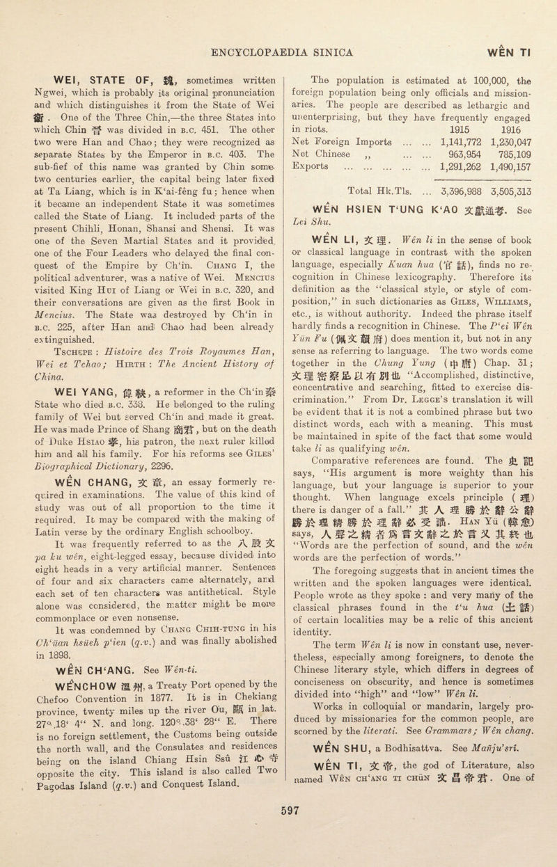 WEI, STATE OF, £&, sometimes written Ngwei, which is probably its original pronunciation and which distinguishes it from the State of Wei . One of the Three Chin,—the three States into which Chin was divided in b.c. 451. The other two were Han and Chao; they were recognized as separate States by the Emperor in b.c. 403. The sub-fief of this name was granted by Chin some, two centuries earlier, the capital being later fixed at Ta Liang, which is in K£ai-feng fu; hence when it became an independent State it was sometimes called the State of Liang. It included- parts of the present Chihli, Honan, Shansi and Shensi. It was one of the Seven Martial States and it providfed, one of the Four Leaders who delayed the final con¬ quest of the Empire by CITin.. Chang I, the political adventurer, was a native of Wei. Mencius visited King Hoi of Liang or Wei in b.c. 320, and their conversations are given as the first Book in Mencius. The State was destroyed by CITin in b.c. 225, after Han amdi Chao had been already extinguished. Tschepe : Histoire des Trois Royaumes Han, Wei et Tchao; Hirth : The Ancient History o'f China. WEI YANG, a reformer in the Ch£inff| State who died b.c. 338. He belonged to the ruling family of Wei but served CITin and made it great. He was made Prince of Shang , but on the death of Duke Hsiao his patron, the next ruler killed him and all his family. For his reforms see Giles’ Biographical Dictionary, 2296. WEN CHANG, mb an essay formerly re¬ quired in examinations. The value of this kind of study was out of all proportion to the time it required. It may be compared with the making of Latin verse by the ordinary English schoolboy. It was frequently referred to as the A 3$ 3C pa hu wen, eight-legged essay, because divided into eight heads in a very artificial manner. Sentences of four and six characters came alternately, and each set of ten characters was antithetical. Style alone was considered, the matter might be more commonplace or even nonsense. It was condemned by Chang Chih-tung in his CMilan hsiieh p‘ien (q.v.) and was finally abolished in 1898. WEM CH‘ANG. See Wen-ti. WENCHOW a Treaty Port opened by the Chefoo Convention in 1877. It is in Chekiang province, twenty miles up the river Ou, lift in lat. 27M8‘ 4“ N. and long. 120°. .38£ 28££ E. There is no foreign settlement, the Customs being outside the north wall, and the Consulates and residences being on the island Chiang Hsin Ssu jl it' tT opposite the city. This island is also called Two Pagodas Island (q.v.) and Conquest Island. The population is estimated at 100,000, the foreign population being only officials and mission¬ aries. The people are described as lethargic and unenterprising, but they have frequently engaged in riots. 1915 1916 Net Foreign Imports . 1,141,772 1,230,047 Net Chinese „ . 963,954 785,109 Exports . 1,291,262 1,490,157 Total Hk.Tls. ... 3,396,988 3,505,313 WEN HSIEN T£UNG K‘A0 &l®f. See Lei Shu. WEN LI, 35CH. Wan li in the sense of book or classical language in contrast with the spoken language, especially Kuan hua ('g §§), finds no re¬ cognition in Chinese lexicography. Therefore its definition as the £‘classical style, or style of com¬ position,” in such dictionaries as Giles, Williams, etc., is without authority. Indeed the phrase itself hardly finds a recognition in Chinese. The P‘ei Wen Yiin Fu (Dipl ) does mention it, but not in any sense as referring to language. The two words come together in the Chung Yung Chap. 31; 3>C S H jglj t& “Accomplished, distinctive, concentrative and searching, fitted to exercise dis¬ crimination.” From Dr. Legge’s translation it will be evident that it is not a combined phrase but two distinct words, each with a meaning. This must be maintained in spite of the fact that some would take li as qualifying wen. Comparative references are found. The says, “His argument is more weighty than his language, but your language is superior to your thought. When language excels principle ( Jl) there is danger of a fall.” m B m ft* & 5 fffi- Han Yu (f|ig0 says, “Words are the perfection of sound, and the wen words are the perfection of words.” The foregoing suggests that in ancient times the written and the spoken languages were identical. People wrote as they spoke : and very many of the classical phrases found in the t‘u hua (^ fj§) of certain localities may be a relic of this ancient identity. The term Wen li is now in constant use, never¬ theless, especially among foreigners, to denote the Chinese literary style, which differs in degrees of conciseness on obscurity, and hence is sometimes divided into “high” and “low” Wen li. Works in colloquial or mandarin, largely pro¬ duced by missionaries for the common people, are scorned by the literati. See Grammars; Wen chang. WEN SHU, a Bodhisattva. See Mahju’sri. WEN Tl, the god of Literature, also named Wen ch£ang ti chun & H ^ . One of