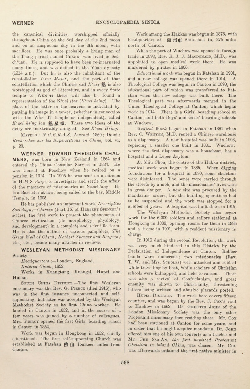 the canonical divinities, worshipped officially throughout China on the 3rd day of the 2nd moon and on an auspicious day in the 8th moon, with sacrifices. He was once probably a living man of the T‘ang period named Chang, who lived in Ssu- clTuan. He is supposed to have been re-incarnated many times, and was deified in the Yuan dynasty (1314 a.d.). But he is also the inhabitant of the constellation Ursa Major, and the part of that constellation which the Chinese call K‘uei ^ is also worshipped as god of Literature, and in every State temple to Wen ti there will also be found a representation of the K‘uei star (Kluei hsing). The place of the latter in the heavens is indicated by putting his image in a tower, (whether in connection with the Wen Ti temple or independent), called K‘uei hsing lou ig. 1JL These two ideas of the deity are inextricably mingled. See ICuei Hsing. Mayers : N.C.B.R.A.S. Journal, 1869; Dore : Recherches sur les Sujjerstitions en Chine, voi. vi, p. 29. WERNER, EDWARD THEODORE CHAL¬ MERS, was born in New Zealand in 1864 and entered the China Consular Service in 1884. He was Consul at Foochow when he retired on a pension in 1914. In 1905 he was sent on a mission in H.M.S. Snipe to investigate and: settle the affair of the massacre of missionaries at NanclTang. He is a- Barrister-at-law, being called to the bar, Middle Temple, in 1905. He has published an important work, Descriptive Sociology,—Chinese (Part IX of Herbert Spencer’s series), the first work to present the phenomena of Chinese civilization (its morphology, physiology, and development) in a complete and scientific form. He is also the author of various pamphlets, The Great Wall of China; Herbert Spencer and Bergson; etc., etc., beside many articles in reviews. WESLEYAN METHODIST MISSIONARY Society. Headquarters :—London, England. Entered China, 1852. Works in Kuangtung, Kuangsi, Hupei and Hunan. South China District.—The first Wesleyan missionary was the Rev. G. Piercy (died 1913), who was in the first instance unconnected and self- supporting, but later was accepted by the Wesleyan Methodist Society as its first China worker. He landed in Canton in 1852, and in the course of a few years was joined by a number of colleagues. Mrs. Piercy opened the first Girls’ boarding school in Canton in 1854. Work was begun in Hongkong in 1852, chiefly educational. The first self-supporting Church was established at Fatshan ill, fourteen miles from Canton. Work among the Hakkas was begun in 1878, with headquarters at j/jj Jfif Shiu-chou fu, 275 miles north of Canton. When the port of Wuchow was opened to foreign trade in 1898, Rev. R. J. J. Macdonald, M.D., was appointed to open medical work there. He was murdered by pirates in 1906, Educational work was begun in Fatshan in 1901, and a new college was opened there in 1914. A Theological College was begun in Canton in 1890, the educational part of which was transferred to Fat¬ shan when the new college was built there. The Theological part was afterwards merged in the Union Theological College at Canton, which began work in 1914. There is a Girls’ boarding school at Canton, and both Boys’ and Girls’ boarding schools at Wuchow. Medical Work began in Fatshan in 1881 when \ Rev. C. Wenyon, M.D. rented a Chinese warehouse as a dispensary. A new hospital was built in 1908, replacing a smaller one built in 1881. Wuchow, where the first dispensary was a houseboat, has a hospital and a Leper Asylum. At Shiu Chou, the centre of the Hakka district, medical work was begun in 1886. When digging foundations for a hospital in 1890, some skeletons were disinterred. The bones were carried through the streets by a mob, and the missionaries’ lives were in great danger. A new site was procured by the mandarins’ orders, but the building operations had to be suspended and the work was stopped for a number of years. A hospital was built there in 1915. The Wesleyan Methodist Society also began work for the 6,000 soldiers and sailors stationed at Hongkong in 1888, opening rooms for them in 1895 and a Home in 1901, with a resident missionary in charge. In 1913 during the second Revolution, the work was very much hindered in this District by the Declaration of Independence at Canton. Robber bands were numerous; two missionaries (Rev. T. W. and Mrs. Scholes) were attacked and robbed while travelling by boat, while scholars of Christian schools were kidnapped, and held to ransom. There was also a revival of Confucianism, and great enemity was shown to Christianity, threatening letters being written and abusive placards posted. Hupeh District.—The work here covers fifteen counties, and was begun by the Rev. J. Cox’s visit to Hankow in 1862. Dr. Griffith John of the London Missionary Society was the only other Protestant missionary then residing there. Mr. Cox had been stationed at Canton for some years, and in order that he might acquire mandarin, Dr. John offered him one of his own converts as a teacher and Mr. Chu Sao-An, the first baptized Protestant Christian in inland China, was chosen. Mr. Chu was afterwards ordained the first native minister in