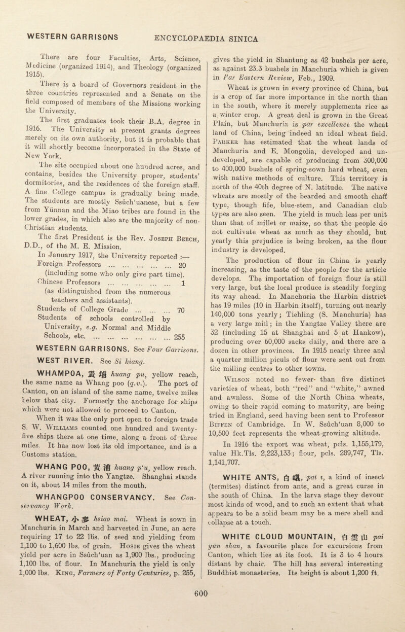 WESTERN GARRISONS There are four Faculties, Arts, Science, Medicine (organized 1914). and Theology (organized 1915). 1 here is a board of Governors resident in the three countries represented and a Senate on the held composed of members of the Missions working the University. dhe first graduates took their B.A. degree in 1916. The University at present grants degrees merely on its own authority, but it is probable that it will shortly become incorporated in the State of New York. The site occupied about one hundred acres, and contains, besides the University proper, students’ dormitories, and the residences of the foreign staff. A fine College campus is gradually being made. The students are mostly Ssuch'uanese, but a few from Yunnan and the Miao tribes are found in the lower grades, in which also are the majority of non- Christian students. I he first President is the Rev. Joseph Beech, D.D., of the M. E. Mission. In January 1917, the University reported :— Foreign Professors . 20 (including some who only give part time). Chinese Professors . 1 (as distinguished from the numerous teachers and assistants). Students of College Grade . 70 Students of schools controlled by University, e.g. Normal and Middle Schools, etc.255 WESTERN GARRISONS. See Four Garrisons. WEST RIVER. See Si kiang. WHAMPOA, ;fjj§ huang pu} yellow reach, the same name as Whang poo (q.v.). The port of Canton, on an island of the same name, twelve miles below that city. Formerly the anchorage for ships which were not allowed to proceed to Canton. CVhen it was the only port open to foreign trade S. W. YVilhams counted one hundred and twenty- five ships there at one time, along a front of three miles. It has now lost its old importance, and is a Customs station. WHANG POO, huang p‘u, yellow reach. A river running into the Yangtze. Shanghai stands on it, about 14 miles from the mouth. WHANGPOO CONSERVANCY. See Con¬ st? vancy Work. WHEAT, 0 hsiao mai. Wheat is sown in Manchuria in March and harvested in June, an acre requiring 17 to 22 lb’s, of seed and yielding from 1,100 to 1,600 lbs. of grain. Hosie gives the wheat yield per acre in Ssuch/uan as 1,900 lbs., producing 1,100 lbs. of flour. In Manchuria the yield is only 1,000 lbs. King, Farmers of Forty Centuries, p. 255, gives the yield in Shantung as 42 bushels per acre, as against 23.3 bushels in Manchuria which is given in Far Eastern Review, Feb., 1909. WJieat is grown in every province of China, but is a crop of far more importance in the north than in the south, where it merely supplements rice as a winter crop. A great deal is grown in the Great Plain, but Manchuria is par excellence the wheat land of China, being indeed an ideal wheat field. PAitKEH has estimated that the wheat lands of Manchuria and E. Mongolia, developed and un¬ developed, are capable of producing from 300,000 to 400,000 bushels of spring-sown hard wheat, even with native methods of culture. This territory is north of the 40th degree of N. latitude. The native wheats are mostly of the bearded and smooth chaff type, though fife, blue-stem, and Canadian club types are also seen. The yield is much less per unit than that of millet or maize, so that the people do not cultivate wheat as much as they should, but yearly this prejudice is being broken, as the flour industry is developed. The production of flour in China is yearly increasing, as the taste of the people for the article develops. The importation of foreign flour is still very large, but the local produce is steadily forging its way ahead. In Manchuria the Harbin district has 19 miles (10 in Harbin itself), turning out nearly 140,000 tons yearly; Tiehling (S. Manchuria) has a very large miil; in the Yangtze Valley there are 32 (including 15 at Shanghai and 5 at Hankow), producing over 60,000 sacks daily, and there are a dozen in other provinces. In 1915 nearly three and a quarter million piculs of flour were sent out from the milling centres to other towns. Wilson noted no fewer* than five distinct varieties of wheat, both “red” and “white,” awned and awnless. Some of the North China wheats, owing to their rapid coming to maturity, are being tried in England, seed having been sent to Professor Biffen of Cambridge. In W. SsuclTuan 8,000 to 10,500 feet represents the wheat-growing altitude. In 1916 the export was wheat, pels. 1,155,179, value Hk.Tls. 2,223,133; flour, pels. 289,747, Tls. 1,141,707. WHITE ANTS, ft pai i, a kind of insect (termites) distinct from ants, and a great curse in the south of China. In the larva stage they devour most kinds of wood, and to such an extent that what appears to be a solid beam may be a mere shell and collapse at a touch. WHITE CLOUD MOUNTAIN, ft g |R pai yiin shan, a favourite place for excursions from Canton, which lies at its foot. It is 3 to 4 hours distant by chair. The hill has several interesting Buddhist monasteries. Its height is about 1,200 ft.
