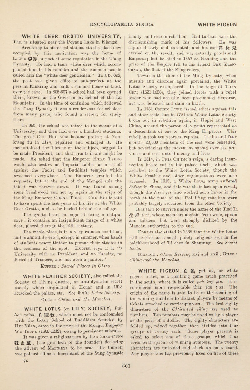 WHITE DEER GROTTO UNIVERSITY, The, is situated near the Poyang Lake in Kiangsi. According to historical statements the place now occupied by this institution was the home of Li P‘o ^£$3, a poet of some reputation in the T‘ang Dynasty. He had a tame white deer which accom¬ panied him in his rambles and the common people called him the “white deer gentleman.” In a.d. 825, the poet was given office of sub-prefect at the present Kiukiang and built a summer house or kiosk over the cave. In 805-807 a school had been opened there, known as the Government School of the Lu Mountains. In the time of confusion which followed the T‘ang Dynasty it was a rendezvous for scholars from many parts, who found a retreat for study there. In 960, the school was raised to the status of a University, and then had over a hundred students. The great Chu Hsi, who became prefect at Nan¬ king fu in 1174, repaired and enlarged it. He memorialized the Throne on the subject, begged to be made President, and that grants-in-aid might be made. He asked that the Emperor Hsiao Tsung would also bestow an Imperial tablet, as a set-off against the Taoist and Buddhist temples which swarmed everywhere. The Emperor granted the requests, but at the end of the Mongol rule the tablet was thrown down. It was found among some brushwood and set up again in the reign of the Ming Emperor Cheng T‘ung. Chu Hsi is said to have spent the last years of his life at the White Deer Grotto, and to be buried behind the college. The grotto bears no .sign of being a natural cave : it contains an insignificant image of a white deer, placed there in the 14th century. The whole place.is in a very ruinous condition, and is almost deserted, except in summer, when bands of students resort thither to pursue their studies in the coolness of the spot. Kupfer says it is “a University with no President, and no Faculty, no Board of Trustees, and not even a janitor.” Kupfer : Sacred Places in China. WHITE FEATHER SOCIETY, also called the Society of- Divine Justice, an anti-dynastic secret society which originated in Honan and in 1913 attacked the palace, etc. See White Lotus Society. Giles : China and the Manchus. WHITE LOTUS (or LILY) SOCIETY, Pai- lien chiao, Q §2 , which must not be confounded with the Lotus School of Buddhism founded by Hui Yuan, arose in the reign of the Mongol Emperor Wu Tsung (1308-1312), owing to persistent misrule. It was given a religious turn by Han Shan-t‘ung fit ill lit , (the grandson of the founder) declaring the advent of Maitreya to be near. He himself was palmed off as a descendant of the Sung dynastic 76 family, and rose in rebellion. Red turbans were the distinguishing mark of his followers. He was captured early and executed, and his son ^ ^ carried on the revolt, and was actually proclaimed Emperor; but he died in 1367 at Nanking and the prize of the Empire fell to his friend Chu Yuan- ciiang, the first of the Ming rulers. Towards the close of the Ming Dynasty, when misrule and disorder again prevailed, the White Lotus Society re-appeared. In the reign of TTen ChT (1621-1628), they joined forces with a rebel leader who had actually been proclaimed Emperor, but was defeated and slain in battle. In 1761 ChTen Lung issued edicts against this and other sects, but in 1794 the White Lotus Society broke out in rebellion again, in Plupei and West China, around the person of a youth represented as a descendant of one of the Ming Emperors. This rebellion took ten years to repress. In the first four months 20,000 members of the sect were beheaded, but nevertheless the movement spread over six pro¬ vinces and cost untold money and lives. In 1814, in Chia ChTng’s reign, a daring insur¬ rection broke out in the palace itself, which was ascribed to the White Lotus Society, though the White Feather and other organizations were also accused. In 1815, a White Lotus army suffered defeat in Shensi and this was their last open revolt, though the Nien fei who worked such havoc in the north at the time of the T‘ai PTng rebellion were probably largely recruited from the other Society. It is said, to survive under the name of the Tsai Li sect, whose members abstain from wine, opium and tobacco, but were strongly disliked by the Manchu authorities to the end. Edkins also stated in 1886 that the White Lotus still existed as a small purely religious sect in the neighbourhood of Te chou in Shantung. See Secret Sects. Stanton : China Review, xxi and xxii; Giles : China and the Manchus. WHITE PIGEON, g fa pai ho, or white pigeon ticket, is a gambling game much practised in the south, where it is called pah hop piu. It is considered more respectable than fan Pan. The origin of the name is said to be in the sending of the winning numbers to distant players by means of tickets attached to carrier-pigeons. The first eighty characters of the ChHen-tzu cliing are used as numbers. Ten numbers may be fixed on by a player at the price of a dollar. The eighty characters are folded up, mixed together, then divided into four groups of twenty each. Some player present is asked to select one of these groups, which thus becomes the group of winning numbers. The twenty characters are unfolded and stuck up on a board. Any player who has previously fixed on five of these