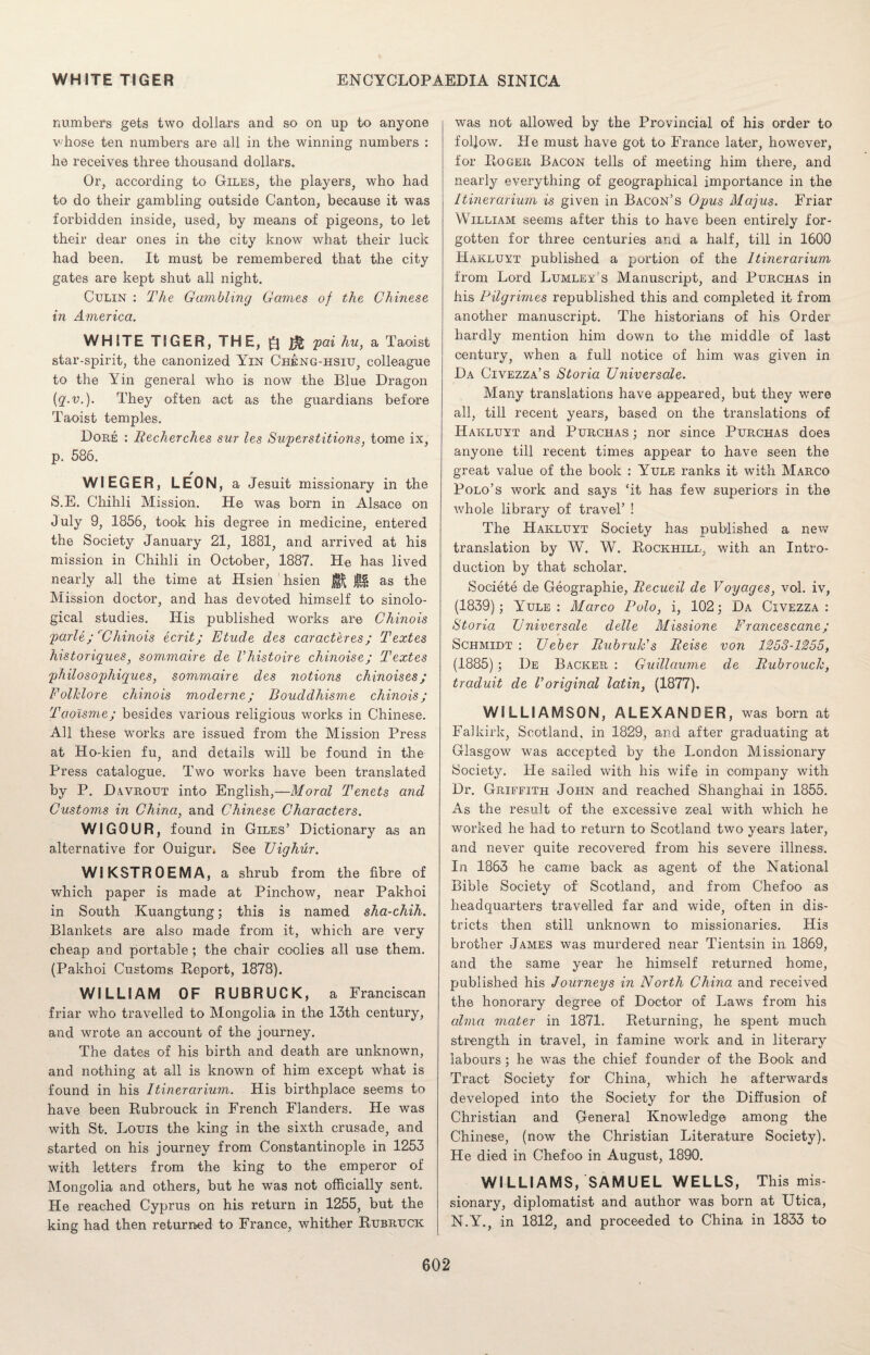 numbers gets two dollars and so on up to anyone whose ten numbers are all in the winning numbers : he receives three thousand dollars. Or, according to Giles, the players, who had to do their gambling outside Canton, because it was forbidden inside, used, by means of pigeons, to let their dear ones in the city know what their luck had been. It must be remembered that the city gates are kept shut all night. Culin : The Gambling Games of the Chinese in America. WHITE TIGER, THE, £| pai hu, a Taoist star-spirit, the canonized Yin Cheng-hsiu, colleague to the Yin general who is now the Blue Dragon {q.v.). They often act as the guardians before Taoist temples. Dore : Recherches sur les Superstitions, tome ix, p. 586. WIEGER, LEON, a Jesuit missionary in the S.E. Chihli Mission. He was born in Alsace on July 9, 1856, took his degree in medicine, entered the Society January 21, 1881, and arrived at his mission in Chihli in October, 1887. He has lived nearly all the time at Hsien hsien as the Mission doctor, and has devoted himself to sinolo¬ gical studies. His published works are Chinois parle; rChinois ecrit; Etude des caracteres; Textes historiques, sommaire de Vhistoire chinoise; Textes philosophiques, sommaire des notions chinoises; Folklore chinois moderne; Bouddhisme chinois; Taoisme; besides various religious works in Chinese. All these works are issued from the Mission Press at Ho-kien fu, and details will be found in the Press catalogue. Two works have been translated by P. D.wrout into English,—Moral Tenets and Customs in China, and Chinese Characters. WIGOUR, found in Giles’ Dictionary as an alternative for Ouigur» See Uighur. WI KSTR 0 EM A, a shrub from the fibre of which paper is made at Pinchow, near Pakhoi in South Kuangtung; this is named sha-chih. Blankets are also made from it, which are very cheap and portable; the chair coolies all use them. (Pakhoi Customs Report, 1878). WILLIAM OF RUBRUCK, a Franciscan friar who travelled to Mongolia in the 13th century, and wrote an account of the journey. The dates of his birth and death are unknown, and nothing at all is known of him except what is found in his Itinerarium. His birthplace seems to have been Rubrouck in French Flanders. He was with St. Louis the king in the sixth crusade, and started on his journey from Constantinople in 1253 with letters from the king to the emperor of Mongolia and others, but he was not officially sent. He reached Cyprus on his return in 1255, but the king had then returned to France, whither Rubruck was not allowed by the Provincial of his order to follow. He must have got to France later, however, for Roger Bacon tells of meeting him there, and nearly everything of geographical importance in the Itinerarium is given in Bacon’s Opus Majus. Friar William seems after this to have been entirely for¬ gotten for three centuries and a half, till in 1600 Hakluyt published a portion of the Itinerarium from Lord Lumley’s Manuscript, and Purchas in his Pilgrimes republished this and completed it from another manuscript. The historians of his Order hardly mention him down to the middle of last century, when a full notice of him was given in Da Civezza’s Storia Universale. Many translations have appeared, but they were all, till recent years, based on the translations of Hakluyt and Purchas ; nor since Purchas does anyone till recent times appear to have seen the great value of the book : Yule ranks it with Marco Polo’s work and says ‘it has few superiors in the whole library of travel’ ! The Hakluyt Society has published a new translation by W. W. Rockhill, with an Intro¬ duction by that scholar. Societe de Geographie, Recueil de Voyages, vol. iv, (1839); Yule: Marco Polo, i, 102; Da Civezza : Storia Universale delle Missione Francescane; Schmidt : Ueber Bubruk’s Reise von 1253-1255, (1885) ; I)e Backer : Guillaume de Rubrouck, traduit de Voriginal latin, (1877). WILLIAMSON, ALEXANDER, was born at Falkirk, Scotland, in 1829, and after graduating at Glasgow was accepted by the London Missionary Society. He sailed with his wife in company with Dr. Griffith John and reached Shanghai in 1855. As the result of the excessive zeal with which he worked he had to return to Scotland two years later, and never quite recovered from his severe illness. In 1863 he came back as agent of the National Bible Society of Scotland, and from Chefoo as headquarters travelled far and wide, often in dis¬ tricts then still unknown to missionaries. His brother James was murdered near Tientsin in 1869, and the same year he himself returned home, published his Journeys in North China and received the honorary degree of Doctor of Laws from his alma mater in 1871. Returning, he spent much strength in travel, in famine work and in literary labours; he was the chief founder of the Book and Tract Society for China, which he afterwards developed into the Society for the Diffusion of Christian and General Knowledge among the Chinese, (now the Christian Literature Society). He died in Chefoo in August, 1890. WILLIAMS, SAMUEL WELLS, This mis¬ sionary, diplomatist and author was born at Utica, N.Y., in 1812, and proceeded to China in 1833 to
