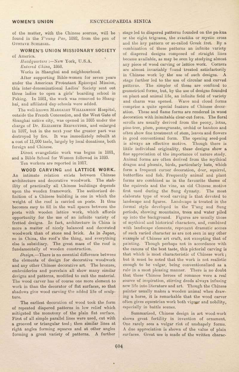 of the matter, with the Chinese sources, will be found in the T‘oung Pao, 1892, from the pen of Gustave Schlegel. WOMEN’S UNION MISSIONARY SOCIETY of America. Headquarters :—New York, U.S.A. Entered China, 1868. Works in Shanghai and neighbourhood. After supporting Bible-women for seven years under the American Protestant Episcopal Mission, this inter-denominational Ladies’ Society sent out three ladies to open a girls’ boarding school in Peking. In 1881, the work was removed to Shang¬ hai, and affiliated day-schools were added. The well-known Margaret Williamson Hospital, outside the French Concession, and the West Gate of Shanghai native city, was opened in 1885 under the charge of Dr. Elizabeth Heifsnyder, and enlarged in 1897, but in the next year the greater part was destroyed by fire. It was immediately rebuilt at a cost of 11,000 taels, largely by local donations, both foreign and Chinese. Direct evangelistic work was begun in 1891, and a Bible School for Women followed in 1893. Ten workers are reported in 1917. WOOD CARVING and LATTICE WORK. An intimate relation exists between Chinese architecture and decorative woodwork. The stab¬ ility of practically all Chinese buildings depends upon the wooden framework. The authorised de¬ finition of a Chinese building is one in which the weight of the roof is carried on posts. It thus becomes easy to fill in the wall spaces between the posts with wooden lattice work, which affords opportunity for the use of an infinite variety of fretted designs. In fact, architecture in China is more a matter of nicely balanced and decorated woodwork than of stone and brick. As in Japan, so in China, the roof’s the thing, and everything else is subsidiary. The great mass of the roof is fundamentally of wooden construction. Design.—There is no essential difference between the elements of design for decorative woodwork and any other Chinese decorative art. The bronzes, embroideries and porcelain all show many similar designs and patterns, modified to suit the material. The wood carver has of course one more element to work in than the decorator of flat surfaces, so that shadows give wood carving the added life of sculp¬ ture. The earliest decoration of wood took the form of repeated diapered patterns in low relief which mitigated the monotony of the plain flat surface. First of all simple parallel lines were used, cut with a grooved or triangular tool; then similar lines at right angles forming squares and at other angles forming a great variety of patterns. A further stage led to diapered patterns founded on the pa-kua or the eight trigrams, the svastika or mystic cross and the key pattern or so-called Greek fret. By a combination of these patterns an infinite variety of diapered designs composed of straight lines became available, as may be seen by studying almost any piece of wood carving or lattice work. Corners are almost invariably found treated satisfactorily in Chinese work by the use of such designs. A stage further led to the use of circular and curved patterns. The simpler of these are confined to geometrical forms, but, by the use of designs founded on plant and animal life, an infinite field of variety and charm was opened. Wave and cloud forms comprise a quite special feature of Chinese decor¬ ation. These and flame forms are rendered in wood decoration with inimitable clear-cut force. The floral scrolls are usually derived from the peony, lotus, pine-tree, plum, pomegranate, orchid or bamboo and often show fine treatment of stem, leaves and flowers in good conventional form. The opening seed-pod is always an effective motive. Though there is little individual originality, these designs show a fine appreciation of the importance of nature study. Animal forms are often derived from the mythical dragon and phoenix, birds, particularly bats, which form a frequent corner decoration, deer, squirrel, butterflies and fish. Frequently animal and plant forms are combined as in the favourite theme of the squirrels and the vine, an old Chinese motive first used during the Sung dynasty. The most elaborate type of wood carving is that devoted to landscape and figures. Landscape is treated in the formal style developed in the T‘ang and Sung periods, showing mountains, trees and water piled up into the background. Figures are usually those of mythical and historical characters, and, combined with landscape elements, represent dramatic scenes of such varied character as are not seen in any other example of Chinese art craft, not excepting that of painting. Though perhaps not in accordance with the canons of the best taste, this pictorial carving is that which is most characteristic of Chinese work; but it must be noted that the work is not realistic enough to be vulgar, being conventionalised as a rule in a most pleasing manner. There is no doubt that these Chinese heroes of romance were a real source of inspiration, stirring deeds always infusing new life into literature and art. Though the Chinese painter usually makes a wooden animal when draw¬ ing a horse, it is remarkable that the wood carver often gives equestrian work both vigour and nobility, especially in battle scenes. Summarised, Chinese design in art wood-work shows great fertility in invention of ornament. One rarely sees a vulgar riot of unshapely forms. A due appreciation is shown of the value of plain surfaces. Great use is made of the written charac- *