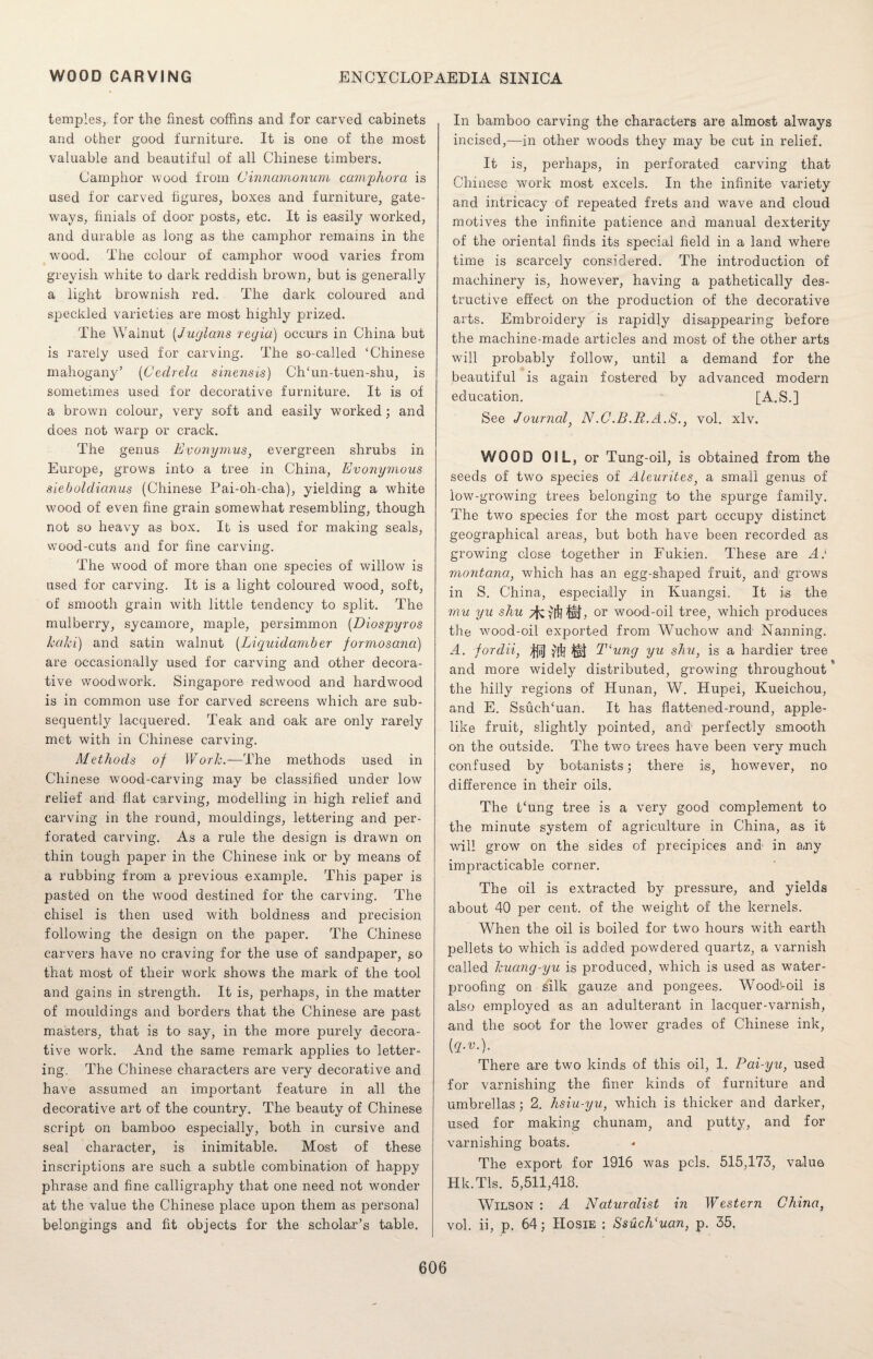 temples,, for the finest ooffins and for carved cabinets and other good furniture. It is one of the most valuable and beautiful of all Chinese timbers. Camphor wood from Ginnamonum camphor a is used for carved figures, boxes and furniture, gate¬ ways, finials of door posts, etc. It is easily worked, and durable as long as the camphor remains in the wood. The colour of camphor wood varies from greyish white to dark reddish brown, but is generally a light brownish red. The dark coloured and speckled varieties are most highly prized. The Walnut (Juglans regia) occurs in China but is rarely used for carving. The so-called ‘Chinese mahogany’ (Cedrela sinensis) ChTm-tuen-shu, is sometimes used for decorative furniture. It is of a brown colour, very soft and easily worked; and does not warp or crack. The genus Evonymus) evergreen shrubs in Europe, grows into a tree in China, Evonymous sieboldianus (Chinese Pai-oh-cha), yielding a white wood of even fine grain somewhat resembling, though not so heavy as box. It is used for making seals, wood-cuts and for fine carving. The wood of more than one species of willow is used for carving. It is a light coloured wood, soft, of smooth grain with little tendency to split. The mulberry, sycamore, maple, persimmon (Diospyros kaki) and satin walnut (Liquidamber formosana) are occasionally used for carving and other decora¬ tive woodwork. Singapore redwood and hardwood is in common use for carved screens which are sub¬ sequently lacquered. Teak and oak are only rarely met with in Chinese carving. Methods of Work.-—1The methods used in Chinese wood-carving may be classified under low relief and flat carving, modelling in high relief and carving in the round, mouldings, lettering and per¬ forated carving. As a rule the design is drawn on thin tough paper in the Chinese ink or by means of a rubbing from a previous example. This paper is pasted on the wood destined for the carving. The chisel is then used with boldness and precision following the design on the paper. The Chinese carvers have no craving for the use of sandpaper, so that most of their work shows the mark of the tool and gains in strength. It is, perhaps, in the matter of mouldings and borders that the Chinese are past masters, that is to say, in the more purely decora¬ tive work. And the same remark applies to letter¬ ing. The Chinese characters are very decorative and have assumed an important feature in all the decorative art of the country. The beauty of Chinese script on bamboo especially, both in cursive and seal character, is inimitable. Most of these inscriptions are such a subtle combination of happy phrase and fine calligraphy that one need not wonder at the value the Chinese place upon them as personal belongings and fit objects for the scholar’s table. In bamboo carving the characters are almost always incised,—in other woods they may be cut in relief. It is, perhaps, in perforated carving that Chinese work most excels. In the infinite variety and intricacy of repeated frets and wave and cloud motives the infinite patience and manual dexterity of the oriental finds its special field in a land where time is scarcely considered. The introduction of machinery is, however, having a pathetically des¬ tructive effect on the production of the decorative arts. Embroidery is rapidly disappearing before the machine-made articles and most of the other arts will probably follow, until a demand for the beautiful is again fostered by advanced modern education. [A.S.] See Journal, N.C.B.R.A.S., vol. xlv. WOOD OIL, or Tung-oil, is obtained from the seeds of two species of Aleurites, a small genus of low-growing trees belonging to the spurge family. The two species for the most part occupy distinct geographical areas, but both have been recorded as growing close together in Fukien. These are A: rnontana, which has an egg-shaped fruit, and grows in S. China, especially in Kuangsi. It is the mu yu shu 7^ yff? It} > or wood-oil tree, which produces the wood-oil exported from Wuchow and' Nanning. A. fordii, ^nj yff? m Tlung yu shu, is a hardier tree and more widely distributed, growing throughout the hilly regions of Hunan, W. Hupei, Kueichou, and E. SsucJTuan. It has flattened-round, apple- like fruit, slightly pointed, and perfectly smooth on the outside. The two trees have been very much confused by botanists; there is, however, no difference in their oils. The Fung tree is a very good complement to the minute system of agriculture in China, as it will grow on the sides of precipices and1 in any impracticable corner. The oil is extracted by pressure, and yields about 40 per cent, of the weight of the kernels. When the oil is boiled for two hours with earth pellets to which is added powdered quartz, a varnish called kuang-yu is produced, which is used as water¬ proofing on silk gauze and pongees. Woodl-oil is also employed as an adulterant in lacquer-varnish, and the soot for the lower grades of Chinese ink, (q.v.). There are two kinds of this oil, 1. Pai-yu, used for varnishing the finer kinds of furniture and umbrellas ; 2. hsiu-yu, which is thicker and darker, used for making chunam, and putty, and for varnishing boats. The export for 1916 was pels. 515,173, value Hk.Tls. 5,511,418. Wilson : A Naturalist in Western China, vol. ii, p. 64; IIosie ; S$uch‘uan, p. 35.