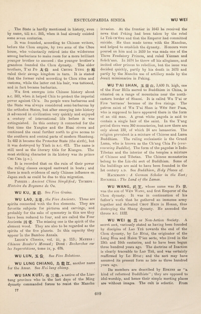 f The State is hardly mentioned in history, even by name, till b.c. 585, when it had already existed some seven centuries. It was founded, according to Chinese writers, before the Chou empire, by two sons of the Chou house, who voluntarily retired into the wilderness among barbarians to make room for a more brilliant younger brother to succeed : the younger brother’s grandson founded the Chou dynasty. The elder brothers, T‘ai Po and Chung Yung fji g£| ruled their savage kingdom in turn. It is stated' that the former ruled according to Chou rites and customs, while the latter cut his hair, was tattooed, and in fact became barbarian. Wu first emerges into Chinese history about b.c. 580, when it helped Chin to protect the imperial power against CITu. Its people were barbarous and the State was always considered semi-barbarous by the orthodox States, but after emerging into history it advanced in civilization very quickly and enjoyed a century of international life before it was extinguished. In this century it connected for the first time the Yangtze and the Huai rivers and continued the canal further north to give access to the southern and central parts of modern Shantung. In 482 it became the Protector State (the sixth), but it was destroyed by Yiieh in b.c. 473. The name is still used as the literary title for Kiangsu. The most striking character in its history was its prince Chi Cha (q.v.). It is recorded that on the ruin of their power the ruling classes escaped eastward in boats; and there is much evidence of early Chinese influence on Japan, such as could be due to this migration. Parker : Ancient China Simplified; Tschepe : Histoire du Royaume de Ou. WU KU, 2L See Five Grains. WU LAO, j, the Five Ancients. These are spirits connected with the five elements. They are favorite subjects for pictures and carvings, and probably for the sake of symmetry in this use they have been reduced to four, and are called the Four Ancients 0 The missing one is the spirit of the element wood. They are also to be regarded as the spirits of the five planets. In this capacity they appear in the Bamboo Annals. Legge’s Classics, vol. iii, p. 113; Mayers: Chinese Reader’s Manual; Dore : Recherches sur les Superstitions, tome ix, p. 676. WU LUN, 3E. See Five Relations. WU LUNG CHIANG, & £1 U, another name for the Amur. See Hei lung chiang. WU SAN KUEI, ^2|,a native of the Liao¬ tung province who in the last days of the Ming dynasty commanded forces to resist the Manchu invasion. At the frontier in 1643 he received the news that Peking had been taken by the rebel Li Tzu-ch‘eng and that the Emperor had committed suicide. He then made terms with the Manchus, and helped to establish the dynasty. Honours were poured on him and in 1659 he was made one of the Three Feudatory Princes, and ruled Yunnan and SsuclLuan. In 1674 he threw off his allegiance, and incited other princes to rebellion, but the issue was decided quickly, partly by his death in 1678 and partly by the Manchu use of artillery made by the Jesuit missionaries in Peking. WU T‘A1 SHAN, 11HJ, 3,600 ft. high, one of the Four Hills sacred to Buddhism in China, is situated on a range of mountains near the north¬ eastern border of Shansi. It is called Wu T‘ai or Five ‘terraces’ because of its five risings. The patron saint of Wu T‘ai Shan is Wen Shu Pusa, who is supposed to have appeared there in the form of an old man. A great white pagoda is said to contain a single hair of the saint. In the T‘ang period there were 360 monasteries, but now there are only about 150, of which 24 are lamaseries. The religion prevalent is a mixture of Chinese and Lama Buddhism. The ruling ecclesiastic is the Grand Lama, who is known as the Ch‘ang Chia Fo (ever- renewing Buddha). The form of the pagodas is Indo- Tibetan and the interior of the temples a mixture of Chinese and Tibetan. The Chinese monasteries belong to the Lin-chi sect of Buddhism. Some of the buildings are said to have been founded in the 1st century a.d. See Buddhism, Holy Places of. Hackmann : A German Scholar in the East; Rockhill : The Land of the Lamas. WU WANG, gf; whose name was Fa ff, was the son of Wen Wang, and first Emperor of the Chou dynasty. It was in continuation of his father’s work that he gathered an immense army together and defeated Chou Hsin in Honan, thus destroying the Shang dynasty. He ascended the throne b.c. 1122. WU WEI or Non-Action Society. A secret sect, variously stated as having been founded by disciples of Lao Tzu towards the end of the Chou dynasty, by Lo Huai, the originator of the Lung Hua and Hsien Then sects, who lived in the 15th and 16th centuries, and to have been begun three hundred years ago. The doctrine of Inaction is clearly traceable to Lao Tzu, and was certainly reaffirmed by Lo Huai ; and the sect may have assumed its present form as late as three hundred years ago. Its members are described by Edkins as “a kind of reformed Buddhists” ; they are opposed to idol-worship, and hence their simple meeting places are without images. The cult is eclectic. From 77