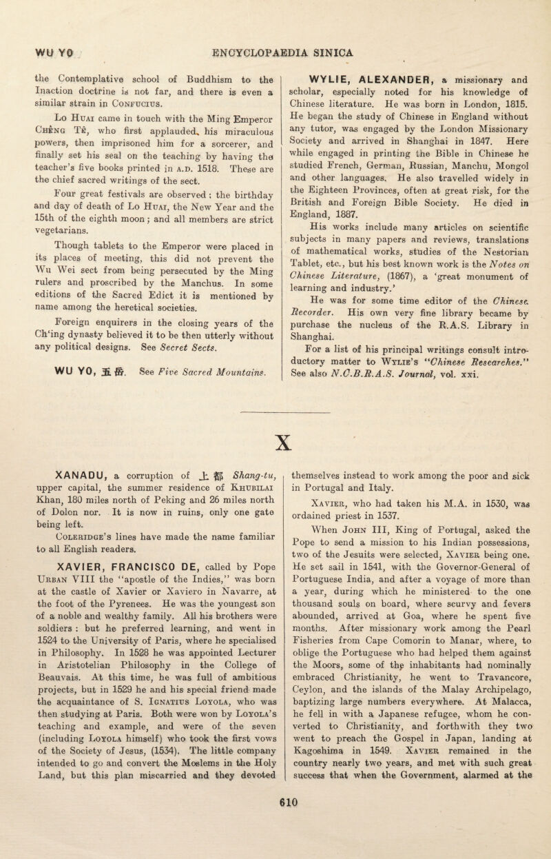 the Contemplative school of Buddhism to the Inaction doctrine is not far, and there is even a similar strain in Confucius. Lo Huai came in touch with the Ming Emperor Cheng Te, who first applauded, his miraculous powers, then imprisoned him for a sorcerer, and finally set his seal on the teaching by having the teacher’s five books printed in a.d. 1518. These are the chief sacred writings of the sect. Four great festivals are observed ; the birthday and day of death of Lo Huai, the New Year and the 15th of the eighth moon; and all members are strict vegetarians. Though tablets to the Emperor were placed in its places of meeting, this did not prevent the Wu Wei sect from being persecuted by the Ming rulers and proscribed by the Manchus. In some editions of the Sacred Edict it is mentioned by name among the heretical societies. Foreign enquirers in the closing years of the Ch'ing dynasty believed it to be then utterly without any political designs. See Secret Sects. WU YO, 5 ft, See Five Sacred Mountains. WYLIE, ALEXANDER, a missionary and scholar, especially noted for his knowledge of Chinese literature. He was born in London, 1815. He began the study of Chinese in England without any tutor, was engaged by the London Missionary Society and arrived in Shanghai in 1847. Here while engaged in printing the Bible in Chinese he studied French, German, Russian, Manchu, Mongol and other languages. He also travelled widely in the Eighteen Provinces, often at great risk, for the British and Foreign Bible Society. He died in England, 1887. His works include many articles on scientific subjects in many papers and reviews, translations of mathematical works, studies of the Nestorian Tablet, etc., but his best known work is the Notes on Chinese Literature, (1867), a ‘great monument of learning and industry.’ He was for some time editor of the Chinese, Recorder. His own very fine library became by purchase the nucleus of the R.A.S. Library in Shanghai. For a list of his principal writings consult intro¬ ductory matter to Wylie’s “Chinese Researches.” See also N.C.B.R.A.S. Journal, vol. xxi. XANADU, a corruption of Ji Shang-tu, upper capital, the summer residence of Khubilai Khan, 180 miles north of Peking and 26 miles north of Dolon nor. It is now in ruins, only one gate being left. Coleridge’s lines have made the name familiar to all English readers. XAVIER, FRANCISCO DE, called by Pope Urban VIII the “apostle of the Indies,” was born at the castle of Xavier or Xaviero in Navarre, at the foot of the Pyrenees. He was the youngest son of a noble and wealthy family. All his brothers were soldiers : but he preferred learning, and went in 1524 to the University of Paris, where he specialised in Philosophy. In 1528 he was appointed Lecturer in Aristotelian Philosophy in the College of Beauvais. At this time, he was full of ambitious projects, but in 1529 he and his special friend made the acquaintance of S. Ignatius Loyola, who was then studying at Paris. Both were won by Loyola’s teaching and example, and wTere of the seven (including Loyola himself) who took the first vows of the Society of Jesus, (1534). The little company intended to go and convert the Moslems in the Holy Land, but this plan miscarried and they devoted themselves instead to work among the poor and sick in Portugal and Italy. Xavier, who had taken his M.A. in 1530, was ordained priest in 1537. When John III, King of Portugal, asked the Pope to send a mission to his Indian possessions, two of the Jesuits were selected, Xavier being one. He set sail in 1541, with the Governor-General of Portuguese India, and after a voyage of more than a year, during which he ministered to the one thousand souls on board, where scurvy and fevers abounded, arrived at Goa, where he spent five months. After missionary work among the Pearl Fisheries from Cape Comorin to Manar, where, to oblige the Portuguese who had helped them against the Moors, some of thp inhabitants had nominally embraced Christianity, he went to Travancore, Ceylon, and the islands of the Malay Archipelago, baptizing large numbers everywhere. At Malacca, he fell in with a Japanese refugee, whom he con¬ verted to Christianity, and forthwith they two went to preach the Gospel in Japan, landing at Kagoshima in 1549. Xavier remained in the country nearly two years, and met with such great success that when the Government, alarmed at the
