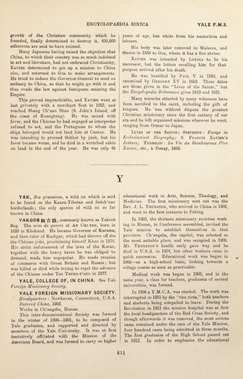 growth of the Christian community which he founded, finally determined to destroy it, 400,000 adherents are said to have existed. Many Japanese having raised the objection that China, to which their country was so much indebted in art and literature, had not embraced Christianity, Xavier determined to get up a mission to China also, and returned to Goa to make arrangements. He tried to induce the Governor-General to send an embassy to China, so that he might go with it and thus evade the law against foreigners entering the Empire. This proved impracticable, and Xavier went at last privately with a merchant fleet in 1552, and reached Shang Ch‘uan Shan (S. John’s Island, off the coast of Kuangtung). He was seized with fever, and the Chinese he had engaged as interpreter refused to act, and the Portuguese to whom the ships belonged would not land him at Canton. He was intending to proceed thither by junk, but his fever became worse, and he died in a wretched cabin on land in the end of the year. He was only 46 years of age, but white from his austerities and labours. His body was later removed to Malacca, and thence in 1554 to Goa, where it has a fine shrine. Xavier was intended by Loyola to be his successor, but the letters recalling him for that purpose arrived after his death. He was beatified by Paul V in 1554, and canonized by Gregory XV in 1662. These dates are those given in the “Lives of the Saints,” but the Encyclopedia Britannica gives 1619 and 1621. Many miracles attested by many witnesses have been ascribed to the saint, including the gift of tongues. He was without dispute the greatest Christian missionary since the first century of our era and he left organized missions wherever he went, ranging from Ormuz to Japan. Lives of the Saints ; Stephens : Essays in Ecclesiastical Biography; S. Francis Xavier’s Letters; Turselin : La Vie du Bienheureux P&re Xavier, etc., a Douay, 1608. YAK, Bos grunniens, a wild ox which is said to be found on the Kansu-Tibetan and Ssuch'uan borderlands; the only species of wild ox so far known in China. YAKOOB commonly known as Yakoob Beg. The nom de guerre of An Chi-yen, born in 1820 in Khokand. He became Governor of Kurama, and then ruler of Kashgar, which had thrown off the the Chinese yoke, proclaiming himself Khan in 1874. His strict enforcement of the laws of the Koran, together with the heavy taxes he was obliged to demand, made him unpopular. He made treaties of commerce with Great Britain and Russia; but was killed or died while trying to repel the advance of the Chinese under Tso Tsung-t‘ang in 1877. YALE, COLLEGE OF, IN CHINA. See Yale Foreign Missionary Society. YALE FOREIGN MISSIONARY SOCIETY. Headquarters : Newhaven, Connecticut, U.S.A. Entered China, 1902. Works in Ch‘angsha, Hunan. This inter-denominational Society was formed in the winter of 1900—1901, to be composed of Yale graduates, and supported and directed by members of the Yale University. It was at first tentatively affiliated with the Mission of the American Board, and was formed to carry on higher educational work in Arts, Science, Theology, and Medicine. The first missionary sent out was the Rev. J. L. Thurston, who arrived in China in 1902, and went in the first instance to Peking. In 1903, the thirteen missionary societies work¬ ing in Hunan, in Conference assembled, invited the Yale mission to establish themselves in that province. Ch‘angsha, the capital, was selected as the most suitable place, and was occupied in 1905. Mr. Thurston’s health early gave way and he died in U.S.A. in 1904, but other workers came in quick succession. Educational work was begun in 1906—on a high-school basis, looking towards a college course as soon as practicable. Medical work was begun in 1908, and in the same year, a class for teachers, graduates of several universities, was formed. In 1909 a Y.M.C.A. was started. The work was interrupted in 1910 by the “rice riots,” both teachers and students being compelled to leave. During the Revolution in 1911 the mission hospital was at first the local headquarters of the Red Cross Society, and though afterwards it was removed, the most serious cases remained under the care of the Yale Mission, four hundred cases being admitted in three months. The first graduates of the High School passed out in 1912, Ip order to emphasize the educational 6U