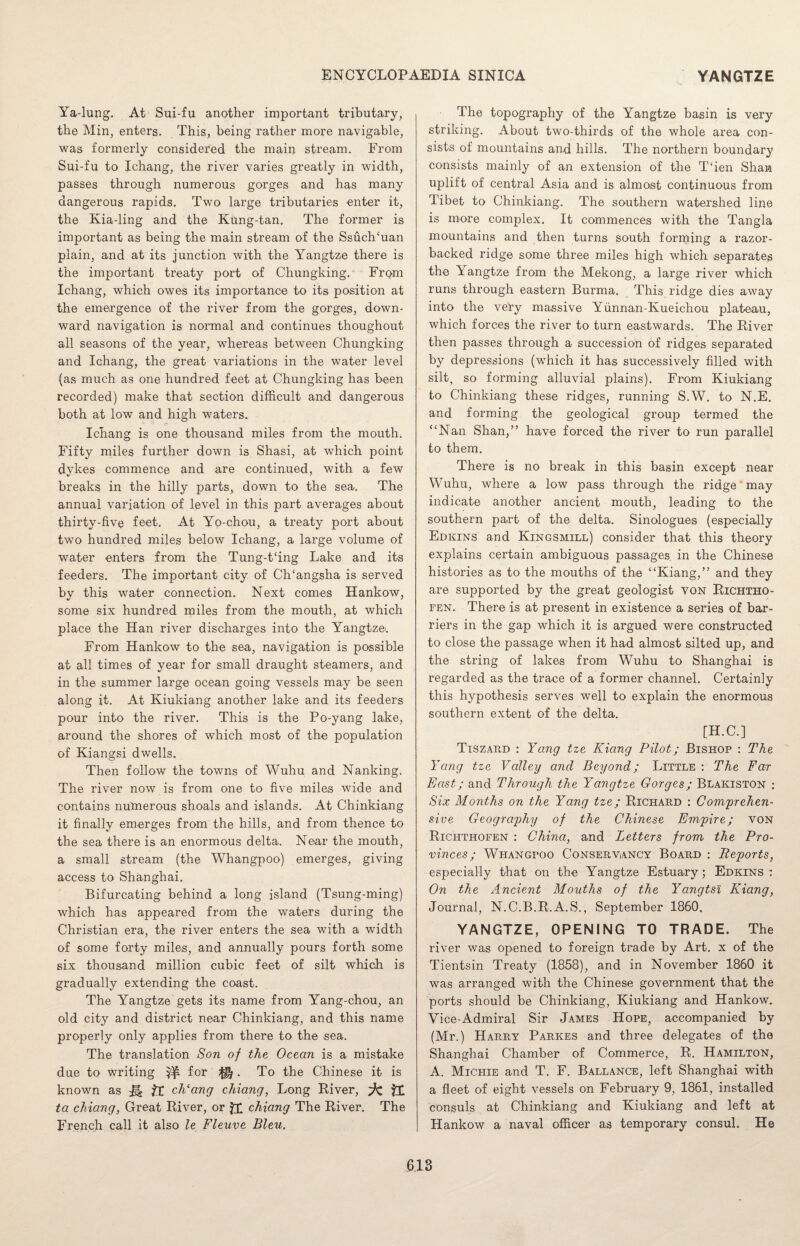 Ya-lung. At Sui-fu another important tributary, the Min, enters. This, being rather more navigable, was formerly considered the main stream. From Sui-fu to Ichang, the river varies greatly in width, passes through numerous gorges and has many dangerous rapids. Two large tributaries enter it, the Kia-ling and the Kung-tan. The former is important as being the main stream of the SsuclTuan plain, and at its junction with the Yangtze there is the important treaty port of Chungking. From Ichang, which owes its importance to its position at the emergence of the river from the gorges, down¬ ward navigation is normal and continues thoughout all seasons of the year, whereas between Chungking and Ichang, the great variations in the water level (as much as one hundred feet at Chungking has been recorded) make that section difficult and dangerous both at low and high waters. Ichang is one thousand miles from the mouth. Fifty miles further down is Shasi, at which point dykes commence and are continued, with a few breaks in the hilly parts, down to the sea. The annual variation of level in this part averages about thirty-five feet. At Yo-chou, a treaty port about two hundred miles below Ichang, a large volume of water enters from the Tung-t‘ing Lake and its feeders. The important city of CITangsha is served by this water connection. Next comes Hankow, some six hundred miles from the mouth, at which place the Han river discharges into the Yangtze'. From Hankow to the sea, navigation is possible at all times of year for small draught steamers, and in the summer large ocean going vessels may be seen along it. At Kiukiang another lake and its feeders pour into the river. This is the Po-yang lake, around the shores of which most of the population of Kiangsi dwells. Then follow the towns of Wuhu and Nanking. The river now is from one to five miles wide and contains numerous shoals and islands. At Chinkiang it finally emerges from the hills, and from thence to the sea there is an enormous delta. Near the mouth, a small stream (the Whangpoo) emerges, giving access to Shanghai. Bifurcating behind a long island (Tsung-ming) which has appeared from the waters during the Christian era, the river enters the sea with a width of some forty miles, and annually pours forth some six thousand million cubic feet of silt which is gradually extending the coast. The Yangtze gets its name from Yang-chou, an old city and district near Chinkiang, and this name properly only applies from there to the sea. The translation Son of the Ocean is a mistake due to writing ^ for ^ . To the Chinese it is known as M ft ch‘ang chiang, Long River, ta chiang, Great River, or ££ chiang The River. The French call it also le Fleuve Bleu. The topography of the Yangtze basin is very striking. About two-thirds of the whole area con¬ sists of mountains and hills. The northern boundary consists mainly of an extension of the T‘ien Shan uplift of central Asia and is almost continuous from Tibet to Chinkiang. The southern watershed line is more complex. It commences with the Tangla mountains and then turns south forming a razor- backed ridge some three miles high which separates the Yangtze from the Mekong, a large river which runs through eastern Burma. This ridge dies away into the very massive Yiinnan-Kueichou plateau, which forces the river to turn eastwards. The River then passes through a succession of ridges separated by depressions (which it has successively filled with silt, so forming alluvial plains). From Kiukiang to Chinkiang these ridges, running S.W. to N.E. and forming the geological group termed the “Nan Shan,” have forced the river to run parallel to them. There is no break in this basin except near Wuhu, where a low pass through the ridge' may indicate another ancient mouth, leading to the southern part of the delta. Sinologues (especially Edkins and Kingsmill) consider that this theory explains certain ambiguous passages in the Chinese histories as to the mouths of the “Kiang,” and they are supported by the great geologist von Richtho¬ fen. There is at present in existence a series of bar¬ riers in the gap which it is argued were constructed to close the passage when it had almost silted up, and the string of lakes from Wuhu to Shanghai is regarded as the trace of a former channel. Certainly this hypothesis serves well to explain the enormous southern extent of the delta. [H.C.] Tiszard : Yang tze Kiang Pilot; Bishop : The Yang tze Valley and Beyond; Little : The Far East; and Through the Yangtze Gorges; Blakiston : Six Months on the Yang tze; Richard : Comprehen¬ sive Geography of the Chinese Empire; von Richthofen : China, and Letters from the Pro¬ vinces; Whangpoo Conservancy Board : Reports, especially that on the Yangtze Estuary; Edkins On the Ancient Mouths of the Yangtsi Kiang, Journal, N.C.B.R.A.S., September 1860. YANGTZE, OPENING TO TRADE. The river was opened to foreign trade by Art. x of the Tientsin Treaty (1858), and in November 1860 it was arranged with the Chinese government that the ports should be Chinkiang, Kiukiang and Hankow. Vice-Admiral Sir James Hope, accompanied by (Mr.) Harry Parkes and three delegates of the Shanghai Chamber of Commerce, R. Hamilton, A. Michie and T. F. Ballance, left Shanghai with a fleet of eight vessels on February 9, 1861, installed consuls at Chinkiang and Kiukiang and left at Hankow a naval officer as temporary consul. He