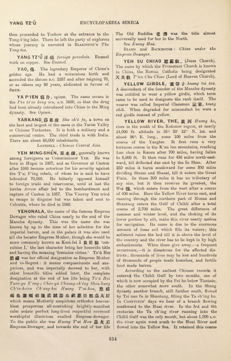 then proceeded to Yochow at the entrance to the Tung-t‘ing lake. There he left the party of explorers whose journey is narrated in Blakiston’s The Yang-tze. YANG TZ‘U ^ foreign 'porcelain. Enamel work on copper. See Enamel. YAO, gg. The legendary Emperor of China’s golden age. He had a miraculous birth and ascended the throne b.c. 2357 and after reigning 70, or as others say 98 years, abdicated in favour of Shun. YA P‘IEN $§ opium. The name occurs in the Pen tslao hang mu, a.d. 1600, so that the drug had been already introduced into China in the Ming dynasty. See Opium. YAR KANDt $£ iff &ha ch‘e fu, a town on the best and largest of the oases in the Tarim Valley or Chinese Turkestan. It is both a military and a commercial centre. The chief trade is with India. There are about 60,000 inhabitants. Lansdell : Chinese Central Asia. YEH MING-SHEN, M generally known among foreigners as Commissioner Yeh. He was born in Hupei in 1807, and as Governor at Canton after 1848 became notorious for his severity against the T‘ai P‘ing rebels, of whom he is said to have beheaded 70,000. He bitterly opposed himself to foreign trade and intercourse, until at last the lorcha Arrow affair led to the bombardment and capture of Canton in 1857. The Viceroy Yeh tried to escape in disguise but was taken and sent to Calcutta, w'here he died in 1860. YEHONALA, the name of the famous Empress Dowager who ruled China nearly to the end of the Manchu dynasty. This was the name she was known by up to the time of her selection for the imperial harem, and in the palace it was also used till she became Empress Mother, though she would be more commonly known as Kuei-fei I H ‘con¬ cubine I,’ the last character being her honorific title and having the meaning ‘feminine virtue.’ Tz‘u Hsi Si* was her official designation as Empress Mother and co-Regent : it means compassionate and aus¬ picious, and was imperially decreed to her, with other honorific titles added later, the complete designation at the end of her life being Tzlu Hsi Tuan-yu K‘ang-1 Chao-yii Chuang-chleng Shou-Icung ChHn-hsien Ch‘ung-hsi Huang T'ai-hou, ^ jjiji which means Motherly auspicious orthodox heaven- blest prosperous all-nourishing brightly-manifest calm sedate perfect long-lived respectful reverend worshipful illustrious exalted Empress-dowager. To the public she was Huang T(ai Hou -Hi % Jff Empress-Dowager, and towards the end of her life The Old Buddha sg was the title almost universally used for her in the North. See Kuang Hsu. Bland and Backhouse : China under the Empress Dowager. YEH SU CHI AO MM%C, (Jesus Church). The name by which the Protestant Church is known in China, the Roman Catholic being designated THen Chu Chiao (Lord of Heaven Church). YELLOW GIRDLE, huang tax tzu. A descendant of the founder of the Manchu dynasty was entitled to wear a yellow girdle, which term came to be used to designate the rank itself. The wearer was called Imperial Clansman mm, tsung shih. When degraded for misconduct he wore a red girdle instead of yellow. YELLOW RIVER, THE, ffi Huang ho, rises in the south of the Kokonor region, at nearly 14,000 ft. altitude in 35°< 20‘ 12“ N. lat. and about 96°, E. long., some 100 miles from the source of the Yangtze. It first runs a very tortuous course in the K‘un lun mountains, reaching Lan chou in Kansu after 700 miles, having fallen to 5,800 ft. It then runs for 430 miles north east¬ ward, till deflected due east by the In Shan. After 250 miles it turns southward for some 500 miles dividing Shensi and Shansi, till it enters the Great Plain. In these 500 miles it has no tributary of any size, but it then receives its greatest, the Wei ?ji, which enters from the west after a course of 400 miles. Here the Yellow River turns east, and running through the northern part of Honan and Shantung enters the Gulf of Chihli after a total course of 2,700 miles. The great difference of summer and winter level, and the choking of its lower portion by silt, make this river nearly useless for navigation. Its name is due to the enormous amount of loess soil which fills its waters; this sediment raises the bed till it is above the level of the country and the river has to be kept in by high embankments. When these give away,—a frequent occurrence,—it is disastrous for the affected dis¬ tricts ; thousands of lives may be lost and hundreds of thousands of people made homeless, and fertile land made barren. According to the earliest Chinese re cor dp it entered the Chihli Gulf by two mouths, one of which is now occupied by the Pei ho below Tientsin, the other somewhat more south. In the Shang dynasty another branch, still further south, flowed by Tsi nan fu in Shantung, filling the Ta ch‘ing ho. In Confucius’ days we hear of a branch flowing southward to the Huai river. In the 3rd and 4th centuries the Ta ch‘ing river running into the Chihli Gulf was the only mouth, but about 1,200 a.d. the river again went south to the Huai River and flowed into the Yellow Sea. It retained this course