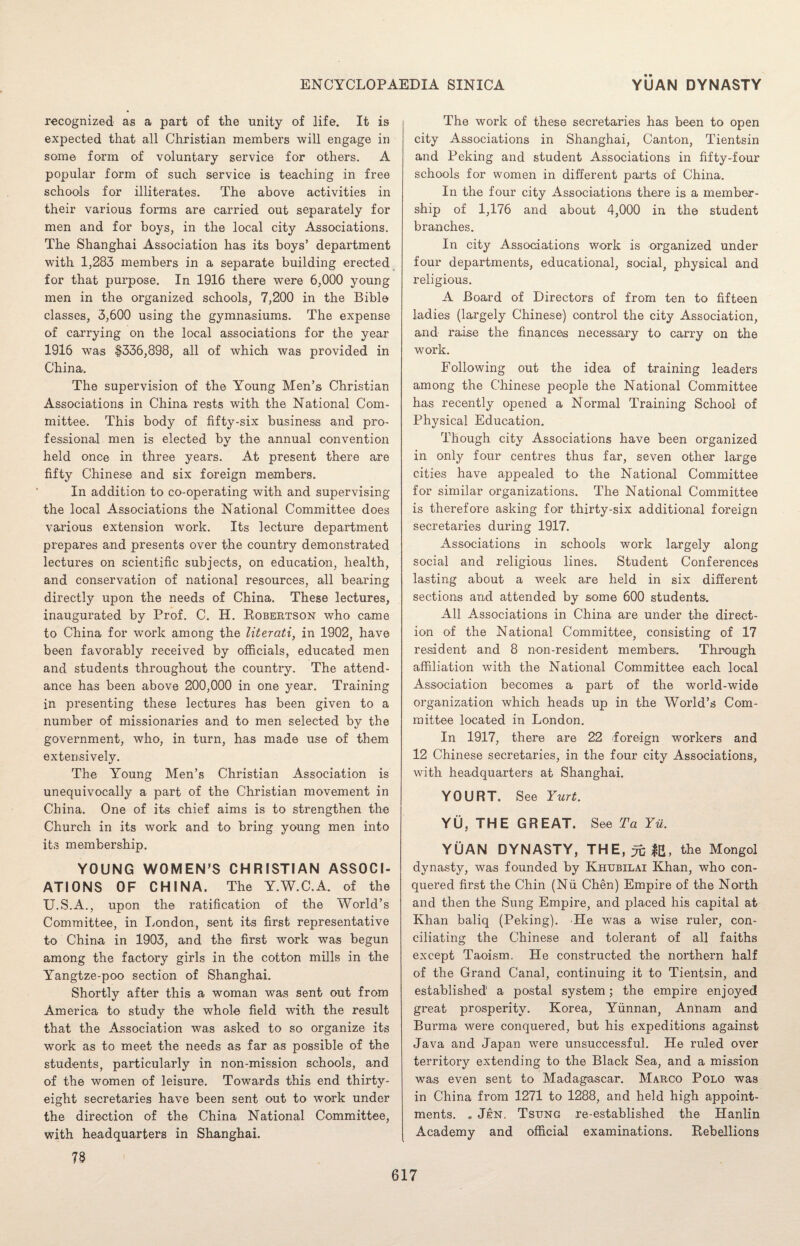 recognized as a part of the unity of life. It is expected that all Christian members will engage in some form of voluntary service for others. A popular form of such service is teaching in free schools for illiterates. The above activities in their various forms are carried out separately for men and for boys, in the local city Associations. The Shanghai Association has its boys’ department with 1,283 members in a separate building erected for that purpose. In 1916 there were 6,000 young men in the organized schools, 7,200 in the Bible classes, 3,600 using the gymnasiums. The expense of carrying on the local associations for the year 1916 was $336,898, all of which was provided in China. The supervision of the Young Men’s Christian Associations in China rests with the National Com¬ mittee. This body of fifty-six business and pro¬ fessional men is elected bv the annual convention V held once in three years. At present there are fifty Chinese and six foreign members. In addition to co-operating with and supervising the local Associations the National Committee does various extension work. Its lecture department prepares and presents over the country demonstrated lectures on scientific subjects, on education, health, and conservation of national resources, all bearing directly upon the needs of China. These lectures, inaugurated by Prof. C. H. Robertson who came to China for work among the literati, in 1902, have been favorably received by officials, educated men and students throughout the country. The attend¬ ance has been above 200,000 in one year. Training in presenting these lectures has been given to a number of missionaries and to men selected by the government, who, in turn, has made use of them extensively. The Young Men’s Christian Association is unequivocally a part of the Christian movement in China. One of its chief aims is to strengthen the Church in its work and to bring young men into its membership. YOUNG WOMEN’S CHRISTIAN ASSOCI¬ ATIONS OF CHINA. The Y.W.C.A. of the U.S.A., upon the ratification of the World’s Committee, in London, sent its first representative to China in 1903, and the first work was begun among the factory girls in the cotton mills in the Yangtze-poo section of Shanghai. Shortly after this a woman was sent out from America to study the whole field with the result that the Association was asked to so organize its work as to meet the needs as far as possible of the students, particularly in non-mission schools, and of the women of leisure. Towards this end thirty- eight secretaries have been sent out to work under the direction of the China National Committee, with headquarters in Shanghai. 73 The work of these secretaries has been to open city Associations in Shanghai, Canton, Tientsin and Peking and student Associations in fifty-four schools for women in different parts of China. In the four city Associations there is a member¬ ship of 1,176 and about 4,000 in the student branches. In city Associations work is organized under four departments, educational, social, physical and religious. A Board of Directors of from ten to fifteen ladies (largely Chinese) control the city Association, and raise the finances necessary to carry on the work. Following out the idea of training leaders among the Chinese people the National Committee has recently opened a Normal Training School of Physical Education. Though city Associations have been organized in only four centres thus far, seven other large cities have appealed to the National Committee for similar organizations. The National Committee is therefore asking for thirty-six additional foreign secretaries during 1917. Associations in schools work largely along social and religious lines. Student Conferences lasting about a week are held in six different sections and attended by some 600 students. All Associations in China are under the direct¬ ion of the National Committee, consisting of 17 resident and 8 non-resident members. Through affiliation with the National Committee each local Association becomes a part of the world-wide organization which heads up in the World’s Com¬ mittee located in London. In 1917, there are 22 'foreign workers and 12 Chinese secretaries, in the four city Associations, with headquarters at Shanghai. YOURT. See Yurt. YU, THE GREAT. See Ta Yu. YUAN DYNASTY, THE, yc IB, the Mongol dynasty, was founded by Khtjbilai Khan, who con¬ quered first the Chin (Nii Chen) Empire of the North and then the Sung Empire, and placed his capital at Khan baliq (Peking). He was a wise ruler, con¬ ciliating the Chinese and tolerant of all faiths except Taoism. He constructed the northern half of the Grand Canal, continuing it to Tientsin, and established a postal system; the empire enjoyed great prosperity. Korea, Yunnan, Annam and Burma were conquered, but his expeditions against Java and Japan were unsuccessful. He ruled over territory extending to the Black Sea, and a mission was even sent to Madagascar. Marco Polo was in China from 1271 to 1288, and held high appoint¬ ments. . Jen. Tstjng re-established the Hanlin Academy and official examinations. Rebellions