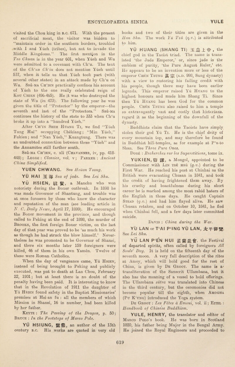 visited the Chou king in b.c. 671. With the present of sacrificial meat, the visitor was bidden to “maintain order in the southern borders, troubled with I and Yfieh (tribes), but not to invade the Middle Kingdoms.” The first mention in the Tso Chuaii is in the year 601, when Yfieh and Wu were admitted to a covenant with CITu. The text of the Ch'un Ch‘iu does not mention Yfieh until 537, when it tells us that Yfieh took part (with several other states) in an attack made by CITu on Wu. Ssu-ma ChTen practically confines his account of Yfieh to the one really celebrated reign of Kou Chien (496-465). He it was who destroyed the state of Wu (in 473). The following year he was given the title of “Protector” by the emperor—the seventh and last of the “Protectors.” Ssu-ma continues the history of the state to 333 when Ch‘u broke it up into a “hundred Yfieh.” After ChTn Shih Huang Ti, we find “Yfieh Tung Hai” occupying Chekiang; “Min Yfieh,” Fukien; and “Nan Yfieh,” Kuangtung. There was an undoubted connection between these “Yfieh” and the Annamites still farther south. Ssu-ma ChTen, c. xli (Chavannes, iv, pp. 418- 448); Legge : Classics, vol. v; Parker: Ancient China Simplified. YUEN C HWANG. See Hsiian Tsang. YU HAI HE W* Sea of jade. See Lei Shu. YU HSIEN, & f£, a Manchu who won notoriety during the Boxer outbreak. In 1898 he was made Governor of Shantung, and trouble was at once foreseen by those who knew the character and reputation of the man (see leading article in N C. Daily News, April 17, 1899). He encouraged the Boxer movement in the province, and though called to Peking at the end of 1898, the murder of Brooks, the first foreign Boxer victim, on the last day of that year was proved to be ‘as much his work as though he had struck the blow himself.’ Never¬ theless he was promoted to be Governor of Shansi, and there six months later 159 foreigners were killed, 46 of them in his own Yamen. Twelve of these were Roman Catholics. When the day of vengeance came, Yfi Hsien, instead of being brought to Peking and publicly executed, was put to death at Lan Chou, February 22, 1901; but at least there is no doubt of the penalty having been paid. It is interesting to know that in the Revolution of 1911 the daughter of Yfi Hsien found safety in the Baptist Missionaries’ premises at Hsi-an fu : all the members of which Mission in Shansi, 16 in number, had been killed by her father. Keyte : The Passing of the Dragon, p. 50; Bruce : In the Footsteps of Marco Polo. YU HSIUNGj !§§$!, an author of the 13th century b.c. His works are quoted in very old books and two of their titles are given in the Han Shu. The work Yu Tzu (q.v.) is attributed to him. YU HUANG (SHANG TI) Q ± ^ , the chief god in the Taoist triad. The name is trans¬ lated ‘the Jade Emperor,’ or, since jade is the emblem of purity, ‘the Pure August Ruler,’ etc. He appears to be an invention more or less of the emperor Chen Tsung ^ (a.d. 998, Sung dynasty) with a view to restoring his failing credit with his people, though there may have been earlier legends. This emperor raised Yfi Huang to the highest honours and made him Shang Ti. Since then Yfi Huang has been God for the common people. Chen Tsung also raised to him a temple so extravagantly vast and costly that histcrianis. regard it as the beginning of the downfall of the dynasty. Buddhists claim that the Taoists have simply stolen their god Yfi Ti. He is the chief deity of every mountain top, and may therefore be found in Buddhist hill-temples, as for example at P‘u-to Shan. See Three Pure Ones. Dore : llecherches sur les Superstitions, tome ix. YUKIEN,$tf fjg, a Mongol, appointed to be Commissioner with Lin tse Hsfi {q.v.) during the First War. He reached his post at Chinhai as the British were evacuating Chusan in 1841, and took the credit of having frightened them awray.. By his cruelty and boastfulness during his short career he is marked among the most rabid haters of the English in those days. He caught Captain Stead (q.v.) and had him flayed alive. He saw Chusan retaken, and on October 10, 1841, he fled when Chinhai fell, and a few days later committed suicide. Davis : China during the War. YU LAN or T‘AI P‘ING YU LAN, ^ m W- See Lei Shu. YU LAN P‘EAN HUI the Festival of departed spirits, often called by foreigners All Souls’ Day. It is held on the fifteenth day of the seventh moon. A very full description of the rites at Amoy, which will hold good for the rest of China, is given by De Groot. The name is a< transliteration of the Sanscrit Ullambana, but it also has the meaning of a vessel to hold offerings. The Ullambana sutra was translated into Chinese in the third century, but the ceremonies did not become popular till the eighth, when Amogha (Pu K‘ung) introduced the Yoga system. De Groot : Lies Fetes a Emoui} vol. ii; Eitel : Handhooh of Chinese Buddhism. YULE, HENRY, the translator and editor of Marco Polo’s book. He was born in Scotland 1820, his father being Major in the Bengal Army. He joined the Royal Engineers and proceeded to